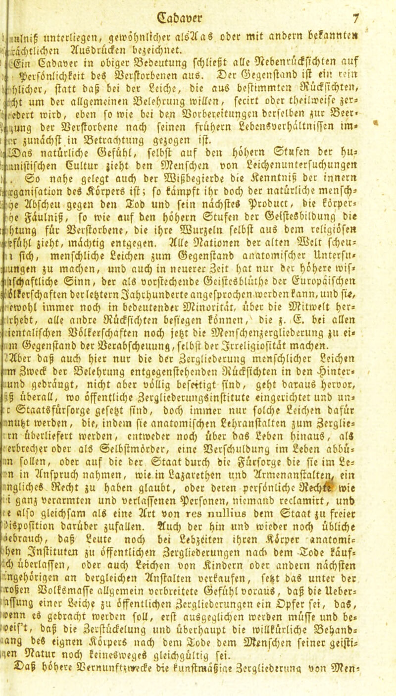 1, untfrtiegcn, geir5f)n(td[)cr al&2frt6 ober mit anbern befanntr» i, :aci)tli(bfn 2fu6brurfcn bcjeidjiiet. I c@in Gflbaoec in obiger 5Sebeutung fc^Iicpt oUc 9iebenn'jcffid)ten auf ■ ^cvfbnlidjfcit beS IßeiiTotbencn nab. Der Gegenf^onb ift eia rein 3:{)[id)ct, fratt bap bei ber ?eid)c, bic nuö bcRimmtcn 9iucfitdbten, j:d)t um ber allgemeinen -sBelebrung toiden, fccirt ober tl)eila?eifc jera ’j.-ebert iritb, eben fo n?ie bei ben SSorbeceltungen bcrfetbeii (5ut $Seet« iijung ber ©erjTorbene nnd) feinen frühem 2ebcn6oerl)t5ttniffcn im» I nt jundd)fl in 58etrnd)tung gejogen ifi. iDnö natürlid)e Gefühle fclbft auf ben 0(Bfcn ber iiinillifdjen Kultur jiebt ben 5Wenfd)en t»on 2eid)enunterfud)ungett : . 00 nabe gelegt aud) ber SBipbegierbe bie Äcnntnif bet innettt :rxganifation be6 Äorperß ifl; fo tdmpft ibr boeb bet natürlicbe menfeb» rbc 2fbfd)eu gegen ben 3!ob unb fein ndd)P:cö ^robuct, bie Eörpet» be Jdulnif, fo mie «uf ben bobecn 0tufcn ber GeifteSbilbung bie I btuttfl für 23eiflorbene, bie ihre SButjeln felbfl auö bem religiofe« r'efi'ibl siebt, mdd)tig entgegen. 3fde Ovationen ber alten 5Bclt febeu» n ftcb; menfcblid)e fieidben sum ©egenfbanb anatomifeber Unterfu» iungen sn mndjen, unb audj in neuerer 3eit bat nur bet bßbrre »vif* iifdjaftlicbe ©inn, ber alß ootfieebenbe öciftcdblütbe ber Guropdifdjen jiSlferfcbaften bet lebtern 3abrbunberte angefproeben werben fann, unb ft>, ewobl immer no(^ in bebeutenber SJZinoritdt, über bie 3)?itwelt brr* irbebt, alle anbte 9iücfftd;ten beftegen fdnncn, bie s- bei oHen .icntalifd)en 2}6lfccfd;aften noch jebt bie ?}?enfd}enserglieberung su ei« i.m Gcgenftanb ber 5ßctabfcbeuung,felbfr bet^rreligiofitdt madjen. ’3fber ba§ auch hier nur bie ber 3ergliebetung menfeblicbet Seicben ;rm 3wfcf bet SSelebrung entgegenftebenben 9iücff[d)ten in ben «hinter» ;unb gebrdngt, nid)t aber odllig befettigt finb, gebt batauß brroor, 5^ überall, wo öffentliche Berglieberungßinrtitute «ingeridjtet unb un* :c ©taatßfurforgc gefegt finb, bod) immer nur folcbe 2eid)en bafut nnubt werben, bie, inbein fte anatomifeben Sebranftatten jum Berglie* :rn überliefert werben, entweber nod) über baß 2efaen bia^ruö, alß >-erbred)er ober olß ©elbftmörber, eine SSerfdnilbung im 2ebcn abbu* -n follen, ober auf bic ber ©taatburd) bie gürforge bie fie im 2ea rn in ^fnfprudb nabmen, wie in ßasaretben unb Tfrmenanfialten, ein i:nglid)cß SReebt su haben glaubt, ober beren perfdnlidje 9ted)fr wie •i gans verarmten unb verlaffenen ^erfonen, nicmanb rectamirt, unb »e alfo gleicbfam alß eine 2frt von res nullius bem ©toat su freier Jißpofition baruber sufallen. 5ludj ber bin unb wieber nod) ükicbe debraud), ba§ 2eute nod) bei ßebstiten ihren .Ädtper anatomi» ben Snftituten su öffentlichen äerglicbetungen nach bem -Sobe ?duf* '•d) überlaffen, ober aud) Seichen von .Rinbern ober anbern ndebfien ■ngeborigen an bergleid)en Tlnftalten verbaufen, felit baß unter ber ro§en fßolfßmaffc allgemein verbreitete ©efübl vorauß, ba^ bic liebet* nffung einet Seiche su dffentlicben 3crgliebcrungen ein bpfer fei, baß, i'Oenn eß gebracht werben foll, erfi außgeglid)en werben muffe unb be* toeif’t, bafi bie Scrftudelung unb überhaupt bie willfürlid)e SSebanb* :ang beß eignen Äoiperß nad) bem Slobe bem 2Ä<nfd)en feiner geifli* igen 9?atur nod) feineßwegeß gleichgültig fei. Daf bbbere SSernunftstyecfe bie Punftradßiae 3ergliebtrung von ?[Ren*