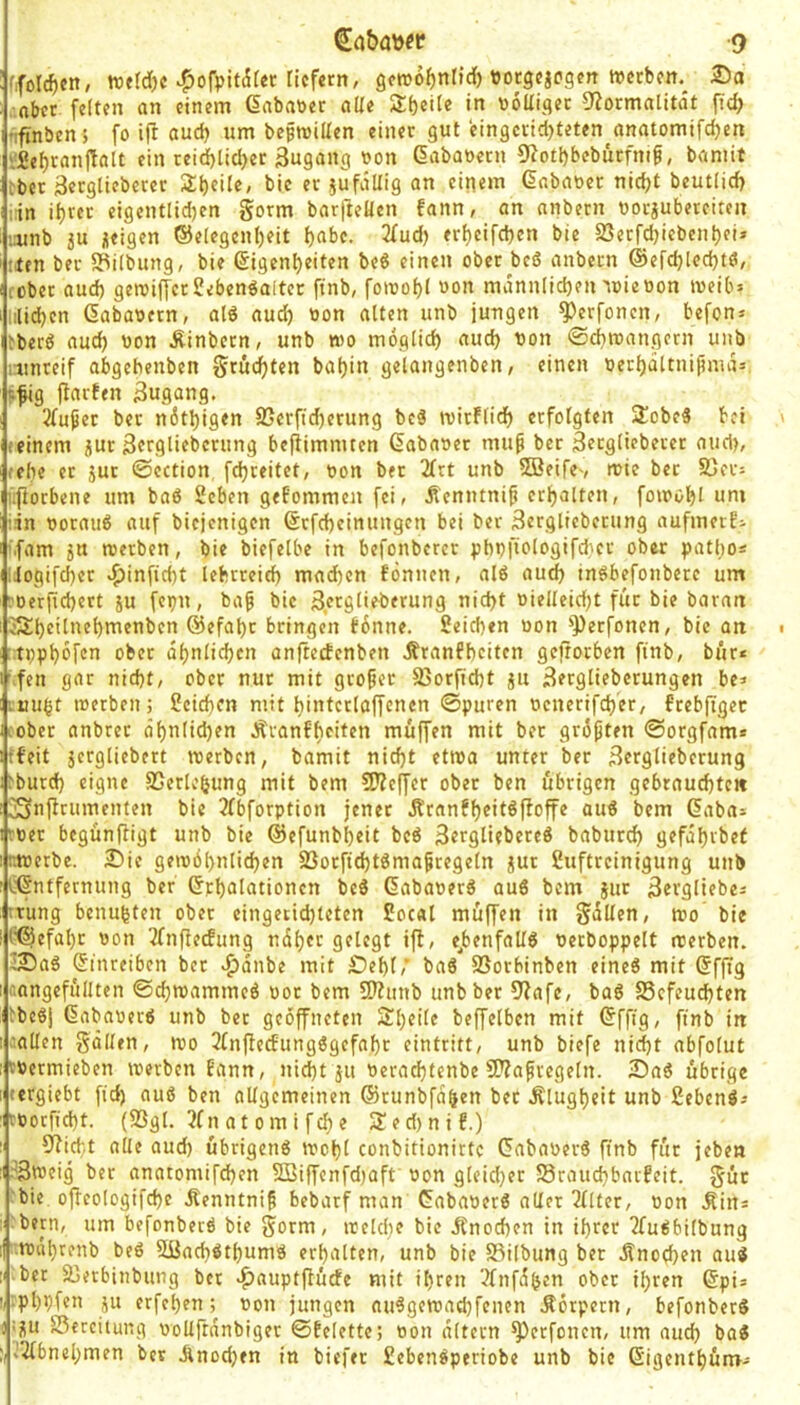 ffoIcf)cn, wefd)c ^ofpitdter tiefem, gcroofjntict) porgejegen treeben. 25a , nbet fetten an einem dabaöer alte 2t)eite tJoltigec 9?omatitdt fid; 'ifinben', fo ifi aud) um beproitten einer gut eingeiid)teten^anatomifd)en vSeljranftalt ein rei^tid>ec 3ugang »on dabatoecn 9?otl)bcbutfni^, bamit tber Serglieberer Steile, bic er iufditig an einem dabaoer nic^t beutlid) ;:in it)rcr eigentlid)en gorm barfteüen fann, on anbern borjubereiten ;:unb iu neigen ©etegent)eit t)abe. 2fud) ert)cifd}en bte S5erfd)iebcnt)ei» !ten ber SPilbung, bie digent)eiten be6 einen ober be6 anbern ®efdj[ed)t(5, lüber aud) geroifferSeben^alter ftnb, foinobt »on mdnnticben'toieoon meib» litid)en dabaoern, atd audb '’on jungen ^erfonen, befon» tberö auch bon Äinbern, unb wo mogtic^ aud) bon ©diroangern unb runreif abgebenben grüd)ten baf)in getangenben, einen berf)dttnißmd= pfig fiaifen Zugang. 2fußer ber n6tl)igen S5erftd)erung beä roirftid) erfotgten 2obe5 bei feinem jur ßerglieberung bcPimnucn dababer mup ber Sergtiebercr auct>, (die er jur ©ection fd)teitet, bon ber 2(rt unb SJeifev wie ber 5)er= üftorbene um baß Seben gekommen fei, ilenntni^ etbalten, foirobl uni ;in borauß auf biejenigen drfd)cinungcn bei ber äergtieberung aufmeifi '■fam 5U werben, bie biefetbe in befonbercr pbbfiotogifdier ober patbo« Üogifd)er ^infiebt lebrreidb mad)cn fönucn, alß autb jnßbefonbere um roerficbert iu fepn, ba^ bic ßergtieberung nid>t bietleid)t für bie baran eSbeitnebmenben ©efabr bringen tbnne. Seicben bon 'Perfonen, bic an •tbpbof'^n ober dbntid)cn anftetfenben ifranfbeiten gejtorben finb, biir* ’-fen gar nid)t, ober nur mit großer 25orfid)t ju Bergtieberungen be» mu^t werben; 2cid)Cn mit bintcrlaffcncn ©puren bcnerifd)er, ftebftget cober anbrer dbnlid)en Äranbbeiten muffen mit ber größten ©orgfam* tfeit jergliebert werben, bamit nid)t etwa unter ber Bergtieberung )burd) eigne S5ertebung mit bem ?Keffcr ober ben übrigen gebrauchten ^n{icumenten bie 3fbforption jener Äranfbf't^poffe auß bem daba= rber begünftigt unb bie @efunbl)eit beß Bergtiebereß babureb gefdbrbet ttoerbe. 2)ic gew6bnlid)en SSorficbtßma^regetn jur üuftreinigung unb cdntfernung ber drbttlationcn beß dabaoerß auß bem jur Bevgliebes rrung benubten ober eingecid)teten £oc«l müffen in galten, wo bie i^^efabr «on Tfnffecfung ndber gelegt ift, e^benfattß «erboppett werben, ^aß dinreiben ber >^dnbe mit £)ebt,' baß SUorbinben eineß mit dffig (langefullten ©cbwammeß oor bem 9)?unb unb ber 9fafe, baß 58cfeucbten tbeßj dabaoerß unb ber geöffneten 2t)eite beffetben mit dffig, finb in hatten gälten, wo 3tnfiecfungßgcfabt eintritt, unb biefe nid)t abfotut fbermieben werben bann, nid)t ju «erad)fenbe SDfafvegetn. £>aß übrige tergiebt fid) auß ben allgemeinen ©runbfd^en ber Älugbeit unb ßebenß-- c«ocfid)t. (S3gt. 3fn at 0 m i feb e 2!ed)nif.) 9?id;t alte aud) übrigenß wobt conbitionirtc dabaoerß finb für jeben Bweig ber anatomifd)en 2Biffenfd)aft «on gleid)er 58raucbbaifeit. gut 'bie offeologifcbe dlenntnif bebarf man dabaoerß alter 2tlter, «on .ßins ■ bern, um befonbecß bie gorm, welche bic jfnoeben in ihrer Tfußbitbung ■wdbrenb beß 5Bad)ßtbumß erhalten, unb bie SSilbung ber .Knochen auß ;i ber 33erbinbung bet >^auptftücfe mit itiren ?fnfdben ober ihren dpi* !,.pt)pfen ^u erfehen; «on jungen außgewaebfenen .Körpern, befonberß );ju ÜSereitung «oliftdnbiger ©telette; «on altern Perfonen, um auch baß ;ii3tbnebmen ber Jinodjen in biefet ßebenßperiobe unb bic digenthüm-