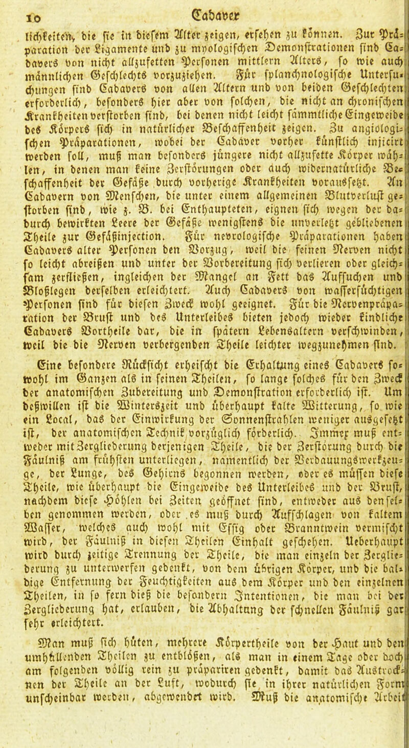 Hd)fettc'nv bte fic tit biefjm TCltet ieigen, ju E5l1n^tt. 3ut ^cd=[ paration bei* 2igamentc unb ju mpologif^en 35emonftrationen ftnb Gast bawecS bon ntcijt alfjufctten ^ecfoncn mittl?rn 2(Ucrö, fo tute aud)i mdnnticf)en @efd)Ied)t6 uorjuiiet)en. Sj&c fptandjnotogifd)« Uuterfu. (jungen fntb dabauerö uoii allen 2((tern unb bon beiben @efd)[ed)ten crforbccltd), bcfotiberS f)i®f aber bon folcben, bie_ nidjt an d)conifcben ÄranEbfitfbbcrporben ftnb, bet benen ntd)t leicbt fdmmtlid)e(5inget3)eibe beö Äbcpcfö fid) tn nntitrlidbcr S5cfcbaffcnf)ctt geigen. 3u angtologu (eben ^fdparationen, luobet ber dababer boeber funflltcb tnjicirt tuetben foU, mu^ man befonberö jüngere nid)t nUgnfette Äorper njdb= len, in benen man feine 3ei'f^drungen ober dud) tbibernaturlidjc SBe«, febaffenbeit bet ©efdfje butd) boebevige JlranEbeiten borau^fefet. 2fn | äababern bon 5Kenfd)en, bte itntec einem allgemeinen Slutbecliift ge* fborben ftnb, tbie j. bet ©ntbaupteten, eignen fid} tuegen bet bas 1 bnreb beibirften ßeere ber ©efdpe luentgjlenö bie nnbcilebt gebliebenen 2betle gut ©efdfinjection. gut nebrologtfcbe ^rdparationen buben dabdber^ alter ^erfonen ben SJorgug, tueil bie feinen 9?erben nicht fo leiebt abreifen unb unter ber SSorbereitung fid} berlieren ober gleicb^ fam gerfitefen, ingleicben ber 3}?angc( an ba§ 2fuffud}en unb SBloflegen berfelben erleid}tert. 2fucb Gabaoerö bon trajferfüd}tigen »Petfonen finb für biefen 3mecf tbol}l geeignet, gür bie 9^erbenprdpas rdtion ber 58rufl unb be^ Unterleibes bieten jebod} tutebet finblicbt Gababerö S3ortbeile bar, bie in fpdtcrn Lebensaltern berfebminben weil bie bie 9?erben berbergenben Sl}cile leid)tet lueggunebmen jlnb. f'; ©ine befonbere 9Jücffid)t erbeifebt bic ©tbülütng eines ©ababerS fo* wobl im ©angen als in feinen Sbcilen, fo lange folcbeS für ben ßiueiJ i bet anatomifd)en äubeteitung unb 2Demonfiration etfotberlicb ift. Um befibillen iji bie 5BinterSgeit unb überbaupt falte SBitterung, fo wie ein Local, baS ber ©intbtrfung ber «Sonnenftrablen iuenig.et auSgefebt ifl, ber anatomifd)cn Scd}nif borgüglid) forberlicb- Smmef muf ent= webet mitBerglieberung berjenigen Sbeile, bie ber 3ftj^örung bureb bie Sdulnif am frübfien unterliegen, namentlicb ber ®erbauungSwerfgeu= ge, ber Lunge, beS ©ebitnS begonnen werben, ober eS müffen biefc äbeile, wie überhaupt bie ©ingeweibe beS Unterleibes unb ber S3rujl, jiftd}bem biefe v^oblen bei gelten geöffnet finb, entweber auS ben fei« ben genommen werben, ober ,cS mitf buref) ‘Äuffcblagen- won faltem SBaffer, welcbcS aud} wobt mit ©ffig ober ^Branntwein oermifd}t wirb, bet gduinif in biefeit Sbf'tfu ©inbalt gef^e(}en. Ueberbaupt wirb burd) geitige Sürennung ber Sl}fUe, bic matt eingeln bet gerglies berung gu unterwerfen gebenft, non bem übrigen jfotper, unb bic baU bige ©ntfernung ber §eud}tigfciten aus bera Äorper unb ben eingelncn Sbeiten, in fo fern btef bie befonbern Intentionen, bie man bei bcs Serglicberung bat, erlauben, bie 2fbl}altung ber fd}nellcn Sdulntf gart febr erlcicbtert. 59?an muf ficb büten, mebtere Ädrpertbeilc uon ber ^aut unb ben umbüUvUben Sbeilcn gu entbldfen, als man in einem 2!agc ober twd} am folgenbcn uoUig rein gu pvdpariren gebenft, bamit baS ?faStvo(fs Mcn ber Arbeite an bet Luft, woburd} fle, in ihrer natürlid)en gotm unfd}etnbar werben, abgewenbet wirb. !Ofuf bic a«gtomifd}t Titbeii