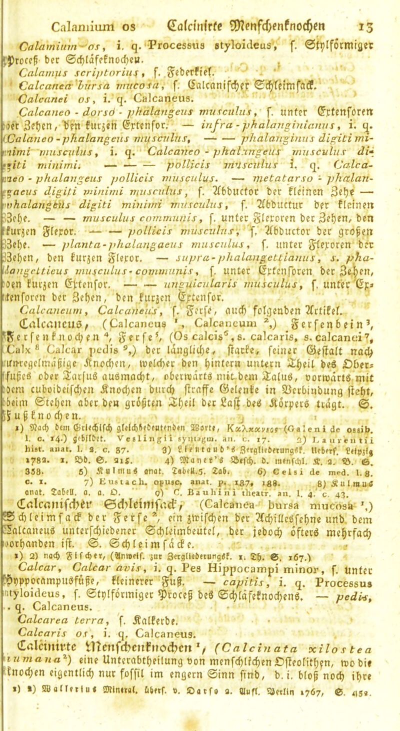 Calamium -OS, i. q. Processtts styloickus', f. ©fpiformiflec '.Procf^ bcr 0c^läfffnod)eH. , Calam]is scrifttoriu^ , f. J^cberfiff. ' Calcanea litrsa viucosa, f. (Salcanifc^fr 0d^'fctmfatf. Calcanei oj, i. q. Calcaneus. Calcaneo - dorsö ■ phalangeus mvxcnlus, f. iitlfer (Jrfcnform :)et 3?f)cn, bfn futjch ©rtenfor.- — i/ifra -phalanghdamis, i. i Calaneo -phalangeus viiiscvlus, phalanginus digitimi- r.nimi r/insculiis, i. q. Calcaneo - phal.mgeus t/iuscvIus di» • •iti minimi. — — — pollicis muscnlus i. q. Calca- iineo - phalangeiis jiollicis nnuculus. — metatarso - ]}halan- t^aeus digiti vnnimi yriusrnlns, f. JfbbucfOC ber fleinen — vhalan^bils digiti miniwi nnisculus, f. 2TfcbUCtur ber flcinetx -3c()e. — — musculus communis, f. untec gleroren bet [furjen Slepor. — — pollicis muscitlns, 2(bbuctor bec großen ;3el)e. — planta-]dialangaeus musculus, f. unter Jlevoren bet iBebcn, ben turjen ^Icror. — supva-phalangcttianus, j-. ph.a- ^langeuieus mufculus• communis, f. unter (Iftcurorcn ber 3«.|fn/ :oen turjen (S^t^nfor. — — ungulcularis musculus, f, unter up itenforen ber Sef)en, ben Furien ^;tcnfor. Calcaneum, Calcaneus, f. jjerfe, nud) fclgenben 2(rtifef. (EtÜCrtltCUö/ (Calcaneus Calcancuui gerfenbein’, ^5 c c fe n f n 0 d; e n ^ § e r fe (Os calcis®, s. calcaris, s. calcanci Calx  Calcar jiedis ber ldnglid)e/ ftaefe, feinet ©efialt nad> .irincgelmdfiige itnoeben, UJetd)er ben t)interu untern 3;f)eU beö £)bets ffubeö ober ^larfuS au0mfld)t, obertoartö niit.bcni 5ia(u0, oorrodrtö mit :)cni cuboibeifd)en Änodjen bureb flraffe (^elente in Sßetbinbung ^beini 0teljen aber be« gtbjiten Sf)eil betüafi beö ildrperb tragt. ©. S5uß£nod;en. 'j , i) Warf) eem 6jtl«4lf«b gl«lcbftft)eut(n>«n aßortf, KxXxxvior {g ale ni ie ostib. 1. 0. r4.) jebllOct. Ve«lingli syiiiagiu. an, t. 17. 2) I.aiirentii hist. anat. 1. a. c. 87- 3) l'I f 111 a u 6 ’« j3«(jUee«ung«f. Ufbftf. 178a. I. 5Ö6. 6. au. 4) Waltet’« iöefcl). &. minfcbl. a. <ö. 6. 338. 6) itulmu« «nat. ZalteU.S. Xab. 6) Gelsi de med. 1.3] o. I. 7) Eustach. ofutc, auat. p.. 1Z7, jgg. 8)Ä'ulmu« onot. 2abfU. 0. a. O. q)' C. Bauliih'i iheatr. an. 1. 4.’ c. 43. (£rtIconifd?£l* ©d)Ieimfo.ct^ (Calcanea bursa mucosa ',) 25d)Ieim[acf ber <?erfe ein ilrifcben ber ?(d)illcßfcf)ne unb. bem 'lalcaneuö unterfd)iebener 0d)leimbeutel, bet jebodj oftetö mef)rfad) i>'Otl)anben ifl. ©. ©djlcimfdcfe. *) 2) nac^ gifdtet, (amoelf. jut S«gllebetung«f. i. 5^. 0. 167.) Calcar, Calcar avis, i. q. Pes Hippocampi minor, f. Unter b(ipppocampu0ffige, fleinerer guf. — capitis, i. q. Processus niyloidcus, f. 0tplf6rmiget ^rocef beö ©c^ldfeFnoc^enö, — pedi^, . q. Calcaneus. Calcarea terra, f. Äalferbe. Calcaris os, i. q, Calcaneus. Colcmirtc tnenfd?cnfnod?cn(Caldnata xilos tea ninnaua^) eine Unterabtbeilung tton menfcblfcben£)fleolitb?n, toobif '.fnod;en eigcntlidj nur foffil im engem ©inn ftnb, b. i. blop nod) i!)re 1) I) WoUfttu« Wlnital. 6bnf. ». Oatf» a. (Jliifr. ?üftlln 1767, 0. ats*.