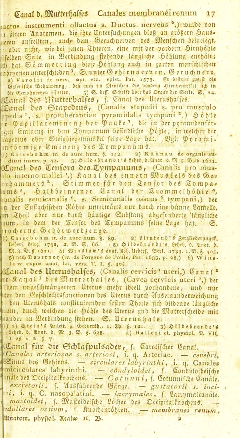 lactus instrumenti olfactus s. Ductus nerveus *,) rauröe oott 1 oltern 2(natomen, bie Untcrfud^ungen b(op an gröforn .:eren anfrelltcn, and)* bem @erud)uer\)en bed 2)Zcnfd}cn bcigclcgt, • aber nid)t, n?ic bei jenen 2!()tercn, eine mitbcr uotbecn >^irnl;ö^le •felben ©eite in SSerbinbuiig |}el)cnbe iünglicbe ^6l)Iung enthalt; vi) ^at ©0 mm er eilig biefc ^öbtung aud) in jarten menfd)lid)en nbrponen untcrfd>iebcn ©.unter © el)iran ern cn, ® erud)n er0. 2) Varolii de nerv. opt. etc. epift. Pat. 1575. <Jt befttitt luec^ Dl« ©olenlfcl)« iöeljauptung, DüB ouef) Im 5JlfHfd)?n Die »oiDetti ipitnüentrifel fTd) In Die ©etiii()net»cn öffneten. 5) 0. Deff. 0>tria ÖDCtDaS OtqanDet Seele, ©. 24. JCtinal bc0 tUutterl;t:lfc0, f. üanal be« Uteniöi)arfeö. ^(£anrtl beS ©tapcbiu6/ (Canalis stapeclii s. pro mnsculo npediss. protuberaiitiae pyramidalis tympani^,) ^6f)te r n p i nfl rem i n e n j ber ^flu!e’, bic in ber ppramibenfbr- gen Cmincnj in bem S^iympanum befinblirfjc |)i5i)le, in meid)er ber apebiuB ober ©teigbiegelmii^fel feine l^flgc f)at. 2?gl. ’^)prflmi=' ;n förmige 6m i neu | b e ö Sli; m p a n u m ö. .) ea s8 eb o hm • ir. de aure hmn. 153. fl) Kdhnau de organi^ au- ditui iu»erv. p. 4^* 3) i ^ ^ ^ b t ’ ö &. Qlnüt b. ?}? 5* 1611. ^KEr.mÜ beö iEniforO bCö (tympouunie / (Canalis pro ritns- I0 inlcrno niallei ’,) itfliifll beö innern®?u6fe[öbeö©e'» rbammerd^, © tim m et fur b cn Senfot beö Sompa* 1 m ö ^^ fl l b b c i n c r n c r 6 fl n a l ber S r o m m c II) ö (> (e analis semicanalis s. Semicanalis osseus ® tympani,) bet n ber 6iiffgc()ifd)en 9(6l)rc uiitermdrtö nur butd) eine biinne Sflniede, '.'h S()eil Aber nur biird) l)dutige ©ubftflnj nbgefonberte 'Idnglidie uum, in bem ber 2enfot beö Spmpanumö feine 2flge ()at. ' ©. •iöc^crne©el)ötmerfjeuge. ’) C<i«(ebohm tr. de aurc hum. 8p. 3) PieutaiiD’« Sergllebcningtif. HeBetf. Peiri'. 178*; 3. IS. ©. 66. 8) •?> 11 D e 5 c a n D t’« Peljrb. D. Qlnot. D. ?Pi. 3. f-töi 1. 4) SJB I n S l 0 »0 ’ S dnat. 9ibb-UeOetf. ISevI. 1733. 1. IS. §. 405. 3) nad} O uü e t n 0 0 (ir. de l’organe de l’ouie, Par. i683» p- 280 6) Wim- low expos aiiat. lat, vers. T. 1. (. 404. ((LrtlUÜ bee Utcruö^alfeö, (Canalis cervicis* uteri,) ©anflf* er Äfltifll’ b eö 2)? u11e rI)fl I feö , (Cavea ctjrvicis uteri “,) ber :bem ungefd)wdngerten Uteruö mcl)r ibeell .«or^flnbenc, unb nur :tcr ben ©cfd)(ed)töfiinctionen beS Utetuö burd) 3fu6einanbenvcid)ung ben Uteruöl)fllö conftituirenben fejden 2:i)eile fid) bilbenbe Idngtidje .um, burd) njeld)en bie 4i>öI)Ie beö Utcruö unb bie iWutterfc^eibe mit iflnbet in SSetbiiibung ftcljen. ©. Uteruö l) a 16, ) 2) ©tein’« (dnlelt. i. ©eburt«B., 1. f. 121. 3) 11 D « 6 t a n D t ’ C Peljtb. D. 21nat. D. 5K. 3. IS. §. 628* 4) Hallcri el. physxol. T. VI^. 1 2R 8. a. f. 7. liCdUrtl fut* c»ie ©d)lafpul0dbcry f. 6arofifd)cr Canal. <Canalcs nrteriosae s. arterio.si, i. q. Arteriae. — cenebri, ’©inu6 be6 ©el)irn6. — circulares labyrinthi, i. q. Canales Tiicirciilares labyrinthi. — cdudyluidei, f. Conbi)Ioibeifd)e ndtebe6 £)ccipita(fnodien6. — Cotnnni,^. (5otunnifd)e (iandle. ^ excreiorii, f.' '^(ulfu()reiibe ©dnge. — gustatorii s. inci- ■n, i. q. C. nasopalaiitii. — lacrymales, f. ßflcrpmalcandle. mastoidci, f. tJKaffoibcifdie 26d)er bc6 £)ccipifa[Encd)en6. —^ idullares ossiurn, f. jlnod)entö()ren, _— membrauei renum, JiKnrttom. pbyfiol. Äcali» n. 2^• 3