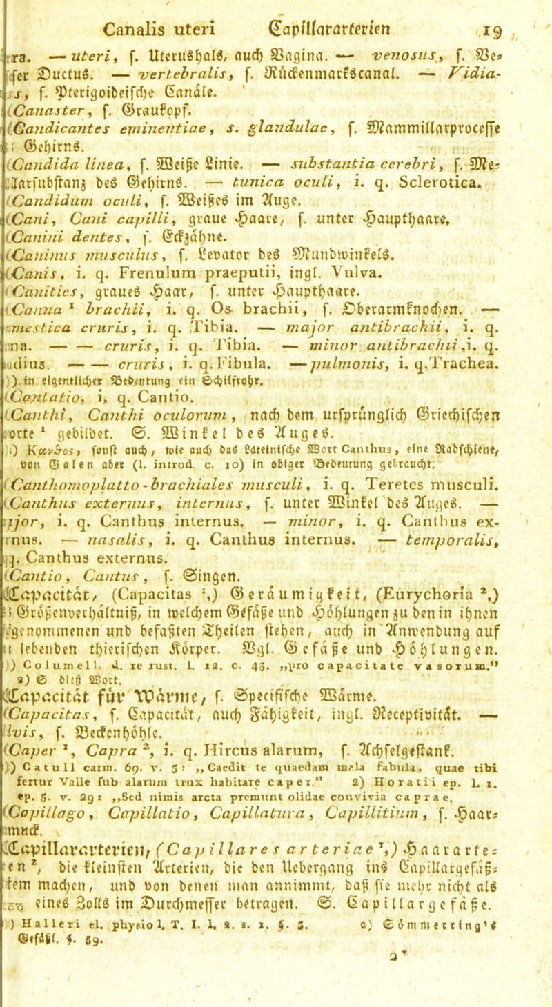 rra. —Uteri, f. Utcru§f)Ql6/awc^ SSagina.— vejwsus, f. S3e» ^■cr Suctuö, — vertebralis, f, SiucfenmatfÖCönal. — Vidia- ss, f. ^tcrigoibeirrf)e Sandle. iCanaster, f, ©raufopf. tCandicantes eminentiae, s. glandulae, f, 2)Zaminillarprocc(ye ii @e|)icnö. iCandida linea, f. SOBcife 2tnie. — snhstantia cerehri, f. 5Äe= :;Iatfabftanj beß ©fl^irnß. — tunica ocuLi, i. q. Sclerotica. (Candidum ocvLi, f. SBet^eß im 2(iige, (Caui, Cani cajjilli, graue v^aave, f. unter ^auptt)aate, LCanini dentes, f. Scfjdl)ne. iCJani/ius musculns, f, Cewator beß CWuiibtuinfelß. (Canis, i. q. Frenuluna praeputii, ingl. Vulva. <Ca7iitics, graucß ^aac, f. unter .j3aupt^aare. (Canna ^ hrachii, i. q. Os- brachii, f, £?beracmfnorf)cn. — • viestica criiris, i. q. Tibia, — major antibrachii, i. q. i;na. — — cruris, i. q. Tibia. ■— minor auLibrachii ,7. q. luiiius. cniris , i.q. Fibula. —pulmonis, i. q.Trachea. )).ln flqentlid)« iSfbiiitung ein (Ca.niatio, i, q. Cantio. iCant/ü, Cmithi ociilorum, narf) bem utfprunglicf) ©riec^ifd^ien .orte* gebilbet. ©. SOBinfel bcß 2(ugeß. :0 KccvS-os, fonfl aud), tote aud> baS fatelnlfc^c SSeitCamhus, eine ^{a^f(^len(, Bon ®alen aber (1. introd. c. lo) ln obiger IQebemung getraud)t. iCaiithnrnoplatto - brachiales musculi, i. q. Teretcs musculi. iCanthus externus, internus, f. unter SBinfel bcß 3fiigcß. — ifjor, i. q. Canthus internus. — minor, i. q. Cantlius ex- inus. — nasalis, i. q. Canthus internus. — ternporalis, i;j, Canthus externus. {.Cantio, Cantus, f. @ingen. ^ItEoprtcitdt/ (Capacitas *,) © erd u m ig fei t, (Eurychoria *,) >! ©roücnoerl^dltnif, in tocldjem ©^fdpe unb ^d^lungen ju bcnin ifjncn ^genommenen unb befaßten Sfjeilen lieben, auef) in 5fnt\'enbung auf II lebeiiben tbierifdjen didrper. 23gl. ©cfdfe unb •^dblungen. ')Columcn. <1. le Tust. t. la. c. 43, ,u>ro capacltatc vasorum.” 9) & bl!g sa?ort. Cupt'.citdt für TOdmC/ f. 'Spenfifebe SSdrme. iCapacitas, f. Sapacitdt, oucb Sdbigteit, ingl. JHeceptiöitdf. —- \lvis, f. 23crfcnbdblc. iCaper ^, Capra^, i. q. Hlrcus alarum, f. 3(cbfcIgefianF. )} C atu 11 caim. 69. v. S- Caedit te qtiacdam mala fabiila, quae tibi fcmiT Valle fub alatuiii tiux habitare capei.” 2) Horatii ep. 1. 1. ep. S- V. 2g I ,,Scd nimis aicta pTcmiint olidae convivia caprae, (Copillago , CapiUatio , Capillatura, Capillitium , f. .^aar* nmuif. idapillrtrurtcricn, (Capillares erteriae ',) ^^aararfes len*, bie fleinfieu 'ifrterien, bic ben Uebergang inß Sapillargefdgj fern maiben, unb oon bciien man annimmt, bap fic mcl)t nicht alß ,ct5 «ineß 3oIlß im iDucd;meffer betragen. ©. Sap i [lar g e fd pe. ) Ualleii el. phyrio 1, T. I. 1, a. s. 1. $. S. «} © ß ni ni e t r lng’ e ©efdgf. i. 59. 3^