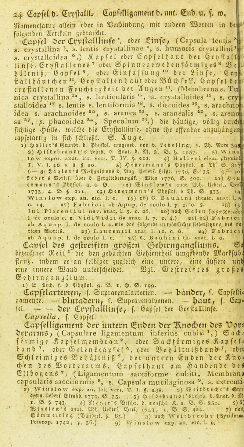 OlomeiictaUit allein ober in SScrbinbung mit nnbern SBortcn in bc P folgenben 2tvtifeln qebrniitbt, | ^Tttpfcl bcr '' ober .CiufC/ (Capsula lentjs 8. crystallina s. lentis crystallinae s. huraoris cryslallini*■ s. crystallüidea ®,) j\ ap f el ober C5 npf c 11) ciu t ber ßrpflall .I' linfe, drpjitalleneö’ ober ® p i n n e 3 c ro e b e n f 6 r m i g e ö ^ S5 e v bnltni^/ (lapfel®, ober 6i n f a f fu ngber 2infe, (5rp , (i fl 111) n u t d; c n 6r p fl n 11 e n f) a n t ober S3 6 d) f c ß n p [e l b e r c r p fl a (l e n c n 5«d) t i S f ®^ ^ VI it g e n ”, (Membrana s. Tu nica crystallina''*, 6. lenticularis”, s. crystalloides, s. cry . stalloidea s. lentis s. lentiformis s. discoides s, arachno . idea s. arachnoides s. araneg®*, s. aranealis s. areno sa ^'^*, phacoidea Speculum bie l)dutige, bollig bttrd) fid)tige v^i'tllf, toeld)e bie GrpflalUinfe, of)ne ü;r offenbar an§ut)angenl capfclartig in fid) fd}lie^t. 0. 2(ugc. 1) fl 11 e t’« ©tunOt. 6 <p()i)gDl. iinigfaib, V>cn ö. fetoeling, i. 2b- 398 a) JplIbebtnnbt’S l'el)tb. £). ainot. t>. fflt. 3. SB. Ü). if,57- 5) VVius low cxpofi. aiiat. Ir.t. veT^. T, IV. §. 211. 4) Hallcri eicm. phyiiol T. V, 1. 16. s. a 5.20. s) -f? e 11 c i-111 fl n II'ä ipOgfiot. 2, 2b' ®. 817 6 — 8) 2fli)t»i:’e tötccbflniemii« b. 9lug. Ucbetr. Snpj. 17.50, ©.'33. 9,—10 tcber'p SBorti'f. fib«e b. Sn'gtlcbetiingef., SBicii 1776, ©. 509. 11) Jp e u etmaiin’e ipbijfiol. a. a. O. 12) SffiinflloiB’S oiiat. älbb- U<bctf., Sö\tt , 1733, 4- SB-5- 311. 13) CU e(m fl 11M ’ i5 'Pboficl. 2 2b- ©. 873. UM W i n s 1 o w exp. an. etc. 1. c. 15) ifi) C. Bauliini tbeakr. aiiat. 1. 3I c. 14. l7)Fabriciiab Aquap. de oculo 1. p. 1. c. S. iß) 19 I Jul. P 1 a c e 111 i « i iiov. anal. 1. 5. c. 36. 3o) nacb © a I e 11 (ocpfltXuoi'l')? .1. de oculo c. 2. VidiVüdii de anat. 1. 7. c. 4.) 21) 22) Fabrici: ab Aquap. 1. de oculo 1. c. K)i< OaS folgciibe tu lübttticbet llebttfc^ung 6e8 ao tigcil SBottcÄ. 33) I, aurentii anat. 1. 11. c. 6. S4) Fabrici: ab Aquap. 1. de oculo 1. e. 95) C. Bauhini tli. anat. 1. c. Cdpfcl gefireiften ^gfo‘t5cn (5cl;iiriigf:nglium0» @o bejetd)net 9leil' bie ben gebadjten ®el)initf)eit uingebcnbe SKarffub: flanj, inbem er an felbiger juglcicf) eine untere, eine andere unb eine innere ^anb unterfd)cibet. S3gt. ©eflceifte^ großes ®c()irngaugtium. | 1) © sied), f. ö. ipboriot. 9- S5. I, Sp. ©. 19g. (Eapfclrtrtcricit/ f. ©uprarenalarterien. — bßtibeiv f. GapfeHt^ gamente. — blutßbctii, f. ©iiprarenaloenen. — bßut, f. Gaps fei. — — bei* f- ßapfel ber GroflaUlinfe. Capselia, f, ßnpfel, CCßpfelltgamcnt bev iintern ß:nbcn ber !Rnod)cn bc6 “Dprs bct'üVtuQ f (Capsulare ligamentum inferius cubifci',) ©aifs förmige Äapfctmem-bra.n®, ober ©aefformigeö .Sapfels banb’, ober ® eien J ciipf et ober S5el)dttni^banb*, ober ©d)leimigeö S5 c l) d.l t n i fj ®, ber untern Gnbcn ber Äno^ d)'en beß 25orberavm6, Gapfell)ant am .^anbenbe be3 G11b0g en.ö, -(Ligamentum sacciforme cubiti, Membrana capsularis sacciforniis s. Capsula miicilaginosa s. e.Ktremi- 1) yviuslow exp. an. lat. vers. T. I. $. agB- s) SB e i t 6 c c cp t ’ i ßpil' tc«m. llebetf ©tra§6. 1779, 35- 3) Jp U P«6va n 0 t UCfpvb. 0. Slnat. 0. OT. I. Sö. $. 743. 4) COliiqer’ä iöefd)c. 0. nicnfd)(. .g:. 3. QJ. S. aso, 5)6} SSIneiaiD'« atiüt. SJbp. Uebttf. Söett. 1753, i. 'SB. ©. 434- 7) naep 6 6 m tu ct V 111 g (SSilnbccf. G5.) g) ndci) Weitbiechv (Syiidcsa, Veieiop. 1740, p. 5Ö.) 9) Wiuslow exp. an. eic. 1. c.