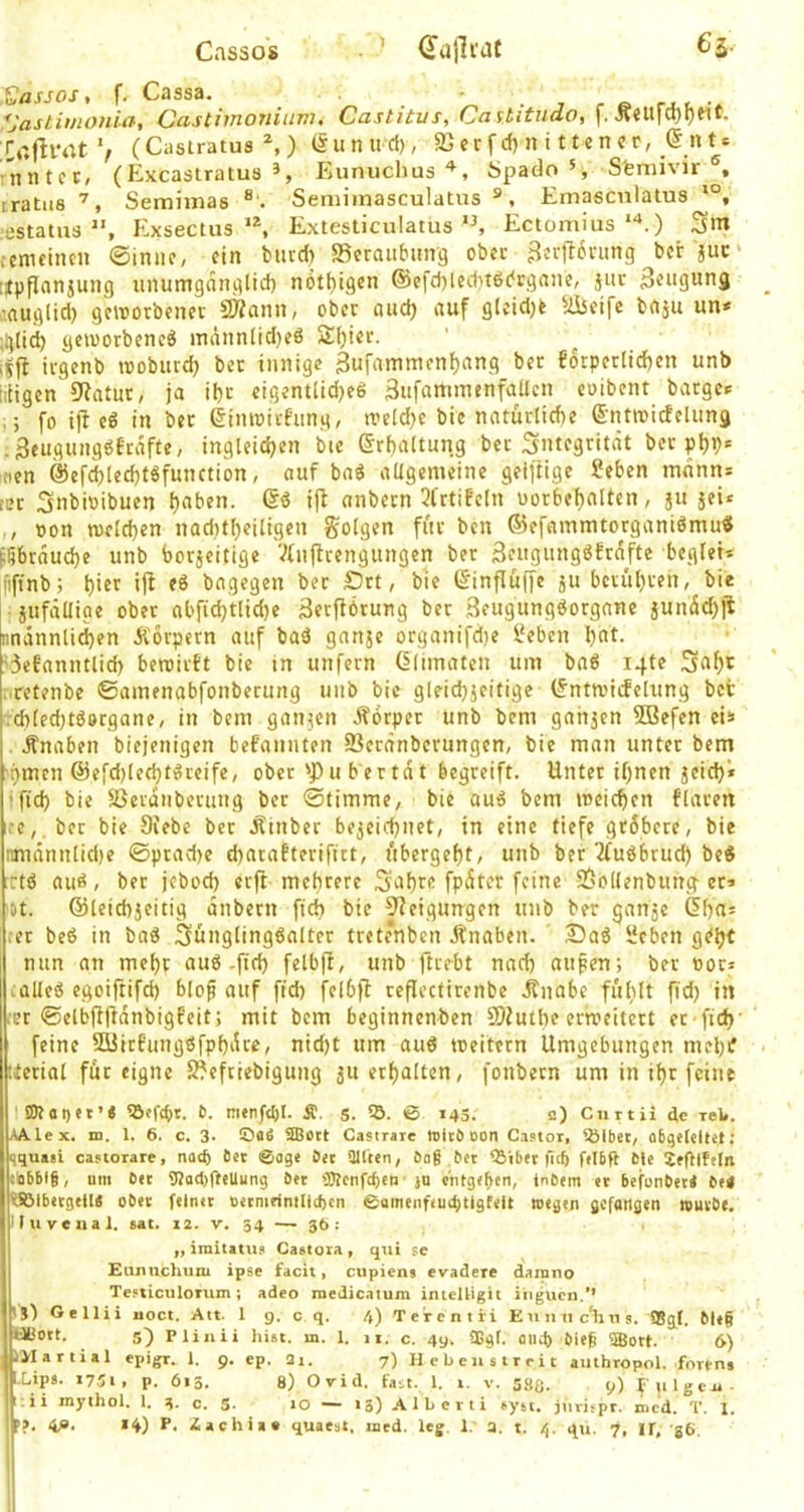 Cassos dutli'dt 6s- .^asjos, f, Cassa. • . , , « rj t. •* ^Jastimonift, Castiinoniiim^ Castitus, Oa ititudo, [, Jv?U|u}9Mt. roflrrtt V (Castratua ^, ) (§unu'd), SS er f d) n i 11 e n c r, n t * rnntct, (Excastratua 3, ISunuchusöpado Sfemivir iratiia Semimaa ® . Semimasculatus ®, Emascnlatus ■estatua ”, Exsectus **, ExtesliculatusEctomius ”*.) Sm cemcincn ©imic, ein biud) SSeraiibmrg ober ^erllorimg bcr 'juc* [fpfinnjung unumganglid) nöt()igen ®e[d)ied)t6c‘cgnne, 511c Saugung •auglid) geworbener SÄann, ober aud) auf glcidjk Süeife baju un< ;glid) geworbene^ inännlid)eö S^ier. iffi irgenb wobutd) ber innige gufiimmenfjang ber 66rper[id)cn unb iitigen 9intur, ja ibc cigentlid)e6 äufammenfaücn coibent bargen ;; fo ijl e6 in ber einwirfung, tveldje bic natürliche S'ntwicfelung .3cugunggfrafte, ingleidjen bie (Srhaltung ber Integrität ber phh* inen @ef(^lcchtSfunction, auf baö aUgemeine gelfUge Seben mnnn* ter Snbioibuen *1^ anbern 3(rtifeln uorbehaltcn, ju jei« oon welchen nad)theiligen golgen für ben ©efamnuorganiömu« fßbräuche unb borjeitige Vfnftrengungen ber äeugungöfräfte beglet* fifinb; h'ft ifl bagegen ber Srt, bte (5inflü|fe ju berühren, bie • jufällige ober abfichtlid)e äerfiörung ber 3eugung6orgnne junä^jt jnnänntichen Äorpern auf baä ganje organifd)e lieben hnt. '3efnnntlid) bewirft bie in unfern (ilimaten um bng i4te retenbe ©amenabfonberung unb bie gleichjeitige (Jntwicfelung befc :chled)töocgane, in bem ganjen Äorper unb bem gahjen fffiefen cii> Änaben biejenigen befannten 53eränberungen, bie man unter bem pmen @efd)le^ti^rcife, ober 'Pu bertät begreift. Unter ihnen jeid)* fid) bie SSerdiiberung ber «Stimme, bie auö bem weichen flaren :e,. ber bie Diebe ber Äinber bezeichnet, in eine tiefe gtdbere, bie nmnnnliche ©pradje d)arafterifirt, übergeht, unb ber 3fubbrud) be« Ttö aiiö, ber jebod) erft mehrere S^hrc fpäter feine SSollenbung er» ot. ©leichjeitig änbern fich bie Dfeigungen unb ber ganze ßhu* .er beö in baö Sünglingöalter trete'nben Änaben. 2Sa6 iJeben g^h^ mm an mehr au6-fich felbjf, unb ftrebt nad) aufen; ber oor= -Qlleß egoiftifd) blof auf ftd) felbfl reficefirenbe Änabe fühlt fid) in .•et ©elbfljldnbigfeit; mit bem beginnenben 9)Juthe erweitert et fich' feine Süirfungßfphdrc, nid)t um auß weitern Umgebungen mchit tterial für eigne S?eftiebigung zu erhalten, fonbetn um in ihr feine 5D?ai)et’< Sßefdjt. t. m«nfcl)l. Ä. S. © 143. a) Cuttii de xel#. AA.lex. m. 1. 6. c. 3- Oflfi ®ott Castraie toliö oon Cistor, CÖlbet, obgeleltJt; qquaii castorare, natp Öet Sage Oet 91tten, bog bet CBibet fid) felbft fcU Ztgiftln tobblg, um bet 9Jad)fteUung bet fBtcnfc^en ju entgegen, inbem et befonbeti btt ^SSlbetgell« obet feinet oetmrimUepen ©amenfeuc^tlgfeU wegen gefangen rouibe. luve aal. sat. 12. v. 34 — 36: ,, imitatu» Caetoia , qui se Eunnchum ipse facit, cupiens evadere damno Tefticulorum ; adeo roedicatum intclligit iiigucn.’’ 'S^ Gellii uoct. Att. 1 g. c q. 4) Teircntri Enniic'lius. ®gl. ble§ tibott. 5) Plinii hist. in. 1. 11. c. 4g. ü>gf. and) bieg ®ott. 6) lyiartial epigr. 1. 9. cp. 3i. 7) Hcbcnstrrit authropol. forfns ^Lipa. 1751, p. 613. 8) Ovid. fa-.t. 1. i. v. saa. 9) t'ulgca- ii mythol. 1. 3. c. S- 10 — 13) Alberti syst, jllvi^pr. mcd. T. 1.