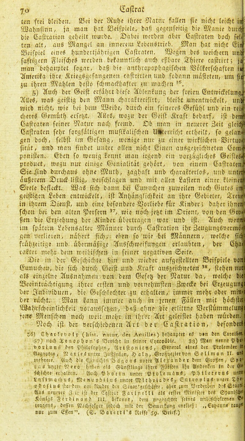 tcn fi'd btcificii. S5ci bet 5H«l)e t()m- Oiatiti- fallen fic nic!)t feirfjt ^abnfinn, ja, man l;at a5etfpiele., bafi geaenfeitig bie SJ^ante buic« bie ßaftcation geteilt muvbe. Snbei tuerben aber ßaftraten bod) fe(* tcn ait, ans Mangel an inim-cm l'ebcn^tricb. ,9)?an f)nt nid)t ®in[ •Beifpict eineö bunbcrtjnbriycn Cafiraten. SÖegen bcö roeicf)ern unbf faftiflcm S'teifdbeS »rnbcn bcfanntticl) auci) efbacc ,Sf)ierf cajicirt; man bebaupteC fogar, bajj- bie antbropopbagifd^cn 586(Eerfd)aften ii#. '^mccifa il)re .Rrtegögcfniigenen caftrirten unb fobnnn mdficfen, um fttf ju tbren 5)?al)[en befio fdjmad()aftci- jiii nutdjcn j 5) '2(ud) bcr ®eift crfdbtt biefe 2£bfci'Jung bcc freien, ßntmicfetungi 5f(Icß, maö geifitg ben 55?ann c^araEterifivt, bleibt /uncntivicfelt, unt>F mirb nid)t/ mie bei bcin 2öeibe, burd) ein feineres ®eful)t unb ein rei# d)eveS ©emütb crfeiit. 3nieS, woju bcr ®eiif ÄtafC bebarf, ift benw Oaftraten feiner 0?atur nad; fremb. SDh man in neuerer 3«it gleic^fi C5affratcn fel)c fprgfditigcn mufifalifd)cn U»terrid;t crtf)eilt, fo ge(an4l gen bod), felbjl: int ®cfang, menige nur ju einer mirt'lidben SSirtuos? firdt, unb man ftnbet unter allen nid)t Cinen auSgescidyneten (5oin.-f ponilren. ®ben fo roenig f'ennt man irgenb ein uorjuglidjeS ©eifteg«^ ptobuct, moju nur einige ©cnialitdt gehört, non einem GafiratenJ' ©ic-dinb burebauS ohne 59Ziitb, jagbaft unb d;aratterloS, unb untetli duperem 2)rud liffig/ werfd)lagen unb mit alten 2ajtern einer fleineitli ^ ©eelc beficeft. SßaS ficb bann bej ß'unudjen juiveilen nod) ®uteS imf geiftigen feben entmicEelt, i|l 2fnl)d,nglid)Eeit an i()re ©ebieter, l$:reiie^ in ihrem Sienft, unb eine befonbere Sjorlicbe für Äinber; bat)er ihnen'' fd)on bei ben alten Werfern mie noch jeht im Srient, »on ben @ro«il fen bie ©r^iehung bcr itinber übertragen mar unb ijf. 3fuch mennli im fpdtcrn Sebenöalter 5tZdnner burd) Gaffration il)r 3«ugimg6berm6» gen uorlieien, ndhert fid), eben fo mie bei Scannern, meld)e fic§ frühjcitige tinb übermäßige ^fuSfchrocifungcn erlaubten, ber 6h<'‘ lafter mel)r bem meibifci)cn itt feiner negativen Seife. iDic in bcr @c[d)ichte h’*' 'mb mieber aufgeflellten fSeifpiele von ®unud)e«,.bie ftd; burd) @eijt unb Äraft auSjeichneteri ftehen nur als einzelne .^luSnahmen von bem ©efeg ber 5'?atur ba, meld)c bie •55ceintrdchtigung ihrer erften unb vornehmjfen 3mctfe bei ©rjeugung bcc Snbivibuen, bie ®efchled)tec-ju erhalten, immer mehr ober min» ber rdd)t. Wlan bann immer auch in jenen gdUen mit 'IBah'-'fc'bcinlichfett voraitSfe|en, baß of)ne bie, erlittne SJerjlummelunj fen:e SO?enfchen nod) tveit mel)t in ihrer 2(ct geleiftet hn^>«n ivörben. •Slod) ijl ber verfchiebenen‘-ilrt ber (jafl.ration, befonbeti 56) Gb^rvlcrafj: (hist, natnr. des AiMüles) btbottptet 6cn Satölltfl.j 37) nod) XtnO(>ben’ß 95cticl)t in feinst (f^ropdClc. 33) 59t«n nennt toovlnnß ^«n <pf)ilcfc(>(>en , Ol r i ft 0 n ic u 3 , ©encrot ehieß Det Ptolemdec Wj SlegDpten, 9? n v f e ä untet anginlon, ©toguciiet i'on ©ollmon II. untj tnsfitcte. Qlii(^ fcic ^iniu()cn'Oö a g 0 0 3 untet 511 e t a n C e t ^em ©vagen, ©pe’l tiiß iinttr Weco ij-riBsn all ©ünpiinge igrtr Sätllcn Igc SlnCenftn ln tic ®*'l fd)!cl)te n:)a(tcn. 21u(b D bot in untev ipiolcmdn«, 'Pb!'*'**»® “'''*'1 V1) fi m a cl) u 3, SO« n 0 pbl I u 3 mitct 9Jeit[)tia&e3, CutcaplaS' iintet £ g*' oBofliiß ftarfen am TitpBev btv ©raat.'gsfigdfte, ober jimi 55st£>evbcn Bs3 ©taat< 91ii3 neusvcc .-iUt ift btt (Tafttüt Savintlll oI3 «tgtv iWInlftct bt3 ©ponifd) ,fl6nlg3 ■jev-binanb lU. .ijetannt, btm iirgtad;tct fcIncO nnb;fcI)oltenen ttagenß, bt(fen giacI)folgcv jebad) mit bev iScmcifung «ntfltg: „€opaune tauj» mit jum effen”. (©. ISotctti’S SUffe 59. iövlcf.)