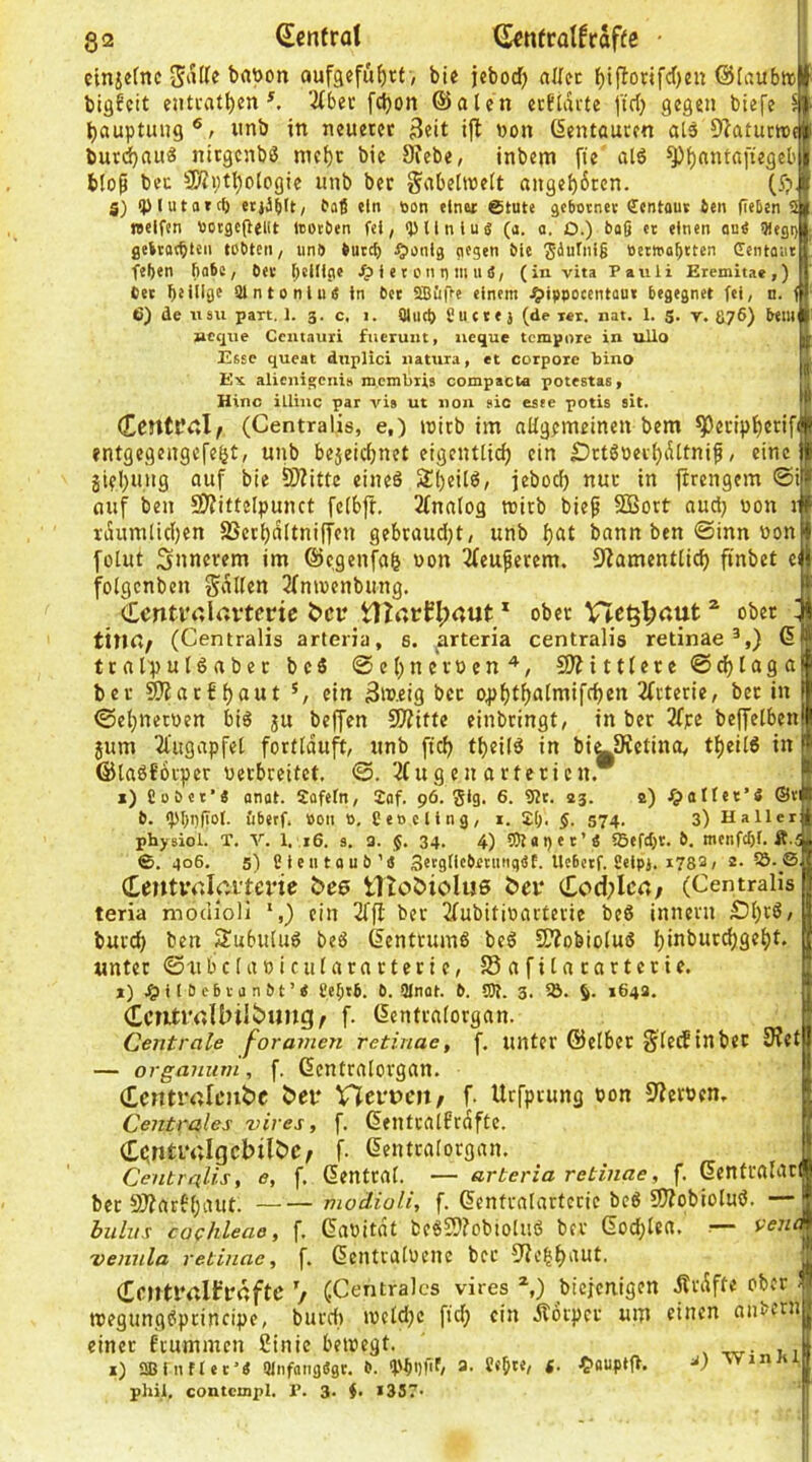 gi2 (Senfrat ^ntratfraf(c • | cinjcrnc aufgefufjrt , bi« jcbod) aUec f)iflonfc()en ©iaubir biöfcit enträtselt ^ 3tber fÖ)oit @alen ecftarte [trS gegen biefe 5 Sauptung®, imb in neuerer ^eit ift non (Kentauren als O^atutioc burdSntt^ nitgcnbö nieSc bie ^ebe, inbem fie al6 ^S^titaftegeb blop beu 3)?i;tSologie unb bet Sabeltnett «ngeS6ten. (5?. g) ipiutatcl) Oaß ein öon einer ©tute äcbotnet Scntous ien geben 9 »elfen tiotgcgellt »otöen fei, <pUnluiS (a. o. D.) bag et einen one 91egi) geitatblcn tobten, unb butcf) ^unlg gegen ble Säuti’lg öetwabtten Centaiie fegen gäbe, bet gcltlge /p t e t un n m li d, (in vita Pauli Eremltae,) bet ge tilge aintonlu« In bet SBiiffe einem ^ippocentout begegnet fei, n. < 6) de «SU pari. 1. 3. c. 1. Qliicg Sucte j (de i«r. nat. 1. g. r. S76) beui ncque Ccntauri fiieruiit, ueque tempore in uUo Esse queat dnplici natura, et corpore bino Ex alicni^enis membris compacta potestas, Hinc illiuc par vis ut non sic este potis ait. CrrttPCl/ (Centralis, e.) loirb im aügemeinen bem ^^eripSerifi entgegengefeSt; unb bejeieSnet eigentticS ein £)rtSoerSiUtnip, eine gifSuiig auf bie ^ittc eineö 2!()eU6, jebod) nur in jtrengem ©i auf ben SJ?itteIpunct feibft. 2fna[og reirb biep SBort aud} uon v raumlidjen SSerSaltniffcn gebraudjt, unb bat bann ben ©inn noni fülut innerem im @cgenfa& uon ^cuperem. 9Zamentti(^ finbet ei folgcnben Salten ^fmuenbung. cLcriti'alrtrtcne i>ci*_t)Zarn;nul: * ober VTc^|)«ut ^ ober titUt; (Centralis arteria, s. arteria centralis retinae^,) 6 tralpulSaber bcö ©eSnevoen^, 9)?itt(ere@d)laga bei- ^arf Saut */ ein 3meig bcc 04>StSaIiuifcSen 2(rterie, bec in ©eSneroen bi6 ju beffen 9??itte einbringt, in ber 3fpe beffelben jum 2l'ugapfel fortlduft, unb fteS tSei(6 in bi^SetinOy tSeil« in ©taöforper uerbreitet, ©. 3(ug cn arteriell, i) Coöct’« angt. Sofefn, 2af. 96. gig. 6. 9Jt. 23. 2) i^atter’4 ©ti 0. <pgpgot. iibetf. Pon 0, Ceocllng, i. Jg. 5. 574. 3) Haller physiol. T. V. 1, 16. s. 3. 34. 4) tOtapet’Ä 95efd)t. b, menfegf. Ä.^ ©. 406, 5) Cleutoub’iS Sttgllcbetungef. Uc6etf. üelpj. 1783/ 2. (LentirJciterie bee tlto&iolus bei* Cod;Ica; (Centralis teria moclioli ein 2ffl ber 2fubitioarterie beö iiineru ÖS'^^e burcS ben Subiiluö bc6 Zentrums beö 5ttobioluö SiuburcSgeSt, «nter ©tibclaoiculararteric, SSafilarartcrie. j) j^UBebtanbt’« eegtfi. 6. 2lnat. b. 9)?. 3. 5Ö. 1643. icTitrallnlbung/ f. (lentralorgan. Centrale forameri retinae, f. unter Selber Slecftnbec 3?et — organum, f. ßentralorgan. (tentrrtlejibc bei* Vlei'uen/ f. Urfprung tion Sternen, Centrales vires, f. dentralfrdftc. Ciinti'ttlgcbilbe; f. dentralorgan. Centralis, e, f. dentral. — arteria retinae, f. SenfralatI bec S??ar6'Siutt. modioli, f. Genfralartccie bc6 9J?obioluö. — bulus Cochleae, f, ßaoitdt bcöSlfobioluö ber (5od;lea. .— venc vennla retinae, f. ßentvalüeiie bcc Sfie|Saut. (Centrnibraftc / (Centrales vires biejenigen dtrdffe ober' toegungöprincipe, burdi roeldjc ftd; ein dtoeper um einen aiibcni einer feummen Cinic bewegt. , -rtr- i il i) aBlntlet'4 9lnfttiig«gt. b. (pgiifif/ a. 8«g«, g. 4>oupt|l, 'Vinn |