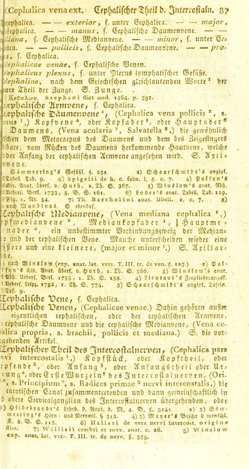 tCephalica venaext, (Tcp^Kinfctifr8? I ::epf)alicrt. exterior, f. unter (5epf)a[tca. — — major, 't icp()afirn. — — manns, f. (5ep^alifd}c Daumennene. — — w Mana, f. dcpf)iUifd)e 9J?cbianoenc. — — minor, f. unter (5e? ;,-:;ica. — — jjoUicis, f. ßep^alifd)c ÄDauinens'cne. pro- Ul, f. (5?pf)nlica. r :'ephalicae venäe, f. Gfpf)atifcf)C 5]!enen, ■ephalicus plexus, f. unter fi;>nipf)ntifd)er ©efnlie. t'ephaline, nac^ bem @rted)ifd)«n glcidjlautenben SDüorte * ber iiere ber 3ungc. 0. ßunge. . i KfCaX/!');. Stephani dict ined. 1564, p. 592. ' (xpl;ßltfd?c 7li‘mvcnef f. ßepfjatica. e,cvl;rtlij'cbc ^t'»umcnüClie / (Cephnlica vena polHcis *, s. nus 5,) ^opf0 ene ober j!op fa b er ober nnpt aber ^Daumens, (Vena aculariaSalvatella ®,) bte geivcipilidf) .t'djen bein 9J?etncacpu6 beS 25auincn^ unb bem beö ScigefingerS ■bare, nom 0?u(fen bc6 JDaumtnd ^erPommenbe >f)flutpcnc, welche :ber 2(nfang ber cep^alife^en 2(rnrecne an9c[ef)en rcirb. 0. 3l'pil* et> enc. © B m me t tln 9’< @efä§(, $. agi a) C a a t f iii 111 ’ 4 angiot. £2a(icn. Sab. 9. -s) Sp igelii de h, c. fahr. 1. 5. c. 7. 4) 'Pa(fi)n’Ä »'dUt. fibetf. ti. 111 b, i. 2b- ©. 36?- S) 2Bln4lom‘d anat. Otbb- nUebitf. 5bct(. 1733, 5. 55. ©. t6i. 6) 8o6et’4 anet. 2abell. 2ab. 129. ;gl9. 1. 9Jt. 54. 7) Th. Baitholiui anat. libclL z. c. 7. 8) I tictb Ol u n b i n n 4, © cbenbaf. ^epbalifd^e iT?ev>itt»lPeue/ (Vena mediana ceplialica ’,) pfmebiannene 93?ebianfopfaber j-^auptme^ naher ein unbeflimmter SScrbinbang&imefg bet SDZel^ians c unb ber cepl^alifc^en SSene. 5Kand;e unterfd)eibm roieber eine liiere unb eine fteinere, (major et minor®.) ©. '.?(pinars ne. I natb !S l n 410 » (exp. anat. lat. vers. T. Ilt. tr. de ven. f. tag.) e) Q) a t • ffi)n’4 (bit. SInat. ibeef, 0.^)utb/ i-2b- ©. 566. 5) Sffi l n 4 {0 to'4 anat. ISlbb. Uebetf. ißftl. »735/ i. 2b- ©. *S8. 4) SI c u t a u 6 ’ 4 3;caliebctuii.-,4f. t Ufbetf. ?elpj. i7ga, 1. 2b. ©. 774. 5) ©cbaatfcbmtbt'4 cngicl. 2afcln. ; 2af. 9. _ [Ecpl;rtIifd)C \)cnCf f. (lep^atica. :te^l;<;lifd)C 'pciicit^ (Cephallcae venae.) Saf)ln geboren au^ct eigentlid]en cep{)alifd}cn, ober bet cepl}altfd)en 2(nunene, (cep^alifdje Saumoenc unb bte cepf)atifd)e COZebianoene, (Vena ce- lalica propria, s. brachii, pollicis et mediana.) 0. bie not; ;gel)enben 5(rtiEe(. 'Iep^i7lifd?Cf (Ebcil ÖC6 (Cöphalica pars >%'i intercostalis ’,) ÄopffHtd, ober Äcpftt)ei(, ober rpfenbe*, ober ?Infang ober Jf nfan g6 tl) ei I ober Ut; ut n 9 ^ ober @ t ft e 555 u t j e l n ® b e 6 S n t e r c o fl a [ ii e r n c n, (Ori- ®i 5. Principium^, s. Radices primae ® nervi intercostalis,) bie carotifdien (5ann( jwfanimenttctcnbcn unb bann 9einein|d)aft(id) in 5 obere ßcruicalganglion beö Sutercojtalncroen übergeljenben, ober ||) -fpubtbtar.bt’e Ctbrb. b. üliiet. b. 0?. 4. 5>, §. 5141 ' «) 5) (bim< metttn9'4 4plrn ; unb Sftcrctnl. § 3is. 4) ,g). Olaoet’« löo'tbt ^ menfd)t. 8. 6. 11 g. 6) Halleri de vera nervi i^terqo^t. orig ine diäs. 7) Willisii ccrcbri et nerv. anat. c. a6. 8) Winsloav