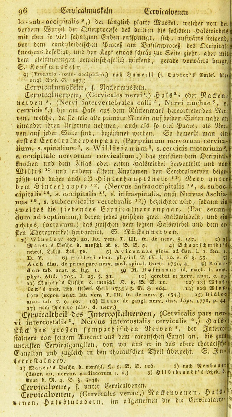 lo-snb-occinitalis »,) bet länglich pfiUft 3J?ugfcE, werdbec öon bei: 1 tcrbet-n SBiirjet bev Guev^jvoceffe bcö Dritten bis fccfjötcn ^alSroirbelsS mit eben fo viel febnüjtfn ©nben entfpringt, ftd), aufivdttS j^eigcnb,!! vor bem conbr;(oibeifd}en ^rocefi am SSaftlavproceg beS JDccipitab# fiioci^ienS befefiigt, mib ben dtopf ctivaS fcfjragjur 0eite iie()t, «bec mit 1 bem gleicijnamigen gemcinfcfjaftüd; roicBenb; getabe vonvvdrts beugt. : ©. j?Opfmuöfcln. 9) (Trnshclo - >oiis-otcipiticn,) nac& !D um et II (f. düblet’«' SBbtlef. fibet • bergl ?(mU. G. 2«7.) CffcicrtlniusFcIu/ f. 9?ac!eiTnntSfcIn. t£ci‘mcalnfi'X)cn,_ (Cervicales nervi',) ober 9?acfen: neroeil (Nervi intervertebrales colliNervi nuchae', s. cervicis ^,) bic am vpafS auS bem Dvucfenmarf f)eroortcetenben 9?cr.-1 PetiA rcetd)e/ ba fie mic al/e primäre 'JferPen auf beiben ©eiten naf)e anj einanbcr ihren Urfpriing nehmen, auch als fo- viel ^'aare, atS D^cr^il Pen auf jebcr ©eite ftnb, bejdichnet tocrben. ©0 bemerüt man ein! ' erfleS ße cpi ca tn e ro enp a a v, (Parprimum nervorum cervica- lium, s. spinalium s. W i 11 i s i a n u m ®, s. cervicis motorium ®, ^ a. occipilale nervorum cervicaliurn,) baS jmifchen bem £)ccipitah * fnochcn unb bem ‘•KtlaS ober erftcn d^alSmirbel h^r'^ortrltt unb von : SiSilliS unb anbetn altern Anatomen ben derebralnerven beigem jähit baher auch atS «^intei'ha up tSnerv ?fcro unter i bem »6 i n t e r h a up t e (Nervus itüVaoccipitalis , s. suboc4l cipitalis s. occipitalis s. infraspinalis, and) Nervus Aschia-Ii «US 8. subcervicalis vertcbralis ,) bejeidjnet a'irb, fobami einff jroeiteS bis fiebenteS GcroicalnecPenpaar, (Par secun-i dum acl septimum,) bereu jebcS jmifchen jtvei v^alSmirbetn, unb ein [ achtes, (octavui-n,) baS jtvifchen bem testen r^alStoirbel unb bem et--- •flen hfV'öortritt, ©. Ofü den nerven. ■j) AViiislow exp. an. lat. vers. T. III. tr. de nerv. $. 157, 2) 5) gRai)et'« 58efcf)t. 9. mtnfdjt. Ä. 8. ®. S. 4) ©ibaatfibmlOt’i nevtel. 2aDeU. Tab. i». 5) Avicenuac gloss. ad Can. 1. 1. feil. 1. D. V. 6) Hallcti elcm. physiol. T. IV. 1. 10. s. 6. $. 55. 7) , Asch diis. de iirimo parc nerv. lacd. spinal. Goett. 17S0, 4. 8) Eo'uf 1' don tab. anat. 8. ftg> »• öJ Hafmanui id. mach. h. anat. l phys. Altd. 1703, I. 33. $. 31. >o) ccrcbri et nerv. anat. c. 2g. f, ji) S)Iai)et’« 5öcfcl)t. ö. iiicnfcl)t. 8. 95. 0, ii. 13) 13) lolt)’« onat. 9151*. He6etf. 93crl. 1733, S. 5B. G. 264. 14) nact) 2Bln<> I 0 10 (expos. anat. lat. vers, T. 111. tr. de nerv. §. iS4-) »5) Bidloaj ' anat. tab. 7. 9. 10. 16) Haasc de gangU nerv. diss. Eipa. 1778, p. 44* PH 17) nadj 5KoiitO (diss. d. nerv.) (rci'piCGitlpcil (Cervicalis pars ner- vi intercostalis S Nervus intcrcosialis cervicalis ^,) v^alS« lli'nf beS geofen fpmpathi fchen 9?ervcnber ^nterco^tic ffötnerv von feinem 5fuStritt auS bem carotifchen danal an, bis juml unterjfen dervicalganglion, von tvo aus ec in baS obere thoracifchfl ßuuiglion unb jugleid; in ben thoracifchen STheil «bergeht. 0. <fCcoftatnerv. ^ !•' i) 9)toi)et’« iötfcbt. 9. nienfct)!. Ä. G* ©• 3) nacb tRcabauttp (descr. an. nervor. cardiacoruni s. i.) 3) ^?lt6*5tBu9t’ii «nat. 9. OT. 4. b- 3*48. (CcppicGlpciiC/ (CcupicGlpcncn, neuen, a lö blu ta b e r n. > 'fj f. unter ßervicalvencn. (Cervicales venae,) 9?acfenVencn, .^afS adgemeinen bie bic Gcrvicalartf' (| nn