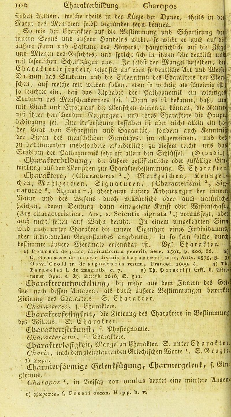 finöcn Sßnnen, we[d)c tf)-fi[g in bcc Äurje ber 5>auct:, in btiii. 9iatuc b^ß 9)?cnfcl)en fclbjl bc^tünbet fcijn tonnen. , @0 n)ic bcc l5l)amftet auf bie ©cfHinmung unb @d)attirung bcij innein ©ei}Uß unb aujlcni .|)anbelnö tcitEt, fo wirft ec aud) aufbil dufevc Sonn unb ^^attung bcs S6tpcrß, ^auptfiicbtid) auf bie äüsf. unb ÖZienen bcß @cftcf)teß, unb fpridjt ficf) in it)nen fe^r beutlic^ iinP“': mit (.efcvtidjen ©bijviffäugen auß. Sa felbfr ber SÄanget b-effetben, iil, ß^araftcrlofigfeit, jeigt ficf) auf eben fo beutlidje 2fvt unb 5ffieife|/' 2)a uun baß ©tubium unb bie ©tfenntnifi beß (it)araftetß bcc ÜKen|.^‘ fdjen, auf welche wir wirten folleu, eben fo wid)tig alß fd)Wietig ijtj■ fo leud)tet ein, baf baß 2C[pl)abet ber ^at^pgnomif ein wid)t1ge! ©tubium bcß 9Äenfd)enfenrierß fei. ' 2)enn eß ifi befannt, bap, un mit (^luc£ unb (Erfolg auf bie SJfenfcfjen Wirfenju fonnen, bie ifennb ui^ if)tcr l)errfcf)enbcn Sieigungen, unb ifjrcß '6f)acaEterß bie ^aupt bebingung fei. 3ur Grfovfd;ung beffctben i|i aber nic^t allein ein IjO' v f)er (^rab »on ©d^arfflnn unb ©agacitat, fcnbern aud> Äenntnif i b.er SJiefcn bcß mcnfci[)(id)cn @emutf)eß, im aUgemcinen, unb beß SU beftimmenben inßbefonbcre etfocberlid); su biefem reicht unß baß ^ ©tubium ber ^att)ognomiE fcb;r oft aücin ben ©d)Iuffe[. (X>honbi.) ■ dl^rtlY.ÜtcrlnlÖung/ bie dupcrc gcfliffenttid)e ober sufdUige (Sin; ■ Wirfung auf ben ä)^enfd;en sur 6t)arnfterbeltimmung. @. ßfjarafter f dVrtl'oJtCfC/ (^haracteres ^,) 2JfeiEscid)en, ifcnnsei; cf}.en, a^fs2id)cn, ©ignaturen, (Cbaracterismi Sig-;| natuxae Signata*,) übcrtjaupt dufecc 3fnbeutungen ber innetti 5iatuc unb beß UBcfenß burc^ wiUfurlid^e ober aud> natuvlid)C 3eid)en, beren Seuüung bann eine »eigne Äunft ober ®i|fenfd)aft, (Ars characteristica, Ars, s. Scientia signata *,) Ooraußfe^t, aber oucf) nicht, feiten auf >JQ3al)n beruht. Sn einem umgefehcten ©ina voivb auch unter ßharaftcr bie innere Eigenheit eincß Snbioibuumß, über inbioibuellen (Scgcniianbeß angebeutet, in fo fern foldje burd) befiimmte .äußere SÄcrfmalc erfcnnbar ifl. S3gl. ßharafter. 1) Ueuceri de jjraec. diviuaiionum geiierib. Sferv. isp'i, p. BOO, 66. B) C. Gcmmae de jiatuiae diviuis cha i ac t eti s m i8, Antv. 1575, g. 3) ' Osw. Groll tr. de sigiiaturis rerum, Francot', 1609, 4. 4) Th, Paracelsi 1. de imaginib. c. 7. 5) Sb- ipocflctlfi €tfl. 6. QlfltO' tninst)'Oper. 2. 2b- ©ttiißb. r6i6, ©. sii. Cl;rti'rtt’tcrcntruictt’lung/ bie mehr auß bem Snnern bcß ®ef |feß nad) beffen '•^fnlagen, alß burd) äußere 23e{limmungen bewirfte] Sipirung beß (Shaiai'tevß. ©. Gharatter. • Characteres, f. ßhatattere. (Ll;ar«t’tci*fc|ligfcit./ bie Sipirung beß (Sharafterß in SSefiiramung beß SBillenß. ©. (Sharafter. (tl?ai’i;trcrifti-fmi|l:f f- ^Phhfiognoraie. CkaracLeriimi, f. (Sharaftere. • teylc|ujl'Ctt/ yjfxuiget an (Shacaftec. ©. unter (5 h a ra f te r.^ Charis, nad) bemgleid)taulenben©tiedjifchenÜüortc ^ ©. ©rasic- (JScIcnffugung, Cljarmcrgcloil', f. ©in* gfhmuß. ■ . • nr Charopos ^ in S3ejfah «on pculus beutet eine mittlere 3lugen* X) %«f07roä> f. FocÄÜ occon. Hipp. h. r.