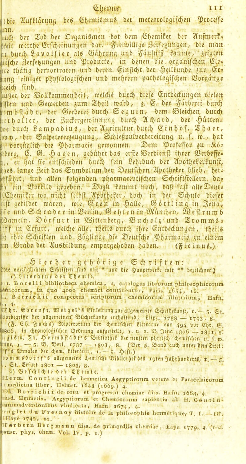 ibic 2(uff(avun^ bcö ß^jemiemu« bei meteocologifc^eu ^])cDccffe a.in. aifl; bcr JSob bei Siganiömen bet bem ßhemifer bei 2(ufmetf? [feit trcrtf)c (5rfc{)einun9cn bar. • ^reinillige jierfcuu^igen, bie man 11 buid) gavoifiei atö ©aijm.ug unb 'fauiite, äcigten ,itfcl)c Scrfifeungen unb '])robucte, in benen bie orgauifeben ß'lcs tle ti^atig unb beren ßin[td)£.ber •^{ilfunbe ,jur jßt* ung einiger pf)pftoIogifd;en unb mefircrn patijolßgi]d;en ißorgange [ceic^ ftnb. iiujjei- ber 2joIIfommenI)eit, njeld)c bucc^ biefe ßntberfungen «ieien tifien unb ©evueeben jum tvdcb, j. ©. bet j^atberei burd)’ ■(mbftiibt, ber ©ecberei burdj ©eguin, bem SSleidjen bucd> .;tl)of(ct, bet 3iicfcrgcn)innung burd) 3(d)arb, bet ^ütten- :oe burd) ganipabiuö, bet 2Cgticu[tur burd) ß;in()of, 3:t)aer, .'Op, bet ©atpetererjeugung, ©d)iefpu(üerbeieitung u. f. i»., ^at ; ttorjuglid) bie ^batmacie gewonnen. 25cm ^rofcljor ju Ä6s bberg, (I. ®. ^agen, gebitbrt baS erfte 25erbienft it)rer Sßerbeffca i., ec bat fte cnt|'d)ieben burd) fein Sebebueb ber 2fpotbeferfun)T, i)eS lange 3«it ba§ ©pmbüUun ber 25eutfd)cn 2{pütbetcr blieb, bf‘* ■bfubtt, unb allen folgenben pbacmaceü£ifd)cn ©d)riftfielletn. ba« ') ‘ein 85ofb'ilb gegeben. 2>ajü fommt noch, bafi fa.fi alle2)euf» Cßb«uuf‘^ wo nicht fe(b|l „?fpotbff«i'/ bod) in ber ©d)utc biefec ■■■ft gebilbet waren, wic.'ßiteitt in ‘^afle, ©ottling in 3cua, c unb ©cb ra b c r in SSerlin, © el) len in 2)fijnd)en, -ffiefiru nt b jpametn, 256rfurt in SÜittenberg, SSudioli unb SÜrommd* fff in ßefurt, weld)e alle, theild burd) ihre ßntbeefungen, tbcild i') ihre ©d)riften unb Zöglinge bie Deutfd)c ^barmacic ju einem rn ©rabc bcr 2fudbilbung emporgeboben buben. (gtetnud.). «i^ierbet: gehörige ©ebriften: 'Me Botjfiglldjetn ©c^tlftcn fm6 n(it * iinö Oie ^paiipnreefe mit ** bcjcicbnet.J 1) r 11 e 10 111 c b e t d b «I ‘ t. U o Teil i bibliotlieca cUemica, s. cajalogus libromni rhilosophiconira WticoTum, ^in quo 4000 chemici cominbimir, Paru. iRö-i, i2. ' .. Borriehii coiispcctus scriptorum chcmicoriim Ulustrium, Hafii. t * 4* ISbt. dbrenf«. SEeigel’« Einleitung jiit allgenieinen Gcbelbefunfl, t.— 5. ©t. .-letbcgtlffe bet ollgem'cineii töCic^etfunbe entbaltenb, Ctlpj. 1788— i793 , 8. (5. eb- Sud)«) Mepcttotiiim bet d)e!tiifc5en SMtrratiit Ben 494 tot €bt. ©. 890Ö, In cbtonologirtbct Otbniing dUfpeilcUt, 1. u. 2. '23. ^eno 1306 —i8n, 8‘. i.gl«iii, Je. e r m 6 ft A b t ’ « t5i(iliotl)ef bet neunen p()i;fifd) f cl)emlfc[)cn 11. f n>. iitut, i. —5. S5. ?3ctl. T787 — »803, 8. (Oet s. «aub au^ unter bem2ltel: ff’« Dlnnolen ber d)etn. fitergtut, 1. — 5. dpeff.) .'0111 m «b 01 f f ’ « oUegeiiieln^ djeiitiftbe Q3ibliot{(ef be« ipten ^abibunbert«, i. — 5, ©t. Erfurt 1801 — 1803, 8. 2) © e'f(b I cb te b e t dbemle. .Herrn. Conriiipii de liennctiRi Aegyptionim vclcre Ct ParacclfieOTtm I mediciiia Uber, Heimst. 1648 (1669.) 4. ‘Dl. Borriehii de orm ct progressii cbciniac di»s. Hafii. 1668, 4. ii!.d. Uermetij, Aegyptionim ct Chcmicoriim sapiciuia ab H. Coiirin- animadversionibus viiidicata, Hafn. 167',, 4. I-11 g 1 et du Fresiioy hittoire de la pbiloeophie hcrmclinue,-T. I. —ilT, lllayc 1742, 12. rr«rberu Bergmann dijs. de primord.iii cbemiae , Lips. 1779, 4 (nc.