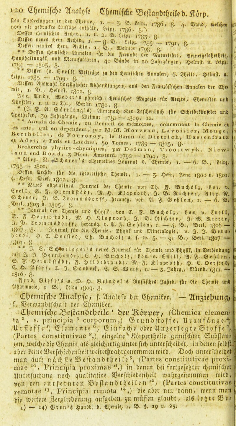 I 20 (5f;(-mifcf;e ^cflonbtfpeüeb. ^6rp. iDfffeii cI)niiifiljeiS Qltcl;!», /. ii. o, (jj_ „ ©«ffcii ticiu« cOtm, 3luI,lB, I. — 3J., Pdu}. ,70^ 1. 170, o . ®cfrm ncnlU« cl5fm. PM,!«, ,, i, gB.imav ,79^^ g. ,o®!L' /,0 Söönbe )n 20 S.f^rgängcn, Jä.etm(t. u. 8,ip,. ^/uf ■“ ‘oOci/ ö* flfili** ^eludge ju 6en cöcmiWcn Qlnnaten, 6. If;cUc, J&elnifl. u. '''MM» i/ob ~ ^799' 8* mifl 5Ibf;nti6Iungciiv aud ben SvanjifTfrfjtn Plnnareti bet e^c mte, I. RV, .5)elmp. jgo2, g. Jt Itt = c^emlfcOc« SKogajiti f&t Pletjte, ff^cmlflen unb Siinitlet, I. II. 2. ZI)., «öjtiin lygo, g. ®*' ®Qllmonocl) ober Jaft^cnbuc^ ffie ©d)elbeffinfHct onb •apotlKfct, 50 3a()vgApgc, ®elmnt .ygi — jgog, x2. Anii;a8 de- Chemie, ou Hccueil de memoireB, coneexnant la Chemie et R 4'» «n fiependem; var M. M. Morveau, Laroieier, Monge, * A \ ^ ’ de F o u 1 c r o y, le Uarou de Dietrich, HaBBcni'ratis n 5° Tomee, 1789— 1805, 8- llccherchgs phyBico-chyniiqucE, pax D e i m a n , Troostwy'h, Niew- ^ AraBierd. 1792 — 1794 1 8- ailep. 9?. »ßcOctev’iJ flllgcmclneä 3oilfnol b. dljemle, i. — 6. %., Ceiui. 1793 - 1801 ■ , ©cfTeii ateti» ffit bie tycoteilfc^e, (I()einie, i. — 3. .^eft, 3ena ifloo u. igoi. 4- -fpfft- ^Sftr. igo2, g. u u *'*9?fiici5 oHgemclnc« 3oiitnor bet eijemle Bon g. «öucOblj, «Bt. B. ^tcK,, 5. ^ctm bftdbt, 93?. Älaptotf;/ 3- lö- 9U «h t e t, QUej;. 9?. ©cbeict, 3. Qj. jtomindbovff, öerandg. Bon 91. g. @ef;Icn, i. — 6- S5. löith igo5 li. igo5, g. * 3iMienaI bet e(jc(iile unb 95f;gfif Bon e. g. ißudjorj, Cot. B. (Eteil, 0. g. Jpetmbftdbt, 93?. S^. .stlaptotl), 3. Sticktet, 3. 2B. 9mtct, J. Jö. JtOMi III dboeff, Ijetaudg. B. 91. g. ® e 01cn , i. — 4. 93., löecl. igo6— l8‘’7/ ö 3011V110I, tüt bie. e:[)eitile, (POpfif unb 50?incvalogie, B. 3- 3- Söetn> l;ocbl, -fp. Q:. Oetfteb, Cl;. 93 ud; Ol j u. f. m. 5.—g; 5Ö., 93etl. 1807 — *8*Q/ {)■ . I ** 3. 0. €d)%)clggct>« neue« 3outnat ffit (Ef)Cnile iiiib <p^)i)(if, ln 93et6inbunj ,mlt 3. 3,. 53etn,l)a tb I, . ff. .^. lötrcbolj, üat. B. fftell, 91. g. ®el)lcn, ©. g. 4pftiiib|ldbt, g. .?) 11 bcbtonbl, OT. g. ÄlaptotO, ff. Oetfteb, C-- Vfaff, Z. 3. 0oibccf, ff. ©. aUelf), 1. — 5. 3af;tg,, 9?i'itnb. igu — i8iö, g. gerb. ®lcfe’iS 11. !D< ^o. ®tlnbel’d SXuffifc^ed 3aBib. föt ble ffbeinle unb Vüarmoclc, 1 93., ' . Dtlga jgog, g. (El;cinird)c ?turtlpfc, f. ?fna[pfc bet d(;cmi8ec, — 7ln^icl)unQf f. SSenwaiiblfcIjaft bet (5(ieniiPer. ^c|lt4Mbtl>nlc ' bei* 2^6l*pcr ^ (Chemica elemen- pnncipia * cerporum,) ©cunbftoffe, lltanfdnge ia , s ^ ^ ^ „ _ , -.A , -U r ft 0 f f c [ e m e n t e ® i 11 fci ri; c obet U n 5 c r l e g t e © 10 f f c (Paries consiituiivae *',) eiu5etnc'Äotpett^eile geniifd^tet @ub|iran= jen, iVcUbebie (5l)eniie a(ß glcidinvtig untet fid) unterfcljeibet, in benen fclbjl obet feine23etj'd)tcben()eitU'eiter|iva^rgenommenn)itb. 33oc() muetfcljeibet j p . « fv> ri . . . V a. r. - X . o /T> A. .. _ _ man and) nddjf e 25efanbtl}eitc®, (Partes consiituiivae proxi 4lf Vb t» ViVI/ 11 ib vy [V l ^ V|b»»llk'*yv*vv f inae ' Pi'incipia ]»roximae *',) in benen bei fortgefebtet d)emifd)et Untcvfiidntng nod) quaiitatihe SJerfdiiebenbeit mabtaenommen tnitb, ^on ben entfernten S3 e )la n b 11) ei (e n(Partes consiituiivae remoiae Principia remota bie aber mit bann, tvenn man bie tveitete ,3eta(iebevuna anfgeben }u muffen glaubt, al6 lebte S3e-' 1) ■— »4) ©ten’J JginnbO. b. i* lö. }. »9 u. 33.