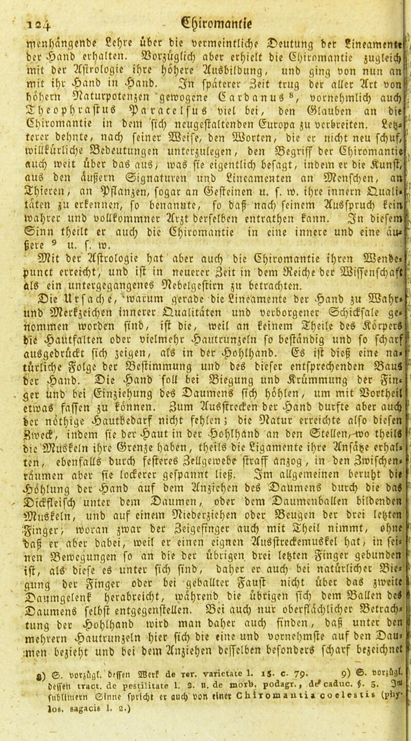 i^en()ongenb« ßc^rc über bic tiermfintli^e ^Deutung bet Jineamenttf, bet >^anb ev^a(ten. SSovjögfid) aber erbiett bie 6()itnmnntie iugleicj)f“ mit bet ?f)Tr'o[ogie if)tc b^b^te 2Iitöbi(bung, unb ging t>on nun anf! mit ibv ^anb in >f)anb. fpdtercr 3«it trug ber aüer 2Crt non^! f)6l)crn ^^aturpotenjen 'getDogene ßarbanuö®, nornebmlid) aud) , Sl)cop()rajbu6 ^aracclfuS Piet bei, ben ©lauben au bie 6bifo>T>('ntie in bem ftd) neugeflaltenben (Europa ju Perbreiten, ßeßs' tercr bei)nte, nadb feiner SQ3eife, ben SBorten, bie er nid)t neu fd)uf,' tpi[{6ürlid;e^58ebeutungen unterjiUegen, ben SSegriff ber 6f)iromantie , «udj tpeit über baö au5; tpa6 fte eigent(id) befagt, inbem er bie Äunjl,' aug ben dufern ©ignaturen un,b ßineamenten an CDicnfdjen, an; Spieren, an ^flanjen, fogat an ©efieinen u. f. ro. i(;re innetn SÜuali« taten erfennen, fo benannte, fo baf naef) feinem 2Cuöfprud) fein mal)tec unb PoÜfommner 3Trjt berfefben entratben fann. Sn biefem f ©inn tf)eilt er aud; bie (5f)iromantie in eine innere unb eine du* ' ^ere ® u. f. tp. 9J?it ber'3(firo(ogie bnt 'abet auch bie (5i)itomantie ibten SBenbe«!;' punct errerd;t, unb ifb in neuerer Seit in bem 3?eic(;e ber SBiffenfebaft ® ein untergegangeneö D^ebelgeftirn ju betrad;ten. n ®ie lltfad) e, 'roarum gerabe bie ßine'amente ber >^anb ju 9Baf;r* nnb 9)Zerfjeid;en innerer öualitdten unb perborgencr ©i^icffate ge« nommen morben finb, ifi bic, meU an feinem StbeUe bed ÄörperS b’ie »^autfatten ober pietmebr ^autrunjetn fo befidnbig unb fo fd)arf'‘ öuögcbrütft ficb jeigen, atö in ber »^obÜ;einb. i|b bief eine na* ^ türticbe f^ofge bet SefHmmung unb beö biefet entfpredbenben S5au5 ® ber »^anb. 25ie *^anb foU bei S3iegung unb Krümmung ber §in« ' ger ünb bei ißin^iebung be^ 25aumen6 ficb b^b^^n, um mit SJortbeit ctfpaö faffen ju fonnen. 3nm 3fu^!ftrcd?en ber ^anb burfte aber auch ' ber nötbige »ftautbebarf nid;t febien; bie 9?atur erreid;te aifo biefen ' Stpeef , inbem fte ber *^aut in ber ^oblbdnb an ben ©tedei^-tpo tbeüä ' bic'9)?iiöfe[n i(;te ©renje bnben, tbeilö bie Sigamente ihre 2fnfd^e erbat» • ten, ebenfattö bureb fefiereß Settgewebe firaff önjog , in ben Swifeben» rdumen aber fie lotferer gefpannt tief. Snt attgemeinen beruht bie «^Öblung ber v^anb auf bem 2(niicben beö Saumenö burd) bie bag ' £)itffleifcb unter bem Säumen, ober bem Saumenbalten bitbenben üWuöfetn, unb auf einem ftlieberjieben ober SSeugen ber brei lebten iginger^ tPovan jspar bet Seigeftnger and) mit Ät)eit nimmt, ohne baf er aber babei, tPeit er einen eignen 2fuö|trecfemuöfet bnt/ in fei» ' •nen SSetPegungen fo an bie bet übrigen brei lebten ginget gebunben ' ift, atö biefe e6 unter fief) finb, bat)er ec auch bei natürtid)er S3ie» - gung ber ginger ober bei geballter gaujl nid;t über bag jtpeitc Sauingetenf t)®i'^'f*teid;t, ipdhrenb bie übtigen jtd; bem SSalten beg I Saumeng fetbjt entgegenjtelten. S3ei aud; nur oberfIdd;lid)er 85etrad)» : tung ber «^ol)tt)«til) >^ön bat;er aud; finben, baf unter ben I met;vern «^autrunseln t)ift fich bie eine unb Pornet;mfie auf ben Sau» ' ;men bejieht unb bei bem 2fnjiehen beffelben befonberg fd;arf bezeichnet ^ 8) ©. POCjfigt.' iuffeti SEBetf de ler. varictate 1. iS- c- 79. 9) ©. »otjöäf. beffeu tract. de pestilitate 1. 3. ii.de jnorb. podagr., d^ caduc. $. s. 3in fiibttiiKtn 0tmu fpiicbt ct aud) ron «Inet Chiiomanti» coelestis (pby los. sagacie 1. 3.)