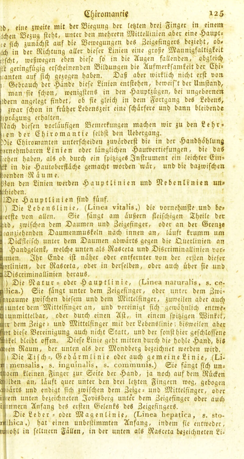 tb, eine «i't bft Siegung bcc teufen brei ginger in einem ^d)en SSejug flct)t, unter ben mci)rern 9}?ittellinien aber eine «Haupts ,e fid) jundd)|i auf bie SSeteegungen beö 3cigeftngctö bejiet)t, ob* ai in ber 9iicf)tung aUet biefer Sinien eine grofe 3)?anntgfaltigfeit d:fd)t/ tregwegen eben tiefe fo in bie 2fugen faCenben, obgteici) ll'fr geringfügig erfefjeinenben 25i(bungen bie 3rufmerffamfeit ber ß^i= anten auf fic^ gejogen Da^ aber rcirflid) nidjt erft ooti ©ebrau^ ber |)anbe tiefe Sinien entffefjen, bcrocif’t ber Umffanb, man fie fdjon, n?enig|lcnö in ben ^auptjügen, bei ungeborneii ebern angelegt ft'nbct, ob jte gieid; in bem gortgang bcö geben«, jroat fdjon in ftuljer gebenöjeit eine fd)drfere unb bann bleibenbe ijprdgung erf)a(ten. lind) tiefen »orlduftgen fSemerfungen mad)en mir ju ben ge^r» len ber (5f)iromantie felb)f ben Uebergong. I5ie et)iromanten unterfd)eibeu juobrberfl bie in ber ^anbf)6f)fung 'Dtnebmbarcn ginien ober (dng[id)en ^autoertiefungen, bie ba« ;et)en i)aben, al« ob burc^ ein fpi^ige« Snffrument ein Ieicf)ter ©in* ff in bie »^autobcrfldd)e gcmad)t morben mdr, unb bie bajrcifd)en :oenben 9i d u m e. ]}on ben ginien werben a^auptlinien unb Qiebenlinien un* :d)ieben. iSer a^aupttiuien ftnb fünf. ) 35ie geben«Iinie, (Linea vitalis,) bie porncbinfte unb be* ictpe von allen. ©ie fangt am du^ern fleifd)igcn ib, jwifd)en bem Daumen unb Zeigefinger, ober an ber ©renje oaniiebenben Daumenmu6feln nad) innen an, lauft frumm um Di^fleifd) unter bem Daumen abmdrt« gegen bie Duetlinien an ^anbgelenf, meld)e unten al« Diaöceta unb Di«criminallinien vor* :imen. ndber ober entfernter von ber cr|icn biefer erlinien, ber 9ia«ceta, ober in bcrfelben, ober aud) über fie unb iDiöcriminaüinien bttauS. , ) DieQiatur* ober aup tti n i c, (Linea naturalis, s. ce- IHca.) ©ie fangt unter bem Zeigefinger, ober unter bem Zmi* iraume iwifeben tiefem unb bem QJiittelfinger, juiveilcn aber aud) lunterbem QJiittclfinger an, unb vereinigt fid) gcivobnlid) enrwf» lunmittelbar, ober butd) einen 2lfi, in einem fpigigen QBinfcl, tr bem Zeige* unb QJiittetfinger mit ber geben«(inie; biömeilen aber rt tiefe S.^ercinigung aud) nid)t ©tatt, unb ber fonftbier gefd)loffene if'el bleibt offen. Dicfe ginie gebt mitten burd) bie boblc »^anb, bi« atfeii 9vaum, ber unten al« ber 5)?onbberg bejeiebnet werben wirb. !| I Die St f d):, © eb n r m li n i e ober aud) gemeineginie, (Li- i.mensalis, s. inguinalis, s. communis.) ©ie fangt ftd) un* oem {[einen ginger jur ©eite bet ^anb, ja nod) auf bem SJücfen bjjiilben an, lauft quer unter ben brei lebten gingern weg, gebogen c jdrtö unb enbigt ficb jwifd)cn bem Zeige* unb 3)?ittelfinger, ober i ;em unten bc5eid)netcn Soviöberg unter bem Zeigefinger ober aud) t ;nnern 2lnfang be« evffen ©eien!« be« Zeigefinger«. Die gebet* ober SD? ag en l i n ie, (Linea hepatica, s. sto- Hiica,) f)öt einen unbe)limmten 2(nfang, intern fie entweber, ool)l in feltncrn gdllen, in ber unten alö 9?a«ceta bejeiebneten gi*