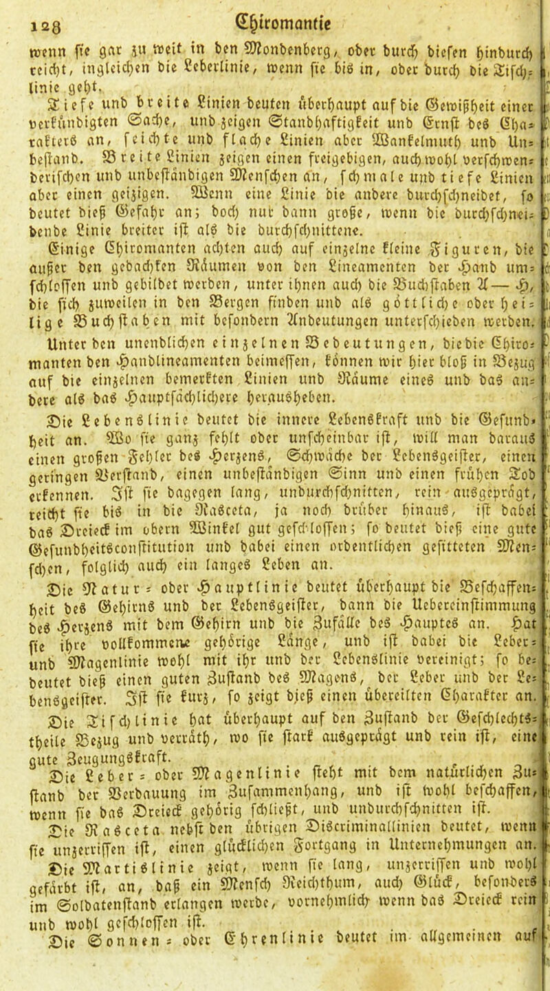120 S^tromantie TOcmi fic gar iu treit in ben ^OTonbcnbetQ/ ober burcJ) bicfen binburcf) 1 ccicf)t/ inglcld^en bie Scbetlinie, wenn fte biö in, ober burcf) bie 5J;ifd;,= , linic gel)t. ' SJiefc unb breite Sinien beuten uberbaupt auf bie ©ewipbett einer i ocrfünbigten @ad)e, imb jcigen 0tanbbaftigbeit unb (Stnjl beö 6ba- tnEtetß an, [eid)tc unb ftacbc Sinien aber SBnnfelmutb unb Uns ii beflanb. S3 re i te Sinien jeigen einen freigebigen, aucbioobt nerfcbrcen; c berifeben unb unbeffdnbigen SDZcnfdben an, fcbmale unb ti efe ßinien 'ii aber einen geijigen. SBcnn eine £inie bie anbere buvd)fd)neibet, fo tu beutet bief ©efabr an; bod; mit bann große, toenn bie burd}fd)nei; ) benbe SJinie breiter ift a(6 bie burebfd^nittene. n ©inige Gbiromanten ad;ten oud} auf einjelnc Eteine .giguren, bie D öußer ben gebad)fen SJdunten non ben Sineaincntcn bet vfjanb um= di febtoffen unb gebilbet werben, unter ihnen aud) bie SBudjftaben U— bie ficb juroeüen in ben Sergen ftnben unb a(ö gotttidje oberbeis lige Sucbjfaben mit befonbern 2fnbeutungen unterfdjieben werben, Unter ben unenbticbrn ein jelnen Sebcutungen, bie bie dbiros - manten ben rf)anb[ineamenten beimeffen, fönnen wir hier bloß in Se^ug auf bie einzelnen bemerften ßinien unb Sfdume eineö unb baä ans ' bere ald baö ^auptfdd)lid)ere bergudbeben. 2)ie ßebenötinie beutet bie innere SebenöEraft unb bie ©cfitnb» beit an. fie ganj fehlt ober unfebeinbar ijf, will man barauS einen großen gebier beö ^erjend, @cbwdd)c ber ?ebenägeiffer, einen getingen Serjfanb, einen unbeffdnbigcn 0inn unb einen frühen Sob ' erfennen. Sßt ft« bagegen (ang, unburcbfdmittcn, rein auSgeprdgt, ' reicht fie biö in bie ÖiaSceta, ja nod) brüber bi«auä, ift babei baö Srcieif im obern SBinfet gut gefddoffen; fo beutet bieß eine gute ©efunbbeitöconftitution unb babei einen orbentlicben gefitteten 3)?ens '' fd)en, folglich and) ein langes geben an. ; 2Die 3ftaturs ober ^auptlinie beutet überhaupt bie Sefd;affeiis j heit beS ©ebirnS unb bet gebenSgeifiet, bann bie Uebercinftimmung beS c^erjenS mit bem ©ebirn unb bie ^ufdlte bcS ^aupteS an. f)at fte ibi'e üollfommewe gehörige gdnge, unb ift babei bie gebet; ^ unb 9)?agcnlinie wohl niit ihr unb ber gebenSIinie oereinigt; fo be; , beutet bieß einen guten ^uf^anb beS fUtagonS, ber gebet unb ber ge; J benSgeifter. Sfi Ü'e fw’-'i' übereilten Gbarafter an. .■ ®ie 3:ifd)linie bat überhaupt auf ben 3uf^anb ber ©efchlecbtS;;,] tbeile Sesug unb oerrdtb, wo fte ftarb auSgeprdgt unb rein ift, cinei gute 3cugungSEraft. Sie gebet; ober SJtagenlinie ftebt mit bem naturlidbcn ftanb ber Serbauung im gufammenbang, unb ift Wohl befchaffen, wenn fie baS SteiecE gehörig fchlicßt, unb unburchfdjnitten ift. | Sie 9v aS ceta nebft ben übrigen SiScviminallinicn beutet, wenn fteunaerriffen ift, einen glürfticben gortgang in Unternebmungen an. - Sie SftartiSlinie aeigt' unaerriffen unb wohl! gefärbt ift, an, baß ein 9)tenfch 9ieid)tbum, aud) ©lücE, befottberS , im 0olbatenftanb erlangen werbe, oornebmlid^ wenn baS SteiccE rein unb wohl gq'djloffen ift. ... • « • s ' Sic ©onnens ober • II
