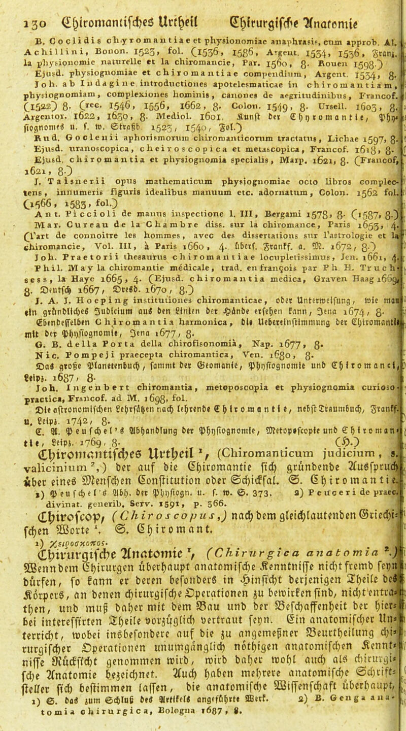 B. Coclidis ch.yromniitiaect physionomiac aiiaphrasif, ctun approb. AI, AchiUini, Bonon. 1523, fol. CiSSÖ. 1586. Argem. 1534, 1536, Stanj. la phys-ionomic naturelle et la chiromancie, Par. 1560, 8- Rouen I5Q80 Ejtisd. physiognomiae et chiromantiae compendiiira, Argem. 15,54» 8* !■ J o h. ab Iiidagine introductioues apotelesmaticae in ch ir om a n t i a m , ^ phyfiognomiam, complexionee hominis, canonca de aegritudinibus, Francof. t Clfjazj 8- Crec. 1546, 1556, 1662, 8- Colon. 1549, 8- Orsell. 1603, 8<|> Argcnior. IÖ22, 16,30, 8- Mediol. 1601. .ftunft 6ei £ 1) i) t 0 m a n t i t, (TogtionifS u. f. tc. 0tta§b 1525, 1540, ' Rud. Gocleiiii aphorifmortiiu chironianticorum tractatu«, Lichae 1597, 8- Ejusd. uranoscopica, cheiroscopica et metascopica, Francof. 1618. 8* ^ T,'* IV ei m At- TIAT n .. ZTa.» _ O 80 i. 4-L et laJ’ Ejutd. chiromantia et physiogiiomia specialis, Marp. 1621, 8- ([Francof, 1621, 80 J. Taisnerii opus mathcmaticuin physiognomiae octo libros complec- tens, iniiumeris figuris idealibus mamium etc. adornatum, Colon. 1562 fol. 0666, 1583» fo^O Ant. Piccioli de manus inspcctione 1. III, Bergami i578» 8’ C'587> 80 Mar. Cureau de la Chambre diss. eur la chiromance, Paris 1655 connoitre los hommes, avec de.s dissertations .sur l’astrologie et chiromancie, Vol. III, k Paris j66o, fibetf. gtanff. a. 5R. 1672, ßO loh. Praetorii iheeaurus chiromantiae locupletissimus, Jen. i66i, 4t Phil. May la Chiromantie medicale, trad. en fran^ois par P h. H. Truch sess, la Haye 1665, 4- C^iusd. chiromantia medica, Graven Haag i6('9< з. 1667, ©te<&. 1670, 80 J. A. J. Hoeping institutioncs chiromanticae, ober UntttWtlfung, Wie man fln gt&nblid)eä Sublcium aui ben finten bot .?i4nbe eiferen hinn, 3eiia 1674, 8 €benbe(felbtn C h,^iromantia harmonica, bis Uobeteinftlnimung bet £l)t(omantlii mit bet q>t)i)|lognomU, Denn 1677, 8- G. B. della Porta della chirofisonomia, Nap. 1677» 8* Nie. Pompeji praecepta chiromantica, Ven. 16Q0, 8* ©Q« gto^e <i>lanetcnbuc5, famnit bet ©comanic, fpi)i)|Tognomie unb it\Ph i6S7' 8- Joh. Ingeubert chiromantia, metoposoopia et physiognomia curiosoii practica, Francof. ad M. 1698. fol. ©le afttonomifdjen Setitfd|en nac() le^tenbe £ O t 0 m 0 n H «, nebft Jiaumbuc^, S*anffi и. Cclp}. 1742/ 8* £. 91. <p e u f 4) e l ’ « 91b[innblung bet9)ictop»fccple unb £ 010 ni an tle, Seips. 1769/8-. ..... . . . CÖ-) C^iromantiff!;e6 Ul‘tl;eil (Chiromamicum judicium , s valicinium ^,) ber auf bie (5{)itomantie itd) grünbenbe 2fuöfprucfj Äber eined S)fenfc()en ßonffitution ober ©djicEfai. @. 6{)iromantic, ») <P eu f d) e lQlbl). bet (Piioriagn. u. f. tu. ©. 373. a) P e uc e r i de praec, divinat. generib, Serv. 1591, p. S66. (E^itrofeop/ ('CÄrro jco/jzij-nad>bemgteidjlautfuben©ttedti f^en SQSorte©. (5f)iromant. 1) Xsipoirxoffos. II C^ivurnifebe Ttn^tomic V (Chirurgica anatomia ./li 5QSennbcm ßljirurgcn überfjaupt anatomifdje Ä«nntiu|Te nidjtftcmb feijii büefen, fo fann er bereu befouber6 in v^infidjt berjenigen SljeUc bc4 ÄorperS, an benen djirurgifdje Operationen beibirfen ftnb, nidjt'entra t^en, unb muf ba^er mit bem S5au unb ber S5efd)affenl)eit ber f)tcr bei intcreffirten Steile ooräuglid) oertraut fepn. @in anatomifd;er Un terric^t, mobei inöbefonberc auf bie ju angeme^ner SSeurt^eilung dji> rurgifdjer £)peratiouen unumgangiid^ notijigen anatomifdjen Äcnnt<ii niffe 9iücff(d)t genommen toivb, mirb bal)er toof)! and) als diiruvgü fdje ^fnatomie beaeidjnct. 2(ud) Ijabcn meljrere anatomifdje ©djtift4f jfeUer ftcb beftimmen (affen, bie anatomifdje SQoiffenfdjaft überbaupt, 1) ©. ba« jum 6(^lu6 be« Olttlfei« angef&btt« 3B«f- 2) B. Genga ana- tomia chirurgica, Bologna löß? , #.