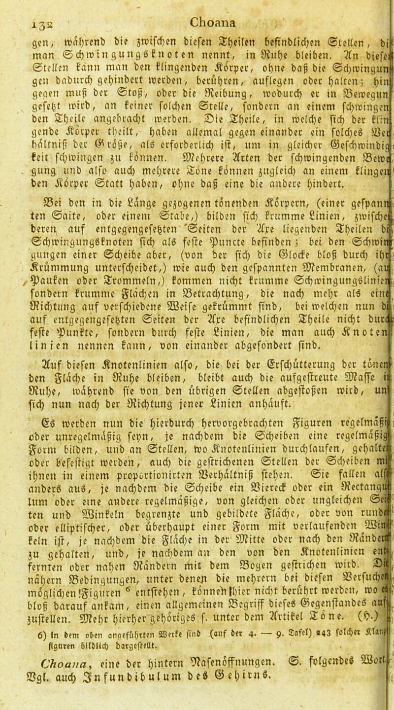 i.3s2 Choana gen, »v^()rcnb bie jtvtfcifjcn biefen Streiten beftnblidjen @teden, bi^ man ©d)itiin9ungöfnoten nennt, in 0?uf)e bleiben. Vbn biefel (Steifen bann man ben flingenben .Äorpec, of)ne bap bie ©d}njingunl gen babnrcf) weeben, becul)ren, auflegen obecf)aIten; (lin gegen mufi bet ©tof, obec bie Sieibung, wobuid) ec in SSetoegun gefegt icirb, an feiner fo(d)en ©teile, fonbern an einem fdjwingen ben SJ^cilc angebcadjt roerben. Sie Sl^eilc, in meldje ftd) ber fitn genbe JCbcpec tl)eilt, ()aben alfemal gegen einanbec ein foId)eö ißei, b^ltnifi ber (J^ro^e, alö erfovberlid) ifi, um in gleicher ©efc^minbig i feit fci;mingen ju fbnnen. 9)?el)vere 2fcten bec fd}roingenben SSewe^ giing unb aifo aud) mel)ceve Söne fönnen jngleid) an einem flingeii < ben Jlbcpec ©tatt ^aben, oI;nc baf eine bie anbecc f)inbett. S5ei ben in bie 2dnge gezogenen tonenben Ädrpern, («inec gefpann ten ©aite, ober einem ©tabe,) bilben [id} frumme Sinien, jit)ifd)e beten auf entgegengefebten '©eiten ber 'Kxt tiegenben Steilen bi ©d)tringung66noten fid) alö feffe ^uncte beftnben 3 bei ben @d)tt3inr gungen einer ©djeibe aber, (oon bec fid) bie ©locfe blo^ burd) il)ci J^rummung unterfdjeibet,) mie audj ben gefpannten 5??cmbcanen, (au, , Raufen ober Slrommeln,) fommen ni(f)t feumme ©d)ioingungöIin!er i< fonbern feumme 5l(5d)en in S5etcad)tung, bie nad) meljc al^ eitu, 9?id;tung auf vcrfdjiebcne SBeife gefeummt ftnb, bei meid)en nun bi auf entgegengefebten ©eiten ber 2f)ce beftnblid)en 31f)®ile nid^t bucc feffe !>|)unftc, fonbern burd) fefie Sinien, bie man auc^ Änoten linien nennen fann, oon einanbec abgefonbect ftnb. 2(uf biefen Änotenlinien nifo, bie bei bec (5rfd)üttecung bec twicn- ben gldd)e in 9fuf)e bleiben, bleibt aud) bie aufgcjiceute S)?affc iii 9?uf)e, lod^renb fie non ben übrigen ©teilen abgeflopen mivb, un t fiel) nun nad) ber Ofic^tung jener Sinien anl)‘^uft. ttterben nun bie I)ierburd) t)ernorgebrad)ten ?^iguten regelmd^i 1 ober unregelmäßig fepn, je nad)bem bie ©d)eiben eine regelmäßig §ovm bilben, unb an ©teilen, too Änotenlinien burd)Iaufen, gef)alte ober befejfigt merben, aud) bie gejfricbenen ©teilen ber ©d)eiben mi i^nen in einem proportionicten S3erl)dltniß |tel[)en. ©ie fallen alf anbec6 auö, je nadf)bem bie ©d)eibe ein SSietecE obec ein 0fectangiM lunt ober eine anbere regelmäßige, non gteid)en obec ungleid)en ©cf' ten unb SSinfetn begrenjte unb gebilbete gldc^e, ober non runb^ ober elfiptifd)er, obec überhaupt einer gönn mit ncclaufenbcn ^2Sitti' fein ijf, je nad)bem bie gldd)e in ber‘SJfitte obec nac^ ben S’Jdnbetj 5U gehalten, unb, je naebbem an ben non ben Änotenlinien ent, fernten obec nal)en Ofdnbcrn mit bem SSogen gefitic^en inirb. Si , ndl)crn 58ebingungen, unter bene;i bie mel)rern bei^ biefen Üßecfud)ci , m6glid)en!5iguren ® entftef)cn, f6nneft|l)iec nid)t berührt merben, mo d bloß bacauf anfam, einen allgemeinen Segriff biefeö ©egenjfanbeä auf , äiifielfen. 3}?ef)c f)'rrf)er gef)6riged f. unter bem 2frtifel Sone. (^.) . 6) tn tem ctien oticitf&Ottcn ®nfe finb (oiif in 4- — 9- ^afel) »43 foftb« Äf««» figucen DItMict) bavgefffUt. ’ Choana, eine bec I)intern 5'Zafenoffnungen. 2?gl. aiu^h Snfunbtbulum beb ©c()icnb. ©. folgenbeb SBortr it.