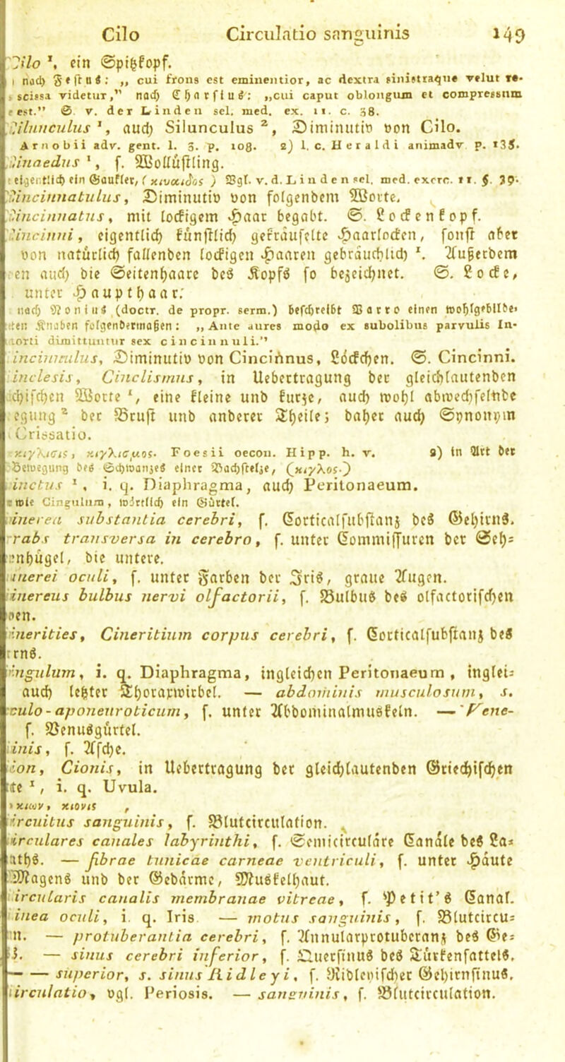 lilo ein ©pigfopf. I nocl) ,, cui frons est emiiientior, ac rtextra finietta^ii* vtlut M- » scifsa videtiiT,” noJ) «cui caput oblongiun et compreBsttm fest.” 0 V. der Linden sei. med. ex. 11. c. .^8. !'jluuculus ', and) Silunculus 25iminutiti »on Cilo. A r n o b i i adv. gent. 1. 3. p, to8* 2) 1. c. H e r a 1 d i animadv p, i35- .iiinaedns *, f. SBoUüjlling. t eläcntllcft ein ffiauHev/ ( xivouios ) Sgt. v. d. 1, i n d e n sei. med. exrrc. it. §. 39. '.Hincinnatulus, DiminiUi» bon folgenbcm Söoitc, ^ Cincinuatns, mit locfigcm ^aai begabt. ©. ^oefenfopf. 'inciuui, eigentlich funjllid) gefeaufette v^aarfoeben, fonff aber bon natürlich faüenben locfigen paaren gebrauchUd) 2(u§ecbem en and; bie ©eitenhaare beä Äopfö fo bejeichnet. ©. 2ocEe, unter ^ aupthaar; iiacf) 0 ti i II < (doctr. de propr. serm.) 6efd)rei6t 33 a t r 0 einen woblgebll^e» den Ätiiiben fofgenbetinofien: „Ante aures modo ex eubolibus parvuÜs In- lorti dimittuntur Sex c i n c in n u 1 i.’’ incinmilus, 2)iminutib bon Cincirtnus, ßöcfchen. ©. Cindnni. inclesisy Cinclismns, in Uebertragung ber gleichtautenben ■ichifchcn Söorte eine fleine unb fiirje, auch roohl abibed)fcltite egung® ber SSruft unb anberer ^heile; bähet auch ©pnonpm . Cri^satiü. xr/XiCts, y.iyXtCfxos- Foesii oecon. Hipp. h. v. 9) in QIrt bet Seiuegung 6(6 0d)ioaii}e6 einet 33ad)ftetie, QxiyXos-^ inctus i. q. Diaphragma, auch Perilonaeum. emie Cinguliini, mittiieb ein @Drt([. i’iuerea suhstantia cerehri, f, Gorticilifubfianj bcS ®chivil3. rrabs transversa in cerebro, f. unter GommilJuren ber ©eh= .mhugel, bie untere. iuerei ocidi, f. unter gatben ber Sri^/ graue 2fugen. inereus bulbus nervi olfactorii, f. 58ulbuti bed olfactorifcf)Ctt den. linerities, Cineritium corpus cerebri, f. dorticalfubftanj beS ernö. nngulujn, i. q. Diaphragma, ingleichen Peritoiiaeum , tngleii auch tchter Ähoraribirbel. — abdmiiinis musculosum, s. xulo- aponenroticum, f. unter 2(bbominalmusfeln. -^'f^ene- f. SJenudgurtel. Unis, f. 3(fche, ion, Cionis, in Uebertragung ber gleichtautenben ©riechifchen Je ', i. q. Uvula. f.rcuitus sanguinis, f. 501utttrcutation. ^ Urculares canales labyrinthi, f. ©eniicirculare Handle bc6 ?a» athö. — ßbrae tnnicae carneae veutriculi, f. unter ^dute I3)?agcng unb ber ©ebdrme, 9J?ubfeihaut. ircutaris canalis membranae vitreae, f. 'Petit’6 danal. • inea ocnli, i. q. Iris — inotus sanguinis, f. S3lutcircu= n. — protuherantia cerebri, f. '^Innularptotuberanü beö ©es ü. — sinus cerebri inferior, f. ÜluetfinuS beö Sürfenfattel«, — — Superior, s. sinus liidle yi, f. yiiblebifchec ©el)itnfinu«, lirculatio, bgl. Periosis. —sansvinis, f. Slutcirculation.