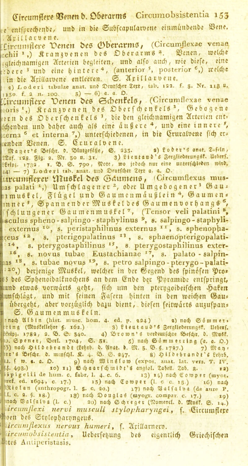 •e' cntfpiccf)enbc, imb in bie ©ubfcaputaröcne einmunbenbü SSene. . 2fjfitUcuene. rjrcuinlrlcrc Denen bee QShtvatme, (Circumflexae venae cchii ’,) Äi-anpenen be« £)berannö*. SSenen, irelcbe .gleichnamigen ’^feterien begleiten/ unb aifo audi, roie biefe/ eine :'bece ^ unb eine hintere'^, (anterior S posterior ireld)c in bie ^{piUaruene entleeren. ©. '.?(p i 11a ru e n e. 8) X^oderi tabulae anat. une ©entfeber Sept/ tab. 12a. f. 5. Nr. 115 u. 1130. f. 3 n. 100. 3) — 6) 2- 0- O. ;CireuntfIet’e Denen bes 0ibenfel0, (Circumflrxae venae oris',) Äianjoenen beö £)berf(hcn6elö^, ©ebogene 2cn beö Dberfchenfetö ^ bie ben gleid)nainigen 2(rterien ent« /Ichcnben unb bat)cc aud) alö eine dtigere unb eine innere ^ terna ® et interna unterfchiebenen, in bie ßruraloene gd) er- .«nben aSenen. ©. dcuraloene. OToi)et’S !öefcbr. D. SJliitgefAge, 0. 233. 3) Cober’ä anat. 2..Mn, ■2af. i38. SU- *• 50 u- 31. 3) Sicutaub’i Uehetf. ■ Cnpj. 1733, I. ©. 790, 9?ctc, wo je^oc^) nuc eine uiu»tf(bl<ien witö. 14) — 7) Lodert tab. anat. uni ©futftbet 2ej:t a. a. O. tircumfleieei* tUuefel be0 ©rtiimeno, iCircumflexus mus- .as palati S) U m f d) l ag e n e c ober Um gebogener’ @aUi imuöfel, Slügel unb ©aumcnmduglein'’, ©aumen* jnnner’, @pannenber2J?uö6ctbe6 ©aumenoorhnngö^ [:fd)tungenec @n u m enm ug6e l(Tensor veli palatini ®, i sculus spheno-salpingo - staphylinus ®, 8. salpingo - staphyli- Ji externus s. peristaphilinus externus s. sphenopba- a^eus s. pterigopaiatinus , s. sphaenopterigopalati- rt 3. pterygostaphilinus 8. pterygostaphilinus exter« n 6. novus tubae Eustachianae s. palato - salpin- :)ias 8. tubae novus 8. petro salpingo-pterygo-palati- berjenige !Kug6el/ mcld)er in ber ©egenb beS fpinofen ^ro* ä.5 bc6 0phenoibalt'nod)enö an bem ©nbe ber ^pramibe entfpringt, jiunb etioaö tionodtt^ geht, jTd) um ben pterpgoibetfchen ^afett l.imfchlägt, unb mit feinen gafern halten in ben meichen ©aus I übergeht, aber oorjüglich baju bient, biefen feitivartö aujufpaiis I @. @aum en m u6 fe ln. ipnot}) Ott b 1 n (hist, niusc. hom. 4. ed. p. 434) a) nad) ® 3 mm et« «tng (5)tuete[lebte §. x6a.) 3) Bteulouö’« 3ergllebetung#f. Uebetf. iiJtlpj. »783, 3. lö. 0. 540. 4) lötown’4 Uetb<uifd)le 9Jefd)t. b. 3Ru4F. j. ©penet, iöctl. 1704, ©. 51. 5) natb ©dmmettlng (a. a. O.) nad) .^U 6 e b t a n b t (Ce^rb- b. Qlnat. b. (01. 3. ?■ »727.) 7)S0taq, ^jftt’4 ®efd)t. b. iiunftbt. Ä. 4. 5i. ©. 947. 8) Xpllbebtanbt’4 Eel)tb. L-J, f W. t. a. D. 9) nad) 2Bln4(olO (expos. anat. lat. vers. T. IV. 4980 10) X») ©cbaatftbmlbi’« angfol. 2ü5eU. 2ab. ß. u) ipigclii de hum. c. fahr. 1. 4.0. 6. »3) 14) nach (Soropec (myot. !tef. ed. X694, c. 17.) »5) nad) <E 0 W p e t (1. c c. ig.) 16) nad) :Xlolan (anthropogr. 1. 5. c. 20.) 17) naep ajülfaltoa (de aurc P. l. c. 3. §. 18.) i8) nad) Oougta4 (niyogr. compar. c. 17.) 19) nach 58alfalPa (1. c.) 3o) natb ©d)teget (OJomencl. b. tOtnSF. ©. 1,,.) ircinnjlexi nervi miisculi stylopharyngei, f. Gircumflepc otn bc6 0tplopharpngcu6. ircnmjlexus nervus humeri, f. 2(rillarneri). ürcmitobsisteniia, Uebetfehung beö eigentlich ©ried)ifchen ;teö Aiuiperistasis.