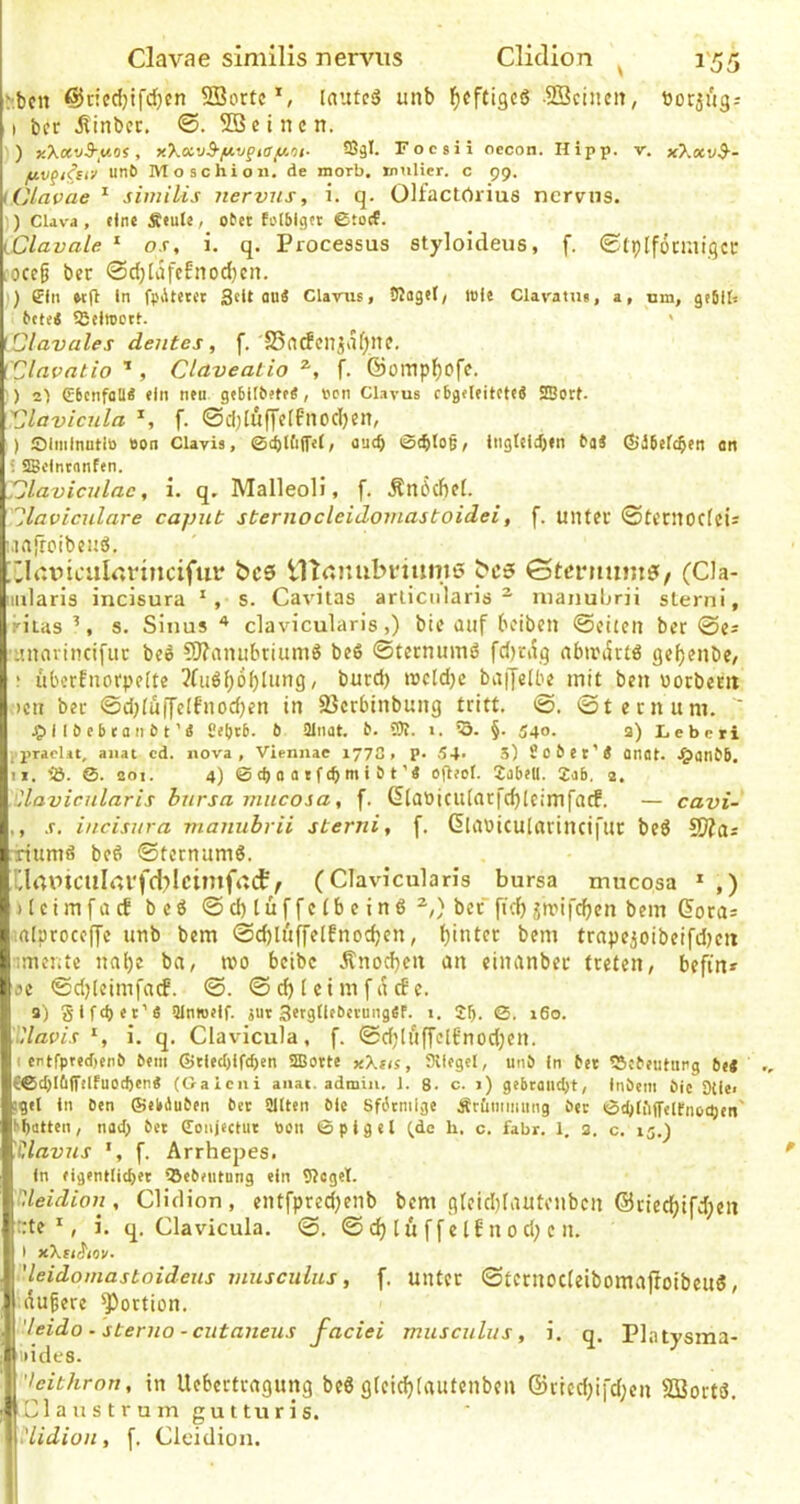 r.bctt @ncd)ifd}cn SBorte*, lautcd unb ^ofCigcö SQcincit, borifigr I bcr ^inbcr. SBcincn. )) KX«v-9-.itos, x’koivB-y.vgiay.nt. ffiä*. Focsii occon. Hipp. v. x7.xv$-- yv^i^siv unb Moschio«. de morb. tnuHer. c 99. lClavae ^ similis nervus, i. q. Olfactörius ncrviis. )) CUva , fine Äfule, obet fi'lbigft ©totf. iClavale '■ os, i. q. Processus styloideus, f. ©tplfönaigci: ;oce§ bec @d)li5fcfnod)cn. ) ffln «(1 ln fpAtetct Seit oui Glarus, bJagef/ iBle Clavanu, a, um, gtblf, bft<< SBeiroDtt. ' iClavales deutes , f.'S5acfcn^vl()nf, ['Clavatio ’ , Claveatio f. ©omp^ofe. ■) 2I €bc(if(iü* ein neu gebilbftf«, »on Clavus cbgeleiteteS SBotf. 'Clavicula f. ©d;[ufi’e(f'uod)en, ) IDiminuHB Bon Clavis, ©c^tfilfel, au(^ ©cblo§, iiigteid)(n baä ©äbefc^en an SSclntnnfen. S3laviculac, i. q, MalleoH, f. Än6d)ff. '^laviculare caput sternocleidomastoidei, f. unter ©teritocfeis iClcinailrttnncifuit bcs ITtctnubviuniß bcfi> Gtcnimne^, (Cla- lularis incisura s. Cavitas arliciilaris ^ uianuljrii sterni, riias s. Sinus ^ clavicularis,) bte diif beiben ©chen ber ©es 'iinnvincifiir beö 9J?anubrium6 be6 ©ternuinö fd)ciig nbirdrtö gef}enbe, ; ubeefnorpefte 3(iiöbbblnng, burd) t»cld)c baijelbe mit ben üorbem ociT ber @d;fu(|'c[f'nod)en in 33crbinbung tritt. @. ©ternum.  ^illbebfanbt’« Sebtb- b äünat. b. 5R. i. 'S. §. 540. a) Lebcri l'praclit, anal cd. nova , Viennae 177C, P- 54* S) Sobet’Ä onot. .^anbb. II. 3}. 0. 201. 4) ©d)Ofltf(bntibt’4 eflfct. JabfU. Jab. 2. .'Clavicularis bursa mucosa, f. ©[anicutarfcblcimfacf. — cavi- ,, .r. incisura manubrii sterni, f. ©Ulbicularincij’tir bed SWas iriumä beö ©ternumö. Xlaptculrtl'fd^lcimfad?/ (Clavicularis bursa mucosa * ,) itcimfacf beö @d)lüffctbeinö*,) berfi-d)jrrifeben bem ©ota= '.nlproccfje unb bem ©diluffelfnocben, trnpeioibeifd)cn iimente nal)e bn, wo beibc Änocbeit an einanber treten, befin* ae ©djlcimfad. ©. © cb 1 e i m [a cf c. 3) glfdjet’ä Slntoflf. jur Setgtiebetungfif. i. JF|. 0- i6o- Tdavis S i. q. Clavicula, f. ©d;Inffclfnod)en. I ertfprecr)enb bem ©tied)ifd)en aBotte y.Xus, Stiegel, unb In bet SJebeuturg bei {©cOIöffdfuocben« (Oaieni anat. admiii. 1. 8. c. i) gebcaiidjt, Inbeni bic 9tle< jgel In Ben ©ebduben bet Sllten ble Sfdtmlge Ätiiiiiiming bet ©djIfifTeirnecpen' hbatten, nad) bet (Tonjectut ticn ©pigel (de h. c. fahr. 1. 2. c. 15.^ 'Clavus f. Arrhepes. in figentlicbet Qbebeulung ein Siegel. Ueidion, Cliclion, entfpred)enb bem gfeidjldutenbcn ©riec^tfdien rrte ', i. q. Clavicula. ©. © [ u f f e 16 n o d; e n. I xXtiStov- 'leidomastoideus viusculus, f. unter ©tcrnocleibomafioibeuö, Inugere ^ortion. 'leido-sterno-ciitaneus faciei musculus, i. q. Plntysma- iiides. 'leithrori, in Uebertragung beö gleidjtautenben ©rled)ifd;en SBortö. Claus t rum guttu ris, ,'lidion, f. Cleidion.