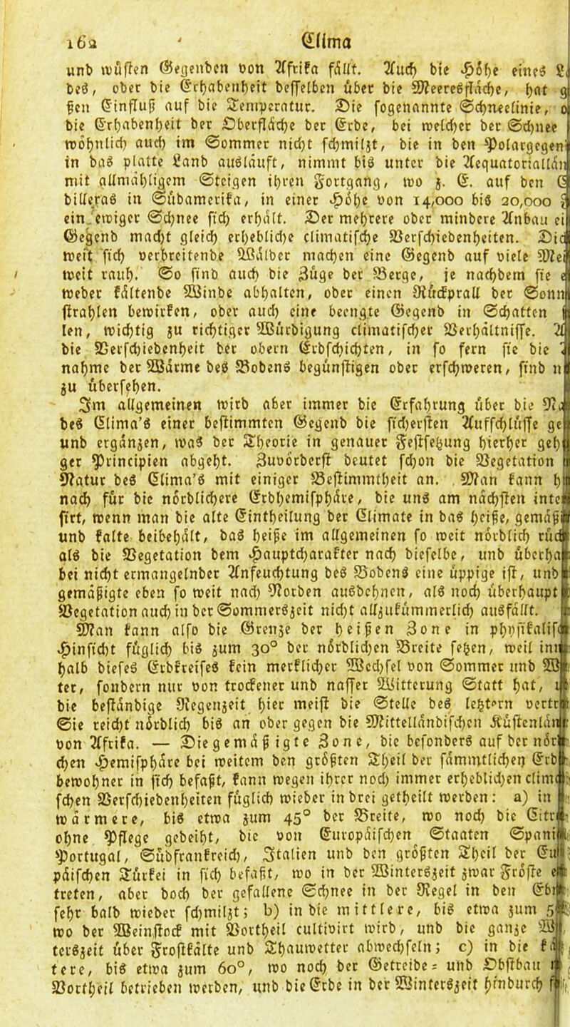 Q!(ima wnt> »vüffen ©egcnbcn t>on 3(ftifa fdUt. “KutS) bie >^6^e eitifä 2i bcö, ober bie @c()abeii{)rit beffelben über bie SJieereöf-Iacbe, 9 feil (5influfj auf bie SJeniperatur. Sie fogenannte ©c^n^ciinie, o bie ß’rbabenbeit ber Sberpdcfjc bec ®rbc, bet raelc()cr bec ©d)nee tDÖbtilirf) ©ommer nid)t fdjmiljt, bie in ben ^olargcgen' in bii6 platte Sanb auöläuft, nimmt biö unter bie 3(equatoriatt(5n mit gltmät)tigem ©teigen tbren gortgang, ino j. (S. auf ben G billeraö in ©übameriba, in einet *^6f)e non 14,000 biö 20,000 ? ein.’eroiger ©djnee ftd) erhalt. Ser mehrere ober minbere 'iCnbau ei ©egenb mad)t gleid) etf)eblid)e climatift^e §ßerfd)icbenf)eiten. Sic wert fteib »erbreitenbe ^i^lber machen eine ©egenb auf niete 9JZei tneit rauf). ®o ftnb auef) bie 3uge bet SSetge, je nac^bem fte tnebet fdttenbe SOßinbe abbulten, ober einen Oiftcfpralt ber ©onn| firat)len bemirfen, ober aud) eine beengte ©egenb in ©efjatten len, miebtig ju riebtiger SButbigung etimatifeber Sßerbältniffe bie SSerfdjiebenbeit bet obern ©rbfebiebten, in fo fern fte bie nabtne bet SÖBatme beö fSobenö begunfligen ober erfebmeren, ftnb n ju uberfeben. 3»tt allgemeinen tnitb aber immer bie ßrfabrung übet bie 9t be« (5tima’« einer bejfimmten ©egenb bie ftd)erjlen 2(uffd}tit(|e ge unb ergdnjen, tnaS bec SIbeotie in genauer Sejlfebung bierbet geb get ^rincipien abgebt. 3un6tber)b beutet fdbon bie Vegetation ^atuc beS (Stima’ö mit einiger Veffimmtbeit an. . 9J?an bann b nad) für bie nocblicbere ©rbbemifpbdre, bie unö am ndcbflen inte ftrt, tnenn man bie alte ßintbeitung bec Glimate in ba6 gemdf unb falte beibebdlt, baö beife im allgemeinen fo tneit norblicb cü at^ bie Vegetation bem ^auptdjarafter nach biefelbe, unb übeeba] bei nicht ermangelnber 2fnfeucbtung beö Vobenö eine üppige iff, unb gemdpigte eben fo tneit nad} 9?ocben auöbcbncn, alö noch überhaupt Vegetation aud} in bec ©ommeröjeit nid}t alljufümmeclid} auöfdllt. ^an fann aifo bie ©renje ber 3one in pbpfif'itlif .^inftd}t füglid} biö jum 30° ber ni5rblid}en SSreite feben, tneil imi halb biefeä ßcbfreifeö fein mecflid}ec 2Bcd}fel non ©ommec unb tec, fonbern nur non trocfenec unb naffer 5i>ittecung ©tatt b'tt, bie befidnbige Diegenjeit bi^t ©teile beö lebtorn nertri ©ie ceid}t ndcblid} biö an ober gegen bie 9Äittelldnbifd}cn Äüftcnldif non 3fftifa. — Siegemdpigte 3onc, bie befonberö ouf ber ndr eben .ftemifpbdre bei tneitem ben grbpten Sbeil ber fdmmtli^ei) ®rb|: betnobner in ftcb befapt, fann tnegen ibrer nod} immer erbeblid;en clim fd}en Verfd}iebenbeiten fuglicb tnieber in brei gefbeilt merben: a) in tndrmece, biö ettna jum 45° ber Vreite, mo nod} bie 6itr ebne pflege gebeibt, bie non ©uropdifeben ©taaten ©pani ijiortugal, ©ubfranfreid}, Italien unb ben gropten Sl}cil ber ©ui pdifeben Stürfei in ficb befapt, ino in ber SBintcröjeit ämar grdfte ej treten, aber bod} bec gefallene ©ebnee in bec Siegel in ben ©b febr halb tnieber fd}miljti b) in bie mittlere, big etina jum 5 tno ber SBeinftoef mit Vortbeil cultinirt tnirb, unb bie ganie VJ tevgjeit über ^tofifdlte unb Äbauinettec abtnecbfeln; c) in bie f tece, big etwa aum 60°, wo nod) ber ©etreibe; unb Sbftbau 1 Vortbeil betrieben werben, unb bie©rbe in bec Viintergaeit b^bureb '