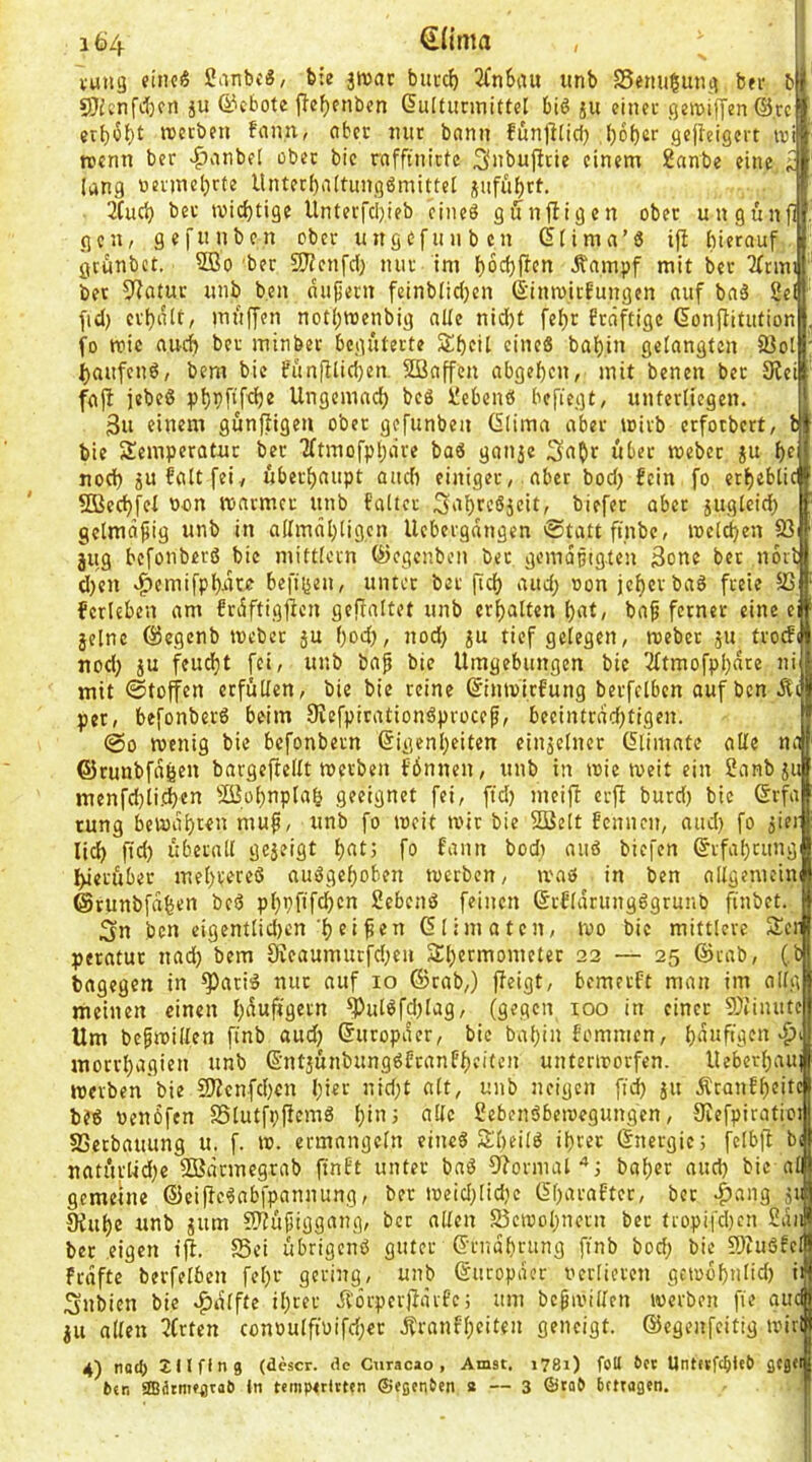 vuiig fincS Sanbc«, bie jwar barc^ 2fnSau anb Senaßang bei- b sÖicnfitca ja ©ebotc fle^enben ßaltarmittel biß ja einet geroiffen @.rc erbii^bt werben fan.n, nbec mir bann fänlllicl} l)6ber gejleigert ivi tvcmi ber >^viabel ober bic rnfftaictc 3»bafitie einem 2anbe eine ^ lang ncrmeljrfe Untecbaltangßmittel jaffibtt. 3Cac^ ber wichtige Unterfci)ieb cineß giJnjligen ober unganfl gen, gefunben ober itngcfanbcn ^(ima’ß ifi bierouf grünbet. 2Bo ber SJfenfd) mir im boebften Äampf mit bet 2(nm bet 5^fltar anb ben nähern feinblidjen ß’iimitfangen aaf bnß Sei [id) erhalt, maffen not()tt)enbig alle nidf)t fe^r freiftige Gonflitationl. fo wie auch ber minber begüterte Sbetl cineß baljin gelangten SJoll: ^aafenß, bem bic fan|Kicl}en. 253affen abgeben, mit benen ber 9iei fajl jebeß Ungemad) beß Sebenß befugt, unterliegen. 3a einem günftigen ober gefanben Giima aber wirb erfotbert, t bie Temperatur ber Tltmofpl^iire baß ganje 3n0t über webet ja f)e nod) jufaltfei, überf)aapt aadi einiger, aber bod) fein fo et^eblic 5D3ed)fel oon warmer anb faltcr 3'tl)rcßjcit, biefer aber jugleid; gclmäfig unb in allmäl)[igcn Uebergangen ©tattfinbe, weiten 33 jug befonberß bie mittlcrn Qicgcnbcn ber gemäßigten 3onc bet norl d)cn 4>emifpl)jato beft(5en, unter bet fid) and) oon jel)cr baß freie 33 ferleben am frdftigflen gepattet anb erf)alten l)at, ba^ ferner eine e jelne ©egenb Weber ju f)od), nod} ju tief gelegen, webet ja trocFi nod; ju feudjt fei, unb ba^ bie Umgebungen bic 3ftmofpbare ni mit ©toffen erfüllen, bie bie reine ©inwiefung berfelben auf ben Äi per, befonberß beim 9refpitationßprocef, beeintradjtigen. @0 wenig bic befonbern @igenl)eitcn einjelner (5limate alle nti ©runbfagen bargej^ellt werben fönnen, unb in wie weit ein Sanbju menfd)li.d)cn 3ü3pl)npla& geeignet fei, fid) meifi erfi burd) bic ®rfa rung bewahren map, unb fo weit wir bie 2ßelt fennen, and) fo jier lid) fid) überall gejeigt l)at; fo fann bod) aaß biefen §rfal)cang I>ietübec mel)vereß außge()oben werben, maß in ben allgemciw ©tunbfafeen beß pl)pftfd)cn Sebenß feinen ßrflariingßgrunb finbet. 3n ben eigcntlid)cnei ^en Glimatcn, wo bic mittlere Terl peratur nad) bem 0ieaumurfd)en Tl)ermometer 22 — 25 @rab, (,b| bagegctt in ^atiß nur auf 10 ©rab,) ffeigt, bemerft man im allgl meinen einen l)auftgern ^ulßfd)lag, (gegen 100 in einer S)iimitel Um befwillen ftnb aud) ©aropaer, bic bal)in fomnien, morrl)agien anb ©ntjünbangßfranff)eiten unterirorfen. Ueberl)aui werben bie 23ienfd)cn l)ier nid;t alt, anb neigen fid) ja ÄranE^eitcl beß benbfen SSlutfpficmß l)inj alle Sebenßbewegangen, Siefpiratioi 33crbaaung u. f. w. ermangeln eineß Tbeilß il)rec ©nergie; felb)! bi natürlid)e SBarmegrab finft unter baß 9?ormat'*) bal)er and) bic all gemeine ©cipcßabfpannung, ber weid)lid)c ©barafter, ber ^ang ja Oiabe unb jam SHüfjiggang, bet allen S3ewol)ncrn ber fropifd)cn San ber eigen ij^. S5ei übrigenß guter ©rnabrang ftnb bod; bie 9)iußfcl Frdfte berfelben fel)r gering, unb ©aropder ocrliercn gewof)alid) ii Snbien bie .^dlftc il)ter .^örperjfärfc; am bcgwillen werben fie aud ju allen 5(rtcn conoulftuifd)er .^ranf'beiten geneigt, ©egenfeitig wiri 4) noeJ) 211 fing (descr. de Curacao , Amst. j78i) foU bn Untufcfileb ßCgei 6«ti sffiätmfgtal) ln temperltten ©egenten a — 3 ©toO bmagen.