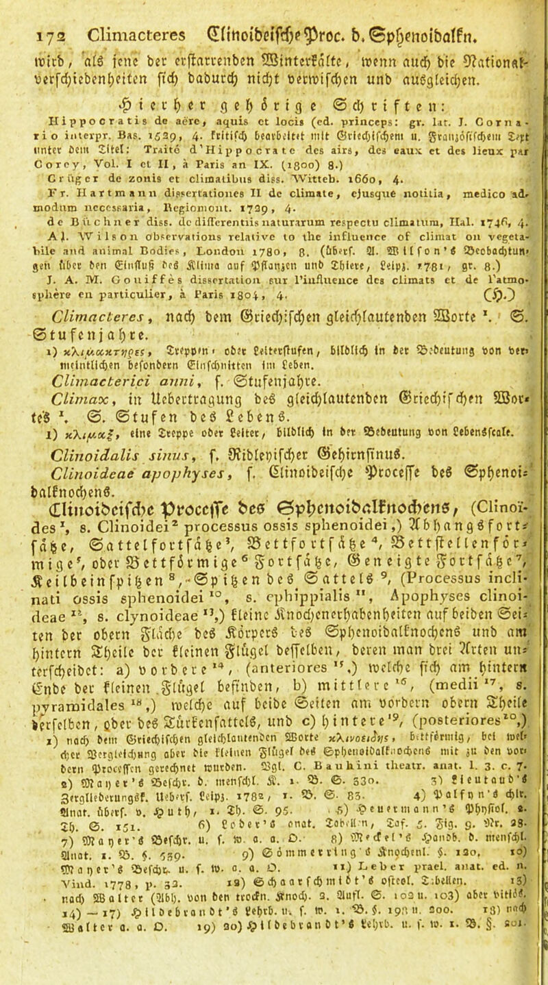 lya Climacteres (KitioibetfffK^roc. &,0p^cnoibQlfn, ix)icb, aiä jene ber erfiarrenben 25interfä(fc, wenn aud^ bie 9?atton«J- uerfd;iebenl)eitcn fid) baburc^ nidjt terwifc^cn unb nudgletc^en. .^ici-()er geMcifle ©d)ctften: Hippocratis de aerc, aquis et loci> (cd. piinceps: gr. l.it. J. Corna- rio iiiicrpr. Bas. 1529, 4. Ftitifd) bcoi'bültit mit ®viedj(fc()cm 11. gtaiijöfiTc6em £^):t lintct Cent Xitel; Traite d’Hippocratc des airs, des eaux et des lieux par Corey, Vol. I et II, ä Paris an IX. (1300) 8.) Criiger de zonis et climalibus diss. AVitteb. 1660, 4* Fr. II artmann dissertationes II de climate, ejusque notiiia, medico adr modnm ncccssaria, Begionioiit. 1729, 4- de Büchner diss. de dilTcrentiis natur.rrum respectu climalum, Ilal. i74f>, 4- AJ. Wilson obsevvations relative to the influcnce of climat on vegeta- bile and animal Bodics, London 1780, ß. (üBetf. QI. SBllfon’Ä !Öcobad)tun> gen fiBct Ceii €in(Iuß CeS Ä'lima ouf QJflanjcn uttC Xbleie, £elpj. r78i> gt. 8.) I. A. IVI. Goniffes dissert.tlion sur l’iufluence des ciimats et de l'atmo- spltere en particulier, h Paris 1804, 4. Climacteres, nad) bem ©ctedjifdjcn gletdjfautenbcn SBorte®. ©tuf£nja{)rc. 1) K.\ty.oc«.Ttigts, JtfppMi t ofcet üeltetflufen, bllMltb in Cet iS.'&eutuitg pon toet> !itdiitllcl)en befonCetn (5liifd)nittcn Im £eben. Clhnacterici aiini, f. @tufenja{)i'e. Climax, in Uebei'ttdgung beg gfeidjiautcnbcn ©cied^tfd)fit 5Bov* tf'S ©, ©tufen bed 2cben6. l) xXiy-xi, eine Steppe ober Celtet/ bllblid) in bet SSebeuiung öon Cebcnäfcale. CUnoidalis sinvs, f, 9Jtbiepif^cr ©ef)icnjTnu8. CUnoideae apophyses, f. ßltnötbeifdje »Pcocejfe bcS ©p^enoi; balfnod)enö. (EUitoibctfd?c Ppöcc)Tc bc0 (3pI)Citoib<;lfttod)cn5 / (CHnoi- desS 8, CHnoidei® processus OSSIS splienoidei,) b I)n n g 6 f 0 rt^ fdfee, ©atteifoi-tfdfee’, S5 c t tfo c t f d ^ e ^ S5e tt ft £ I Un f ö c» mig£^ ob£v 5Scttf6rmlg£® gortfdfee, ©£ii ctgtc g'ortfd^c’, jtritbfinfpi^cn ®,©p il^en beö^ © atuId (Processus incli- nati ossis splienoideis. cphippialis , Apophjses clinoi- deae s. elynoideae ”,) 6l£inc Änod)£n£rf)ab£n()£it£n auf beiben ©ei-- t£n ber obern glddie bcS Äörpcrö teS ©pI)cnoibal£nocbcnö unb am ^intern SJljeilc ber fleinen gli'igct beffciben, bereu man bret 3frten uiu' , terfdjeibet: a) üorbere“*, (anteriores*'.) wcld)c ffd) am fitntern ^•nbe ber kleinen .ginget beftnben, b) mittlere*®, (medii*^, s. pyramidales*«,) weld)C auf beibe ©eiten am vorbern obern Steile [ ierfcibcn, Qber beg Surbcnfattclg, unb c) l)intere'=', (posteriores*“,) ' i) nod) btm ©tted)lfc£)en gtclcfelautenCcn ®ottc x\ivocii>is, BütfBrmtg, bei lofh i d;cr SBcrgloidjHng abn' Me flelitcn glfiger Ce« ©p!)CtioiOaltaod)CiiS mit jU C«n üot> bctit iptoccirm gcredjntt nmeben. 2Sgl. C. Bauhini theatr. anat. 1. 3. c. 7- a) S3Iai)et’S ‘5c(d)v. b. menfd)t. Ä. »• ?ö. ©• s3o. sl ücutaub’4 3«tgllEbetung4f. Uibn'f. Seipi. i78e, i- 5>. ©. 83. 4) iPaIfnn-4 d)lt. Slnar. fibftf. 0. ^>utf)/ i- 95- . ,s) ■?> e u et m a n n’d (P^gfiol. e. £5. 0. 151. t’) Cobet’C onct. JoBill n, £af. 5. Sig. 9. Olr. 33- 7)'g)Jag«t’iS Söefdir. u. f. ». 0. o. D. s) '5?l'cT e I ’« dpaitcB. b. nteiifti)!. aitiat. I. iö. ■Jsp. 9) 0 ömm c t vi itg ■ 4 Ängdjenl. §. iso, 10) rpjagct’4 i&efdj^ U. f. tt). 0. a. O. >i) Leber pracl. anat. ed. n. Vind. 1778, p. 33. la) ©tbaacftbitiiit’iS »rtcol. S'.belUn. 13) • r.ad) Sffi alter (Qlbl). Pcn ben ttoifit. 4tnodj. a. Qiufl. 0. io3u. to3) abet Pitlbit. i4)-i7) ^tllöebvaitbt’« £e[)rb. ti. f. in. 1. '«ö.«. 19:111. 200. rß) natb «asalict a. a. D. 19) 30) fpl (beb van b t ’« re!;vb. u. f. 10. i. 25. §. soj. ] I I 1 5 fl ! [