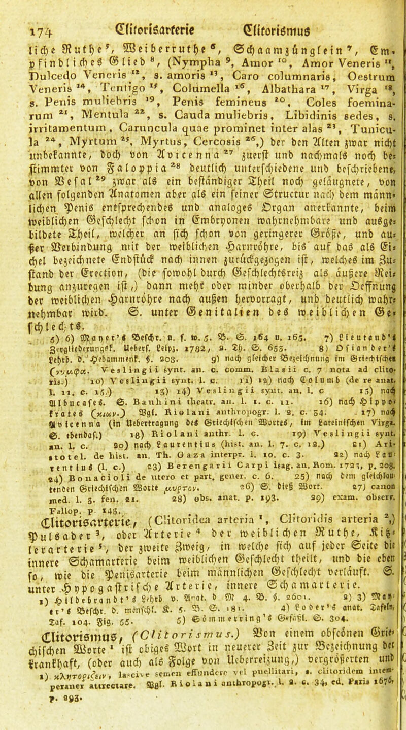 lidje SHut^c ^ ®cibcrrutf)c «, @cr)aam}öngt?in ®m. pfinb(icf)cg ©lieb®, (Nympha », Amor'“, Amor Veneris , Dulceclo Veneris '*, s. amoris”, Caro columnaris, Oestrum Veneris*, Tentigo ”, Columella AlbatharaVirga '*, 8. Penis muliehris ’®, Penis femineus Coles foemina- rum Mentula s. Cauda muliebris, Libidinis sedes, s. irritamentum . Caruncula quae prominet inter alas Tunicu- la Myrtum ”, Myrtiis, Cercosis *®,) ber bcn 2Hten j«ac nid)t itnbcfannte, bod) Bon 2fotcenna*'' 5uecjl unb nad)ino[ö nod) bf* fHmmter Bon §aloppia^® beutlid) untcrfdjiebenc unb 6efd)ricbenf, Bon SSefal*®’ jiBat oiS ein befidnbigec 3ll)cit nod) gefdugnete, Bon allen fotgenben Anatomen ober alö ein feiner ©tructur nad) bem mönn» Iid)en ^eniö entfpred)enbeö unb analoges Srgan ancefannte, beim weiblichen ©e[d)Ied)t febon in ©mbeponen roahrnel)inbave unb auSges bilbete ShfiC weliher an fiel) febon Bon geringerer ©rb^e, unb au» fer SSetbinbung mit ber roetblicben ^atnrobre, biS' auf baö alS ®l» d)el bejeiebnete ©nbfiüif nad) innen juruefgeiogen ifr, reeld)eS im 3ut flanb ber ©rection, (bie fornobl burd) ®efcbIed)tSreij alö äußere 5Rei< bung ansutegen ifi,) bann mebi ober minber oberhalb ber iDeffnung ber weiblichen «Harnröhre nach au^en herBorragt, unb beutlich wahr» ttehmbar wirb. ©. unter ©enitalien beS welblid)en @e» fd;led;tS. 5) 6) S5)tfli)ct’l tSef(bt. n, f. ».5. S5. ©. 164 d. 165. 7) Cleutdub’l Sftglicbetungef. U«6etf. Celpj. 1702, fl- S:(). ©. 655. 8) Ofiati6et’< b.i. 203. 9) nacf> gieictiet tSojelcbniing im ©tlttbifd)«« (^v'JfACpx. Vestingii synr. an. c. comm. Blaeii c. 7 nota ad clito* ris.) lo) Vesliiigii synt. 1. c. 11) »2) nod) Sotumb (de re anat. 1. 11. C. i5.‘) *3) 14) Veslingii syiit. au. 1. c 13) na(J Snbucafe4. ©. Bauhini tlicatr, an. 1. i. c. 11. 16) not^ .^Ippo» ftoteS Qxiuv-) SJgt. Riolani aiithroiiogT. 1. 9. c. 54. .17) na4 aiPfcenno (in Uebetttagung bei ©tied)l|'ci>eu SffioiteS, im bateiniftben Virga. €>. ebenbflf.) 13) Biolaui anthr. 1. c. 19) Veslingii »ynt. «n. 1. c. 20) noch Sflutetitius (hist. an. I. 7. c. i2.) ai) Ari- sto tel. de hist. an. Th. Gaza interpr. 1. 10. c. 3- 22) nad) fam tentiui (1. c.) 23) Bcrengarii Carpi itag. an. Rom. 1723, p. 208. , 94) Bonacioli de utero et part. gener. c. 6. 25) nod> bem gleitblflU- tenben ©tied)ifd)cn SSBotte y.vpTov. 26) ©. bieg SBott. 27) canon nied. 1. 3. fen. 21. 28) obs. anat. p. 193. 29) exam. obserr. Fallop. p- 148-, ClitOMSartCfiC/ (CHloridea aneria *, Clitoridis arteria *,) gjulöabet^ ober '^frterie'* ber weiblichen 9ruthe, Äi^» lerarteric*, ber jweite i» innere ©chamarterie beim weibliri)en @cfd)lecht tl)eilt, unb bie eben fo/ wie bie ^eniöarterie ' ■■■ n-rx-.s» (X unter .-^ppog“'^“''’'''' i) i I b e b ca et’i iöefcbt. Idf. 104. gig, 55. 5) ©ömm erring’« ©*fogI. ©. 304. (Tlitöriamus» (CUtorismus.) SJon einem obfefinen ©rie» d)ifd)en Sßorte * ift obigeS 5üort in neuerer 3cit jur Scjeichnung bet «ranfhcift/ (ober aud) al6 golge Bon Itcbcrreijuug,) Bergrbfu’rtcn uiit 1) xXvr0Pi^uv, lascive fernen effnndero vel pm-.Uii.rri, .. c-Uioridem inte»- peraner ittxectare. SBfli- B i o 1 a a i anibropogv.. l. 9. c. 34. ed. Paris 1676- p. 993.