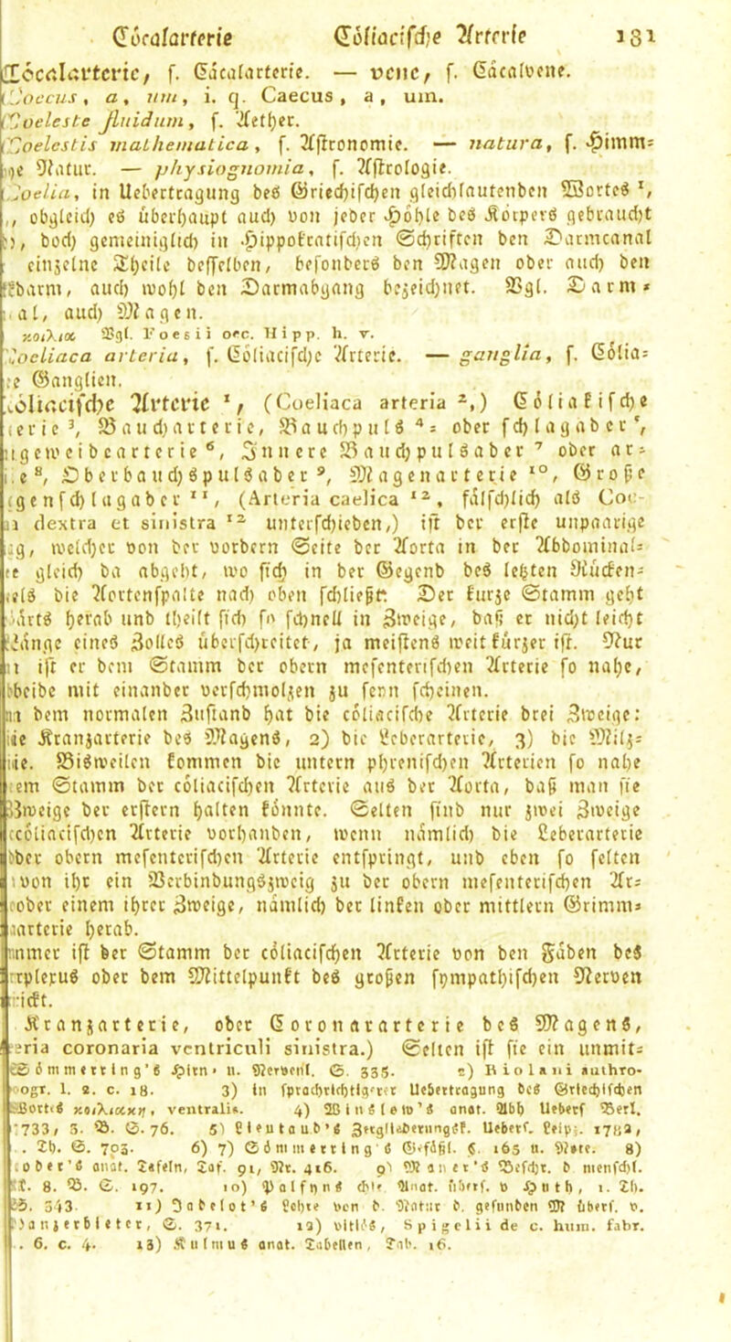 docülai'terie dodacifdje 7(rtn(e 131 £[ccrtlai‘tcrtc, f. Gacafarfcrtc. — pcnc, f. ddcafücne. [['occus, a, um, i. q. Caecus , a, um. {'Coeleste Jluidum, f. ’Jfetfjec. (Cjoelcstis maLhematica , f. 3{pconomic. — natura, f. ^imm= '^)t 9?afuc. — physiognomia, f. ?f|JroI09ie. Joelia, in Ucterttagung beö ®ried)ifd)en g[eid)foutcnben Söorte« S ,, übgUid; cß überhaupt nud) uon jcber beß .Rbipevß gcbvaudjt , büd) gcmeiniglid) in .^ippoEcntifdjcn 0d)riftcn ben Datmcnnal cinjelne 2d)cHc bcffcibcn/ bffonbecß bcn SJZagcn ober nud) ben •jbium, and) ben Darmabgang bfjeidjnet. SSgi. Darm» : a[, aud) OJiagcn. KOiXix 2?g(- Foesii occ. Hipp. h. v. uocliaca arteria, f. l5o(iacifd;c Vfrtertc. —gauglla, f. ßolia» ,‘e ©angücn. :«.61i<;cifd?c “Jlrtcinc (Coeliaca arteria *,) ®6(iafifd)e (e r i c ^ 35 a u d) a r t e c i c, 55 a u d) p n (ß » ober f d) I a g a b c r ug c m c i b c a r t c r i e ®, 5 n 11 e r c 55 a n d; p u I ß a b c r ober a r» I. e D b e r b a u d) ß p u I ß a b e r S5Z a g e n a 11 c ri e , @ r 0 ^ e (g c n f d) ( a gab c r  , (Arteria caelica , fdlfd}Iid^ alß Coe ji dextra et sinistra miterfdjicben,) ijt bcr erfic unpaarige ,:g, ivcid)cc oon ber norbcrn 0cite ber 2forta in bet 2(bbominaf» le gleid) ba nbgebt, U'o ftc^i in ber ©egcnb beß lebten 9iu(fen= ,eiß bie 2fortcnfpaUe nad} oben fd)lie§f: Der Eurjc Stamm gei)t ’drtß f}?rab nnb tljeilt ft dt fo fd)neü in «r »id;t Ieid)t iv'dnge cineß ^olicß übcifd)ccitct-/ ja meifienß ircit furjer ift. 9?ur n ift er bcm Stamm bcr obctn mcfcnterifdten 3Irtecie fo nal)c, bbcibc mit einanbet üerfdjmoljten ju fern fdjeinen. n bem normalen 3tifianb f)at bie cöliacifebe 2frtcrie brei Sweige: iie Ätanjarterie beß OTagenß, 2) bic Öcbcrarteiie, 3) bie 5}?i4» iiie. SSißa'citcn fommen bie untern pl)renifd)en ?£tterien fo nal)e :em Stamm bcr c6liacifd)en ?frtevie auß bet 2forta, baö man fie Bmeige ber erftern galten fonnte. Selten finb nur jioei 3>veige cc6liacifd)cn 2trterie oorbanben, ioenn udmlid) bie ßeberarterie Eber obctn mcfcntcrifd)cn ‘ifrteiic cntfpvingt, unb eben fo feiten tüon ibc ein 55erbinbungßjiocig ju ber obern mefenterifd)en 2ft» cober einem i()ter iJtttsiflC/ ndmlid) bet linfeu ober mittlern ©rimm» .lartcrie l)erab. nnmer ifi ber Stamm bet cöliacifd)en 3frterie bon ben gaben beß rtplepuß ober bem CO^ittelpunft beß großen fpmpatbifd)en 5?en)cn rieft. Ärannartctie, ober ßoronararterie beß 5fJ?agcnß, ?eria coronaria ventriculi sinistra.) Selten ift fie ein unmit» cSimmittlng’« .^Itn • U. 9?tr»cn'I. 0. 535. s) U io laut authro- ■ogr. 1. a. c. 18. 3) in fptücbtlcbtig'tft Ueinicagung 6c« ©riecfelfttjcn SSottt« y.oiXixxij, ventrali«. 4) ßß 1 it « ( e lt>'« anat. 91bb Ufbeef iBetl. 733/ 3- ’S. 0.76. 5t tieutau6’« 3»iglle6etiingef. Uebetf. Üfip:. 1784/ . 26. ®. 703. 6) 7) C ö mm e 111 n g (5 Ci'fdßi. |S. 165 «. 9t»te. 8) (ob«r’6 anat. 2«fcln, 2af. 91, 9}t. 416. pt tOtäiict’tf tScfdjt. 6 mcnfd)(. tt. 8. S. 0. 197. 10) <p a l f I) n « cM' ßlnot. nbftf. ö dp n t h , i. 21). li. 3')3. ii) 5a6c(ot’« Scl)tc nen 6. ßiatut 6. gcfiinbcn tJJt (ibtrf. P. .) a n i e t b i c t c t, 0. 371. la) pitli.'«, Spigelii de c. hiim. fahr.