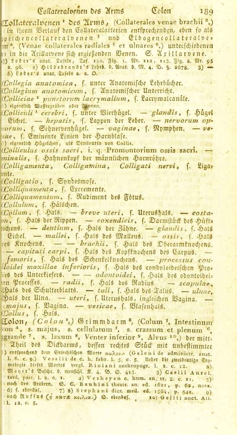 doflatevahenen beä 3(rmö Sofort 139 2^oIIt'fClvJrcncn * bce 7[rni0 , (Collalerales venae brachii ^,) I in if)i'cm 25erlnuf ben SoUnteralai-terien ^ntfpcedjcnben, eben fo alö .pcid;enco([atera Ib cncn ^ unb (5 i b ojj en c o H a t e r a 10 c * ;m (Venae collalerales radiales ^ et ulnares®,) unteifd)icbeneil ;) in bic 3fj;iilart)ene ficb ergiepenbcn SSenen, ^(finorbcne. 1)) So&«t’e onot. Jafefn, 2af. 150. 3*9- >• *»2/ ri3- S'9- 5?t. 9S n. 96. 2) ^)il£)ebtan&t’9 b. Wnal. b. 5R. 4, 05. 2678. 3) “ 6) Cobec'ä onat. ibafeln a. a. O. (Collegia anatomica, f. unfec Jfnatoniifd)? ?cl)rbnd;cc. (Collegium auatomicuvi, f. 2(nntoinifd)er Unterricht. (Colliciae ' puuetornm lacrymalium, f. fiactpmalcanafe. )'i «Igcmltd) !Ba|7«tgr(S6fn ober Sinnen. (Collicnli'^ cerebri, f. lilUer SSierf)ugeI. — glaudis, f. «flugel Ziehet. — hepatis, f. ifappen ber 2eber. — nervorum op‘ oorum, f. 0eh«eroenf)it9el. — vaginae, f. 9?pmpf)en. — vo' aae, f. (Eminente Linien ber v^arnblafe. )) (Igfmlid) .^£igo(ct)en, oI4 ©Imtnuti» oon Collis. (Colliculus ossis sacri, i. q. -Promontorium ossis sacri. — mmalis, f. v^nhtien6opf ber miimi(id)en «f)arnrpf)re. (Colligameuta, Colligatnina, Colligati nervi, f. fiigflf imte. (.Colligatio, f. ©pnbeämofe. (Collicjuamenta, f. ßperemente. (Colliqxiamentum, f. 0Jubiinent be3 Situ3. \Collnlum, f. ,^dl6chen. (Cqllnrn, f. ^aI6. — breve nteri, f. UteruSh*^!^. —- costa^ •m, f. ^atö ber Siippen. — coxendicis, f. SarmftucF beö‘^ufts 'od)en6. — dentium, f, v^aiö ber 3dhne. — glaudis, f. (Sid)e(. — mallei, f. beö 50?alleuö. — ossis, f. cc6 Änodhenö. — — brachii, f. beö £)bernrmfnod;enö. — capitati carpi, f. bc6 Äopffnodjenö bcU (Sarpuö, — femoris, f. be6 0d)enfeIfnod)enö. — processus con- lloidei maxillae inferioris, f. be6 ccnbp(oibeifd)cn ‘Pro» feß bcS Unterfieferö. — — odontoidei, f. ,^alö beö obontoibeii ■iin ^roceffeö. — radii, [. beS 9?nbiiiö. — scapulae, t^alö beö ©chuiterblattö. — taZe, f. .paiö bc6 Skalas. ~ ulnae, fc|)aI3 bet Ulna. — uteri, f. Utecaöf)«fö, ingleidjcn SJogina. — \majus, f. Sjagina. — 'vesicae, f. S3lafenha(ö. Collus, f. vf)n(ö. Ctolon/ (Colon'',) ©rimmbarm*, (Colum Intestinum' ron s. majus, s. cellulatum ^ s. crassum et plenum ®, jigrande’, s. laxiiin ®, Venter inferior Alvus *°,) bet mitt» ! 3:i)cit beö 25icfbatm6, beffen red)tcg ©tuef mit tinbefümmter ) eiUfptedjtnb önii CJtlcd)ffcben «asett» xwXov.- (Galenide admiiiistr. anat. 1. 6. c. 9.) Veeaiii de c. li. fabr. 1. 5. c. 5. Ucbft 6U jioelbcutige (rti)< niolcgle bleftÄ 2Bortc4 öergl. Kiolaiii anthropogr. 1. 2. c. i2. a) ' SBlaget’« <BeftI)V. b. niEnfd)!. Ä. 4. «Ö. ©. 415. 3) Caelii Aurel. tard. pass. 1. 2. c. i. 4) V erheyen c. hum. an., tr. 2. c. 11. 5)- I nad) ben 21ta6ttn. ©. C. Banhini theatr. an. ed. 1621, p. 62, nota. 6) f. ebenbaf. ^ 7) 9) Stephani dict. med. ed. 1564, p, ,542. natl) Kuffui (9 xKrfb nstKun-') ©. (btnbgf. 10) Gejlli noct. Au.