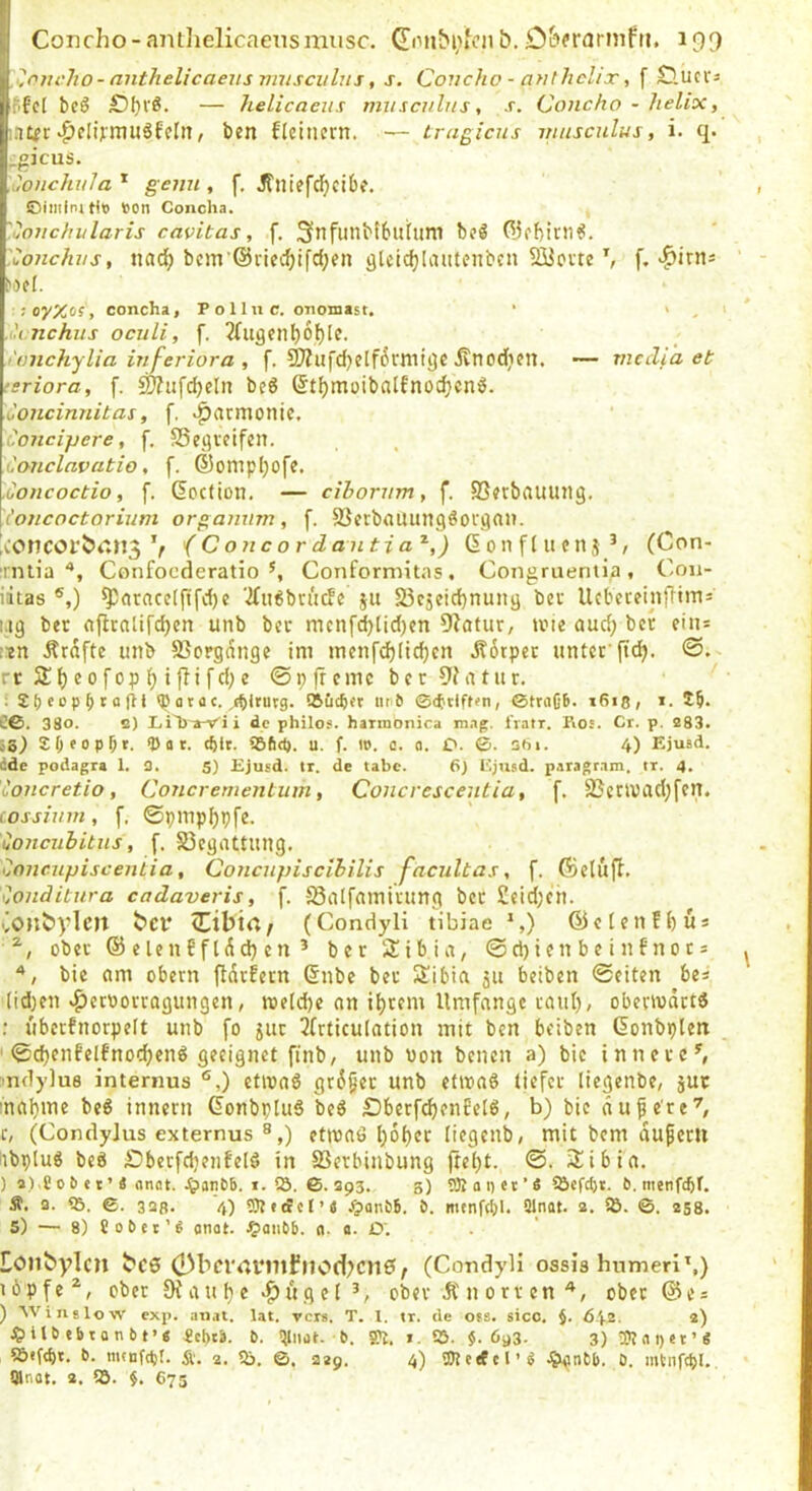 ?.ovcho-anthelicaeusvmscvlus, s. Coucho - anthchx, f £luci‘3 ^fe[ bcö £)I)VÖ. — helicacus musculnst .r. Concho - helix, mt^r-pflijmuöfelit, ben fleiuern. — irugicns musculus, i. q. ,gicus. '.onchvla * genu , f, Jfiitefdfjcibe. ©imfnjtif son Concha. '.uoiichularis cavitas, .f. Snfiinbtbuhim xonchvs, nac^ bcm’@rieclf)ifc{;en glcic^Iautenbc» SüJovtef, ^irns ;oy%of , concha, P o lln c. onomast. ■ > , i Anchiis oculi, f. 3üigenf)6t)[e. i'üiichylia infei'iora , f. 9)?iifd}clf6rmi()f •Jvnodictt. — mccli 'a et tsriora, f. ^iifdjcln beö ©t^moibalfnoc^cn^. Concinnitas, f, »Harmonie, Concipere, f. SSeöveifen. Caiiclavatio, f. ®omp()ofe. Concoctio, f. ßoetion. — ciborrim, f. 93?vbflUUll9. ioncoctorium organnm, f. SJetbauungöoi'ga». A'OnCöl'bCM3 V i C onc 0 r danti a'^,) ßonftufllj^/ (Con- irnlia Confoederatio ^ Conformitas , Congruentia , Coii- iitas ®,) ^nrncc((ifd)e ‘2fii6bn'i(fe ju Söcjeidjnuitij bev UcbcceinjTtms i.:g ber aflcalifd)en unb bcc mcnf^lid)cn Üiatur, tvie aud; ber eiii= iin Ärdfte unb SSorgdnge im mcnfd)Iid)cn J?6tpcr unter ftd). rt2:f)cofopf)i(Tifd;e ©pjrcmcbcr9?atur. ; <P ü t a c. ,(^ltutg. SSueber un6 ©(btlffen, ©fraCB. i6i8, i. 15. C6. 38o. o) LiTj-a-Vü de philo$. harmonica mag. iVatr. Ros. Cr. p. 283. 6S.) 55eop5». ® tt t. cblt. SSftd). u. f. i». c. o. O. ©. 361. 4) EjusA. dde podagra 1. 0. S) Ejusd. tr. de tabc. 6) Ejusd. paragram. tr. 4. ioncretio, Concrerneriium, Concvescentia, f. 23ctU)ad;fcn. (ossium, f, ©pinp()pfc. uonciibitns, f. ^Begattung. ^micupiscentia, Concupiscibilis facultas, f. föeluft. ilonditura cadaveris, f. SSilIfainuung bcc £eid)cn. Conbylen ber <Cibta^ (Condyli tibiae S) ©eIenf()Ü3 ober ® elenf fldd) cn ’ ber Stbia, @d)ien be infnocs bie um Obern fldrhrn @nbe ber Slibia 511 betben ©eiten bes (id^en »^eroorragungen, welche an i^rem Umfange raul), oberwätt« : uberfnorpelt unb fo jur 3frticulation mit ben beiben Gonbplen ' ©djenfelfnod)en^ geeignet finb, unb Won benen a) bie ^nnerc^ mdylus internus ®,) etiwaö gt6§er unb etiwaö tiefet liegenbe, jur maijme be6 innern Gonbpluö be6 £)berfd)enEeI6, b) bie dufe're'^, c, (Condylus externus ®,) etiwaö l)6f)cr liegenb, mit bem duferti nbpluö beö Sbetfdienfeld in SSerbinbung (teljt. ©. 2ibia. ) 2).C 0 B e t ’ ä anflt. .^anbb. I. lö. 6. 393. s) 9Ä a i) et ’« ^öefept. 0. menfepr. Ä, a. 55. 6. 32ß. 4) .iJioneB. ö. menfcbl. Qlnat. 2. Sö. ©. 258. 5) — 8) Jo6et’8 onat. ^>aii&B. n. a. 0‘. Eonbylcn bc0 (Dbei'dvmfnod?cn0; (Condyli ossis humeri',) löpfe^, ober 9fauf)e «^ligelober Ä n orr en ober ©es ) Winslow exp. an.it. lat. rers. T. 1. tr. de ofs. sico. j. 642. 2) ^Jilbebtatibt’« ieprS. b. >111101. b. S>t. i. 55. $.693. 3) l)?«t)et’g S5«fd)t. b. mtnfcpl. Ä. 2. 55. ©. 229. 4) aJteefcl’i 0. mtiifcpl.. Qlnot, 2. 55. 675