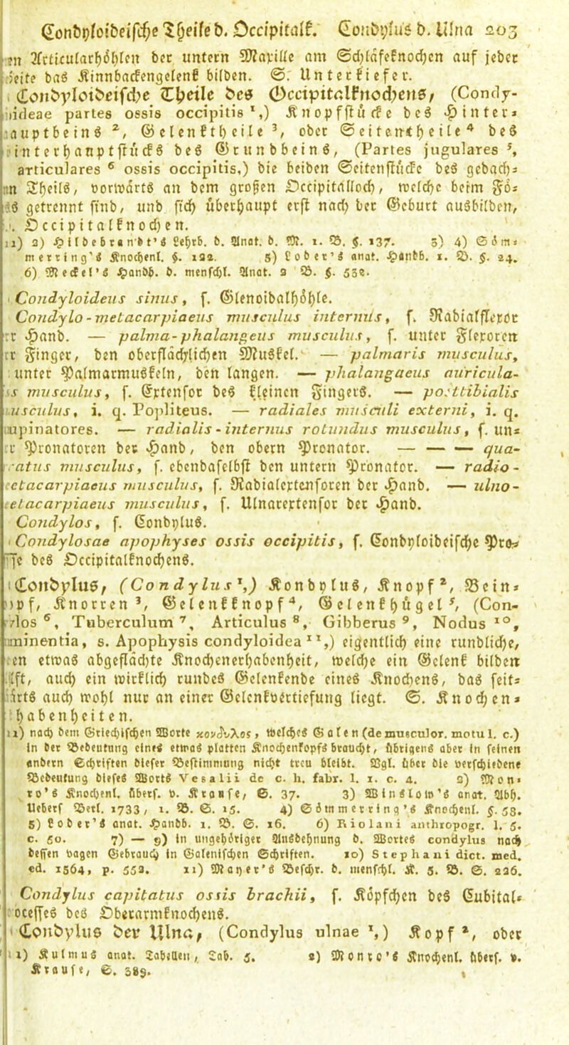 j ^onöpfo!&eifc^c'5^ejfe&. Dccipitalf. do.'i&i;fu5 P. U!ria 1203 |?n 3fcticularf)6hlcn bec unfern SWaviUe am ©d)(dfefnoc^cn auf jebcc Seite baö Äinnbacfengelenfi bilben. <S. Unterfiefer. I ^c>n^)’Ioi^c^fd?e <EI?ctIc 0cctpitrtlfnod;c»t0/ (Concl7- iKifleae partes ossis occipitis*,) Ä'nopfjlüffe bcä -hinter» •auptbeinö ©clcnftbciJ« ©eifen-t^eile'^ beS ;'interf)anpffiucEä be6 ©cunbbeinö, (Partes jugulares ^ articuiares ® ossis occipitis,) bie beiben 0eitenfiücFc bed gcbacf)^ :in 2:()ei[ö, »ornnirtß an bem grofen £iccipitdIIod), nscfc^e beim gös ,iö getrennt ftnb, unb ftc^ überhaupt erfi nad) bec ©eburt auäbitben, bccipitatfnod)en. ii) a) J?» i r t) e 6 t» n > t’ä Se^tb. b. Slnof. b. i. tS. 5. 137. 3) 4) ©im« mctting’ä Änocfjenl. $. ifla, 5) Cobet’ä onot. ^aiibB. i. ©. 5. 24. 6) ^ litt’S ^)onbb. b. menf«0f- 5lnat. a fS. f. 55z. ■ Condyloideus simis, f. ©(enoibalf)6{)te. Condylo-metacarpiaeus musculus internus, f. fRabiafflepöc rr <^anb. — palma-yhalanp,eus muscuhis, f. unter §(eF0rett ir 5^2n obetflac^li(^en ^uäf'ef.' — palmaris musculus, unter ^aimarmuöfeln, ben langen. — phalangaeus auricula- \s musculus, f. ©ptenfor be^ {|(eincn S'Hflft'S. — po:ttibialis uscjtlus, i. q. Po])liteus. — radiales mitsciili externi, i. q. mpiiiatores. — radialis - internus rotundiis musculus, {. un* :r Pronatoren bet «:^anb, ben obern Pronator. — qua- atus musculus, f. ebenbafeibfi ben untern Pronator. — radio- (ctacarpiaeus musculus, f. 9?abiü[eptcnforen ber »^anb. —• ulno- .elacarpiaeus musculus, f. Ulnareptenfor bet ^anb. Condylos, f. ©onbpluö. • Condylosae apophyses ossis occipitis, f. ©onbpfoibeifd^C Ptft^ ^e bc8 £)ccipitalfnodjen8. i€o»tbplu0/ (Condylus^,) Äonbptuö, Änopf*, 5Scin» >)pf, Änorren©etenf Enopf @ cl enE f)u g el ^ (Con- 7I0S Tuberculum'', Articulus Gibberus®, Nodus iminentia, s. Apophysis condyloidea ”,) eigentlich eine runbliche, .en etttsaö abgefldd)te Änod)enerf)abcni)eit, »eiche ein ©clenE bilbett .'Ift, auch ein wirElich runbeö ©elcnEenbe eineß .Knodbenß, baß feit* drtß auch »ohl nur an einer ©elcnEp^rtiefung liegt. <S. Änod;cn» habenheiten. 11) nach b«m ®tled)lf(^cn 3Botle xo><JvXoj » tbclc^ioä © 011 n (de jnujcnlor. motu 1, c.) in bet QSebeutnng eines etiraS platten ÄncebenfopfS braucht, fibtiqeitS abet In feinen anbetn ©cl)tiften blefet tgeftimmmig nic^t tccu bleibt. S89I. öbee bie oetfebiebene tBcbeutung blefeS SBettS Veealii de c. h. fabr. 1. i. c. 4. a) fOion« to’S Änocbenl. Cbeif. P. Ätaafe, 6. 37. 3) 51B i n S lo I»’S anat. Qlb^. Uebetf Q5etl. 1733/ t. 5B. ©. «5. 4) © 6 tn tn e 11 i n g ’ S Änoc^enl. 53. 5) Cobet’S anat. Jpanbb. 1. !ö. ©. x6. 6) Riolani amhropogr. l. 5. c. 60. 7) — g) in uiigebitlget SliiSbe^nung b. SlBctteS condylus noc^ beffen Pagen ©ebtauc^ In ©olenlfOten ©efetiften. 10) Stephaui dict. med. ed. 1564» p. 553. *t) TOaget'S 5Befd)t. b. menff^>t. Ä. s. S5. ©. 236. Condylus capitatus ossis hrachii, f. .Kdpfchcn beß ©ubital» oceffeß beß ÖberavmEno^enß. ' (Loubylue lUna^ (Condylus ulnae ',) Äopf *, ober ' I x) Äulmus anat. Zabeaeii, £ab. 5. s) 5D?onto’S Äno^ent. tibetf. ». Äraufe, ©. 589. t