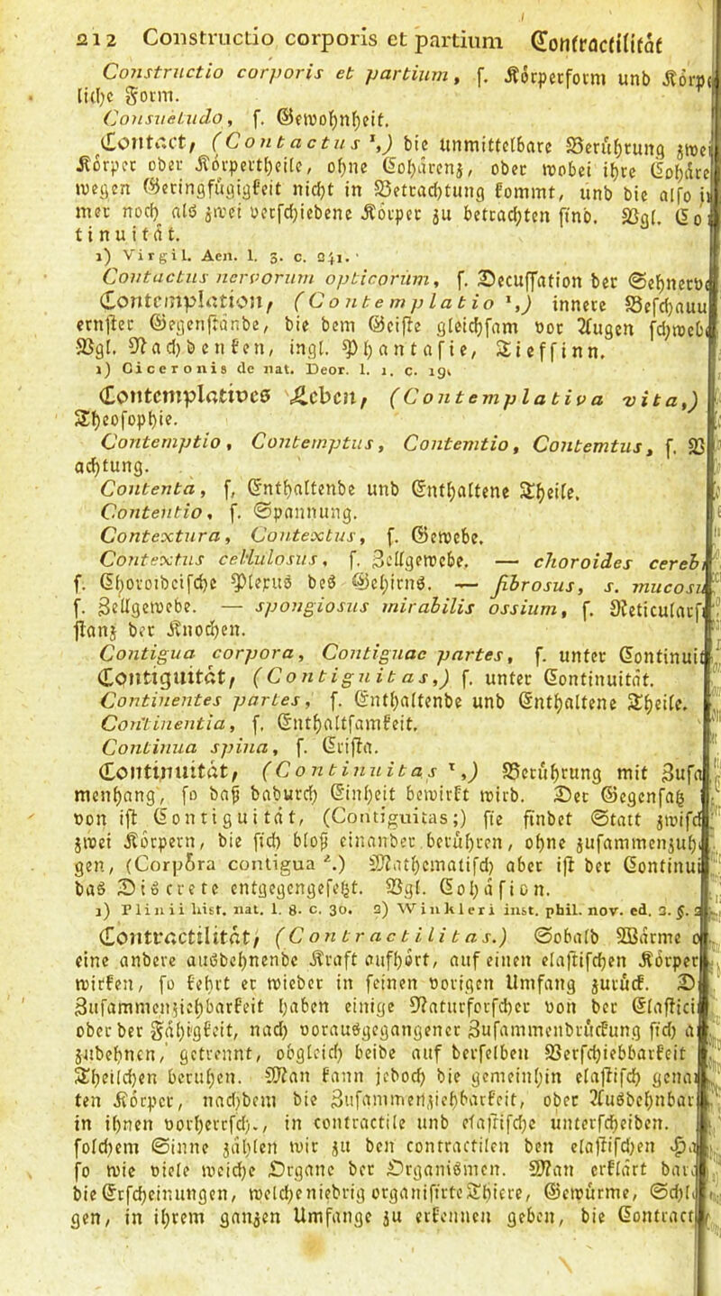 Constrnctio corporis et partium, f. Äotpetfoim unb [i(])C govm. ConsiieLiido, f. ^i£outtU’t; (Contactns^,) biß tuiiTiittctbftrc S5crüf)tun.q Äorpcc ober Ä6vpevtl)ci(e, of)ne 6oI)arcnj, ober wobei i^rc (Sobiite wegen ©eringfiigigfeit nicht in S3etcaci)tung fomint, unb bie alfo ii inec noch alö jwei üccfcf)iebene Äovpcc 5u betcachten ftnb. S3o(. 15o* t i n u i t (i t. i) Virgil. Aen. 1. 3. c. 241.' Coutactiis ncrvoriim opticorüvi, f. SDecuffation ber @ehnerö( Contciupintion^ (Contemplatio ^,) innere S3e[cf)auu crnllec ©egenftdnbe, bie bcm ©eifte gieichfnm nor 2tugen fd;web( ■2}gl, 9^acl}benfen, ingl. ^h an t afic, Sieffinn, i) Ciceronis de iiat. Deor. 1. 1, c. 191 Contcmpl«tiuc0 Zc\>cn, (Conteviplativa vita,) Sheofophie. Contemptio , Contemptus, Contemtio, Contemtus, f. 23 achtung. Contenta, f, ©ntf)altenbe unb enthaltene Contentio, f. 0pannung. Contextura, Contextus, f. ©ewcbe, Contextns celiulosiis, f. ßcUgetVcbe. — choroides cereh f. ^tejruö beS ©ehirnö. — ßhrosus, j-. mucosiJE f. gellgewcbe. — spougiosiis mirabilis ossittm, f, Dteticulacfr“ jianj ber d^nochen. Contigua corpora, Contignac partes, f. unter eontinuit ! ('Coejt-jg-ccetf. unter eontinuitdt, Continentes partes, f. ©nthaitenbe unb enthaltene Con'tinentia, f, eiUhaltfamfeit, Continua spiiia, f. ei'ifta. Kontinuität, (Continnitas ,) 25crührung mit Bufolp mcnhang', [o baf baburch einhcit bewirft wirb. 2)ec ©egenfa^ j non ifl^eontiguität, (Contiguitas;) ffe ftnbct ©tatt ^wifd jwei jiorpern, bie [ich blo^ einanber berühren, ohne jufaminenjuh gen, (Corpfira contigua ■‘.) SJZathcmatifd) aber i|t ber Gontinui baS iDiöcrete cntgegcngefefjt. 23gl. eohafion. 1) n i u i i liist. iiat. 1. 8- c. 30. 2) W i 11 k 1 c r i inst. phil. nov. ed. 3. §. 5 Kontructilitfit/ (Contractilitas.) ©obalb SBdrme 0 eine anbere audbchnenbc Äraft aufhort, auf einen etaftifchen Äbrper Wirten, fo febrt et wiebet in feinen norigen Umfang ptuef. 2) Sufammen^iehbarPeit Igiben einige S^aturfcrfcher non ber eiaffici ober ber gdhi'gfcit, nad) norauögegangencr Sufammenbrüebung fid; a jubehnen,' getrennt, obgleich beibe auf berfelben 23erfchiebbarf’eit beruhen. C0?an fann jcboch bie gemeinhin elajtifch genai 3 ten Äorper, nad;bem bie Sufammeripchbarfeit, ober 3fuöbehnbar ' in ihnen norherrfd)., in contractile unb etafrifdje unterfcheiben. foldjem ©inne jdhlcn wir ^u ben conrractilen ben ela)iifd)en fo wie niele weiche Organe ber ^irganiömen. S0?an erfldrt bare bieStfeheinungen, welcheniebrig organifirteSthittO/ ©ewürme, ©d)li gen, in ihrem ganzen Umfange ju etfennen geben, bie dontract |n kl l',:!