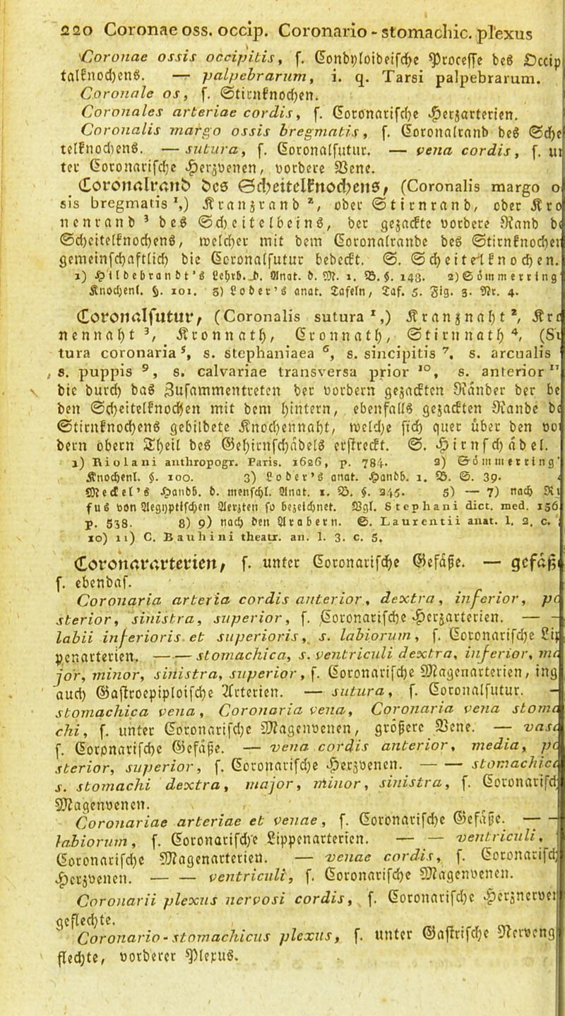 <2 20 Coronae oss. occip. Coronario > stomachic. pTexus 'Coronae ossis occipitis, f. (?onbi)toibeifrf)e ^roceffe bc8 £)ccip talfnod)en?S. —r palpebrarum, i. q. Tarsi palpebrarum. Coronale os, f. ©tidilfnocfjen. Coronales arteriae cordis, f. (5orönai:ifd}e ^«cjartfricn. Coronalis matgo ossis bregmatis, f. (loroiinlcnnb beö tcIfnod)cnö. —sutura, f, Goconalfutiir. — vena cordis, f. m tci' ßoronacifdbc -^eräueiicn, üorbere SSenc. Coi'Oltrtll’pnb bC6 Qd)citClfnod)CnS f (Coronalis margo o sis bregmatis',) Ävrtnjrnnb*, ober ® 11 r n r a n b, obecÄro ncnvanb * beö @d)eitcI6etnö, bec gejntftc uotbere 9^anb b< 0d)eite(fnod)cnö, i»cld}ei mit bem ßoronnfraube bc6 ©ticn6nod)ei gcmeinfd}aft(icf) bie dcronalfutuc bebccEt, 0. 0 ^ c11rt ?n o d) en. j) 111) e b ta n 6 t ’« Cc^ib. J>. Olnat. 6. 5)f. i. 5Ö. i. 143. 2) © 6m m e 11 i n 9 Snod;cnf. loi. 5) Cobec’fi <mat. Zafcfn, 2af. 5- Si9- 3- 4- (EorOJialfutUl*; (Coronalis sutura*,) jtrani|na[)t*, Ärt ncnnflbt^ Äconnat^, Gvonnatl;, 0tlrn natf;'*, (S'i tura coronaria s. stephaniaea ®, s. sincipitis s. arcualis , a. puppis s. calvariae transversa prior s. anterior bic burd) baö 3ar^inttictiti-eten bec üotbern gejatftcn 9tanb?r ber bc bcn 0d}eitelfno(^cn mit bem l)intern, ebenfalls gejacEten 9Canbc bi 0tirnt’nod)cnö gebilbcte .^nod)ennabt, meld)e [td) quec über ben t)o: bem obem Sf)eU beß ©e^imfdjnbelß ei*|IrecEt. ©. ^irnfdjabel. j) IViolaxii anthropogT. Paris. i62ß, p. 784* 3) © 6 m lii e 11 i li g ’ Änod)CnI. $. loo. 3) Cob«v’S aiiat. .^aiibb. i. 5S. ©. 3p. ‘ SOtccEct’S JpoiibB. 6. menfc^I. Slnat. i. 5ö. 345. s) — 7) nod) Dti fuä öon 9Icgi)ptffd;eii Qlerjtcii fo 68jcid)net. Sögt. S tephani dict. mcd. 130 p. 538. 8) 9) tlQct) ben Sltobctn. ©. Laurentii auat. 1. 2, c. ' 10) n) C. Bauhini theatr. an. 1. 3. c. 5, (Lovo'n<uv,rtei*icn; f. unter Goconarifd^e ©efdfe. — gcfßp f. cbenbnf. Coronaria arteria cordis anterior, dextra, inferior, pc sterior, sinistra, superior, f. ,ßoronarifd)e «^erjarterien. — - labii inf^erioris. et superioris,, s. labiorum, f. Goronarifdje 2i} penarterien. stomachica, s. pentriculi dextra, inferior, nu. jo'r, minor, sinistra, superior, f. (Soronari[d)e SJlagennrteiien, ing aud) ©ajlcoepiploifdje 3(tterien. — sutura, f. ßoconnlfutur. stomachica vena , Coronaria vena, Coronaria vena stomc chi, f. unter dcronarifd^e iKagcimenen, größere SBene. — vasi (. (5orpnarifd)C ©efdpe. — 'vena cordis anterior, media, pc sterior, superior, f. 6oronarifd)e ^etäöenen. stomachicc s. stomachi dextra, inajor, niinor, sinistra, f. ßoronarifd 9)Zagenüencn. ^ Coronariae arteriae et venae, f. 6oronnrifd)e ©efafic. — - lahiorum, [. ßoronatifd/e gippenarterien. — — 'uentricnli, 6otonarifd)C 55?agennrtcrien. — 'venae cordis, f. Goronarifd; .perlenen. ventriadi, f. (5oronarifd)e 50?agenüenen. Coro)iarii plexus nervosi cordis, f. (5oronari[d)c >^er3nctoei gefled}te. . Coronario• stornachicus plexus, f. unter ©afirifdpe iJtertjeng fled;tc, tiorberer ^leruß.