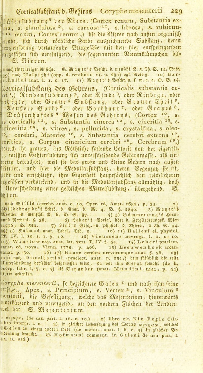 ^orfjcoffuBfTflUj Corj^phe mesenterii ^29 h'ifcnritbfTiin? ® Vec'^iere, (Cortex rennm , Substantia ex- ma, s. glanduiosa s. carnosa s, fibrosa, s. rubicun- ' n renura, Cortex renum,) bic bic 9?iereii nad^ aufcn organifdj . -etibc, pcb burcf) v6t{)Iici}e ^acbe auöjeicbncnbe ©ubflanj, bereit ■raitgcnförniig DctLnufenbe S5lutgef«^e mit ben ^ier entfpringcnben ;-.trgcfiifen ftc^ Pcreinigenb, bie fogenannten 5Kictenfiumpd)cn bil» 9?i cccn. ■nacbetn«tiulgen5ln(icf;t. ©.üJt ni)«t’g tö«fd)t. nicnfcfet. Ä. S-25-6. I4j 9?ete* viy) nach Otfltpigbt (opp. d. renibus c. n. p. 38o) ogl. 9?«te8- >o) Bar- 11 ho li iii anat. 1. i. c. 17, 11) iOt a p e f Ä ^öefd)t. u. f. ii). ü. a. D. ©. i4> ^vOrtiCitlfubflcn^ bee (5cl;trn0/ (Corticalis substantia ce- iri ’,) 9v i n b en f u b fl a n j ober 9f i n b c ober K in b t g e, ober nljigte, ober ©raue'* ©ubflnni, ober ©rauet jrcufcrc SSorfe®, ober SSorff)aut^, ober ©raueö®/ 25 rü f cn f) a fteö • SBefcn beö @cf)irnS, (Cortex s. i3 corticalis s. Substantia cinerea*^, s. cineritia s. ccineritia ''*, s. vitrea, s. pellucida, s. crystallina, s, oleo- cerebri, Materies *®, s. Substantia cerebri externa eerities, s. Corpus cinericium cerebri Cerebrum *®,) ?autd) i^t graueö, ind 0?6tl)lic{)c faflenbe (Kolorit Pon ber cigentlt= ,, meinen ©eljirnfubflauj ftcb unterfdjeibenbe ©ebirnmaffe, alö tin= xrtig betrachtet, weil fle bad gro^e unb fleiue ©el)itn nad) au^ett ibtuirt, unb bie SJZebullacfubftanj, bereu ©egenfag fie ip, libt unb einfd)lie^t, il;re @igenf)eit b^uptfiicblid) ben reidjlidjereit ugcfdfien oerbanfenb, unb in bie COiebuUarfubpanj aUmdblig, bod) Untevfdbeibung einer gelblid;en SPittelfubflanj, ubergef)enb. ©. bf) i r n. I nach SSitIK (ccrcbr. anat. c. 10. Oper. ed. Amst. i683, p. 34. 2) i 1 & e 61 an ^ t'« ö Qlnot. b. 3J?. 4. SB. §. 3940. 3) ?9tai)»t’« S®efd)r. -6. menfdjl. Ä. 6. SB. ©. 87. 4) 5) © d m m »111 n 9’4 ^sten» tunb SJJntienl. $. 36. 6) S«bet’4 SSotlef. Ober b. Sctgllebftungjf. Sffiltn 11776, ©. 531. 7) Plnf’4 (5>ef(b. u. spbQÜeS. b. 2 jf). 0. 94. S8) 9) Äulmu4 anat. 2abfU. lab. 8- *0) •>) Halleri cl. physiol. rr. IV. 1. IO. s. 1. $. 10. 13) Vieussens iievrogr. 1. i. c.i 10. 113) W i n s l o w exp. anat. lat. vers. T. IV. $. S4. 14) L e b c r i praelect. tan.'it. ed. nova, Vienn. 1778, p. 406. 15) L e e u w e n h o ek arcaii. lauat. p. 30. 16) 17) Haase cerebri iiervorumyue anat. ß. 26, 13) 119) noef) SP i cc 01 b 0 m I n i (praelect. anat. p. *52,) bem fd(fd)(ic5 btc ctg« tllntftfdjelbung betftlben betgtmeffen toltb, ba bot Ibt« SBcfal fomobl (de h. * corp. fahr. 1, 7. c. 4) aI4 IDcganbet (anat. Mundiui 1541, p. 04) il.t« gebenten. '~!orj'phe viesenterii, fo be5eicf)netc ©aten unb nach ihm feine nfeper,^ Apex, s. Principium, s. Vertex^, s. Vinculum * ienierii, bic Scfefligung, Wtld)c bgd 9)?cfentcrium, hiuterwärtS  berfürjenb unb oerengenb, an ben porbern Sldchcn ber SJenben-- •bei hot. @. efe n te ri u m. Kopu^tl, (de um part. 1. 16. c. 10.) c) libro cit. Nie. Fi c g i o Cal.i- 1 bro interpr. 1. c. 3) in gleichet Uebttfeljung b«4 Sajottoä apr>;^«, WtldjiS © 01 e n an elntm anbetn Dttc (de admin. anat. 1. 6. c. 4) ln gl?l(bet S5«i • btiitung btaud)l. ©. Hofmaniil comineut. in Galeiii de usu part. 1. 14. n. 316.) , I