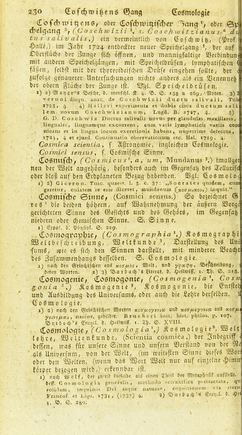 (£bfd>rut5cn0, ober Cofd)tuit}tfd)cr ober ©d d?clgi*ng ( (J o schw izH s. Coschwitzianus'^ du tu s s aiiv alis,) ein tiermeintlicf} von (5ofd)n)i^, (^rof.l ini 3nf)t 1724 entbecBter neuer ^Speicljelgnng ber auf | Dbcrfldcf)e ber Bunge jtd) offnen, unb mannigfaltige Sßcrbiubun; mit anbern 0peicbelgdngen, mit @peid)elbrufen, l»;mp^atifd)en ( fdfjen, felbfl mit ber tl)preoibeifc{)cn 3Drufe cinge^en' follte, ber c äiifolge genauerer Unterfud)ungen nid)tö anberd alö ein 9Senenne(j ber obern gldd)c ber 3«nge ift. STgt. 0p cid) e l br ü fen. i) 2) aI) tr’« 5öefcbv. £). nienfcl)f. 4. IS. 138 u 269/'9?oten. 3)1 T-exnoi disqu. aiiaf. de Coschwizii ductu salivaii, TVib 1725« 4 4) Hallcri experiaiema et dubia circa ductum sali 1cm iiovum Cuschwizianum, Lugd, B. 1727, 4. 5) G. D Co.schwiz Ductus salivalü novus per glandulas maxUiarcs, linguale-s, linguamque excurrens, cum “vasis lymphaticis variis com nicans et in lingua locuin exeretionis habens, nuperrime detectus, 1724, 4 et ejusd. Coutiniiatio observatiouum etc. Hai. X729, 4. Cosmica scientia, f, 2tftronomie, ingtcic^en Goömologie. Cosrnici sensus, f. ßoömifd)e 0inne. Coenilfd?^ (Cos micus\a, um, MunclanUs ^,) imallget neu ber 'Äelt angel)6rig, befonbetö aud) im ©egenfa^ beä Sellurifc ober blof auf ben (Jrbplaneten fSejug b^benben. 93gl. (iodmotoc 1) 2) Ciceron. Tusc. quae-.t. 1. 5. c. 37: „Socrates quidem, cum garetur, cuiatem se esse diccret, muhdaiuun (y.oefJt.iKOV,) inquit.” (Cosinifdic ©tnnC/ (Cosmici sensus.) 0o bejeid)net ® red’ bie beiben f'iif 5ßal)i'nebmung ber dufern SSorge geridjtcten 0inne bed ©efidjtd unb bed ®el)drd, im @egenfa§ niebern ober d)eniifd)en 0inne. 0, 0inne. i) ®|:po('. b: >p('i)|ior. ©. 32g. . Coöiiiograpljie, (Cosmographia^,) Äodmograpbi 5S3e(tbefd)rei/bung, . SJettfunbe Sarjlellung bed Uni fumd, ivie ed ftd) ben ©innen barflellt, mit minberet SSeadjt bed Bufammenbangd bcffelben. 0. 6 o d m o l o g i e. i) naef) beti @vted;ifd)en aiiS noay.ost unb ypceip);. ?5«flf)tei6ung, ( bi-ten SBotten. 2) 3) 5!>-u 10 u cp ’« Citcrat. 6. JpdltDiif. 1. Sp. ©. 3i3. Coemogenic; Coßfiiogonie/ (Cosmogenia'^, Cosv gonia^,) itodmogenie Äodmogonie, bie Sntpeb unb 2(udbitbung bed Unioerfumd, ober aud) bie 2ebve berfelben. S Sodmologie. ’ 1) 3) natp Oen ®i'ic’cl)ifcpcn SBerten Koafxoyfjtoc, unb non/aoyovi» ouä Kosy.i ysivoyoci, nascor, gebitbn. Bruckeri inst, liist. pliilos» p. 107. iSutbacp’a Sncijcl. b. i. 2p. 0- XVIII. (Eoßifiologic 7 (Co s niolo gia',) Äodmo[ogie^ SJelt lebte, SßSe'ltenbunbc, (Scieniia cosmica,) ber Inbegriff < beffen, irad für unfere 0inne unb unfern SScrjlanb oon ber ' ald Unioerfum, oon ber Belt, (im ireiteflen 0inne biefed Bor ober ben Belten, (wenn bad Bort Bett nur ouf einsclne ^imn fdtper bezogen irirb,) erkennbar iff. ») noip iieolf, bcc jivvil bioftlOe olp einen 2PfiI bn' 5)M«pp:!fiB oufltcOt. beff. C OS mol o gia generalis, mcthoilo ftuiuUica piritact.ua, qti foJidara, irnjiriirus Dei atqttc uaturae, cognitionem t la stern Fraiicof. et Dips. i73i, (i?37) 4. S) iS u r b fl cp ’ « (fneqU. t. J?tl 4. iS, 0. S80;