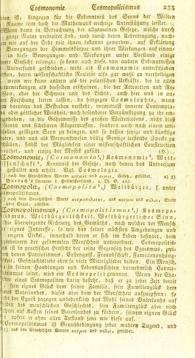 K’tt J)inge.qen für bic ©TFcnntni^ bc6 ©epnö bcr 5Bc(tm 9inimif il)iti bod) bic 9)?nt()cnia£if roidjtiäc UnterfliHung IcijTct. , ^SSciin bann in Betrachtung bcr oUgcmcinen ©cfc^c, ujclcfjc burch gnnje 0?atur Dccbrcitct finb, unb burd; beren Uebertrngung, nach* n mir auf bcr ßrbc mit ihnen befannt geworben, auf ßrflarung Bewegungen ber «^immelöbbrper unb ihtcr SßtrE’ungen aufeinans in biefe Bewegungen unb SBirf'ungen unfer Berftanb einige 'Ocre 6infid}t erlangt; fofann and) biefe, oon anbern (5rf’enntnif]eit . UnioerfumS gcfcf)ieben, wohi aI6 Goömonomie unterfdjtebett rfrben, beren wiffenfchaftfiche Siealitot alfo gar woI)t ju oertheibigeti wenn wir feine anbern ate( bie polarifchen Urfrdfte, bic in aiteit :turwirfungen alö bicfelbcn erfd}einen, bic ber 2fttraction unb 9fes ’lfton, ober ber ©c^were unb beö £id)t3, auch h'?t unö in uns !cc gorfdjung leiten taffen, ba hingegen Codmofophie, wenn iin barunter baö .Beftrebcn ocrftcht, uermittelfl innerer ßontemplas n ober göttlicher SBeiöhfit/'nad) befonbercr Bergunftigimg ju ihr eins ^gehoben, in bie ©cheimniffe bc6 großen SBeltcnlebenö, nicht bloß [feinen un6 fidjtbaren Äorpermaffen, fonbern and) nad) einem unis ifeltcn geiffigen ©cpn ju bringen, unb fo beffen jchigc unb funftige 'oere, unb unö al6 Bernunftwefen ooltig ©eniige leiftenbc äweefe ju bhnlten, fetbjf ber SJ?6gtid)feit einer wiifcnfd;afttichcn (lonffruction ;rathet, unb einjig bcr 9}?nftiE jufdltt. (t?.) HosmonointC/ fCo ÄoSmonomic^ 5fficlt = iffenfdjaft Äcnntnijj ber ©efehe, nad) benen ba6 Unioeefum gejfaltct unb erhalt. Bgt. ßoömotogie. ) n«4) Öen ®rlccftlfcftjii SIBotten xoirwos un6 vuy.of, , gebllbet. a) 3) 55iitöot^’Ä fiteratut 0. ^)tiItoi(Tenfi)aft, 1. 2^. 6. 215. Kosmopolit; (Co smop o Li ta^,) SBcttburgcc, f. unter eomopolitiömuä. ') na<^ öfin Qjtitc^lfifKn Sffiotte xaap.OTCokintt, ou« xoapof unb «■oX/s» 0tabt ober ©toat, gcbllbet. KoSntopolitismuS; (Cosmopolit ismus^,) Äo6mopos tiömuö, Söeltbürgerlichfeit, 2ße(tburgcrtichcr©inn, tbie überwiegenbe Diichtung beö ©emüth^, nach welcher ber 9J?cnfch ■’ eigiieö Sntereffe, fo wie baö feiner ndchfren Umgebungen unb engem (lirfel, innerhalb beren er ftch im Seben befinbet, bem gemeinem bcr gefammien ?f)?cnfd)heit unterorbnet. 6oämopolitiö= -:6 ifl in practifd)cr |)inficht ber reine ©egenfah beS ©goiömuö, jwi» :cn benen ^atriotigmuö, Caftengeiff, greunbfehaft, fyamiiienanhdngs ffeit, ©efchlcchtöliebe eben fo üiele 2J?ittclglieber bilben. @in SfÄcnfd), in feinen >^anbtungcn unb 2eben6anfichtcn oornehmlid) 6o6mo= lutigmuS leitet, wirb ein 60 ö m 0 p 0 t i t genannt. BJenn ber ßha= !ter cineö Goßmopoliten barin befreht, bap er ju jeber 3c,it bereit - fein eigneg ©lütf bem feiner gamilic, fein gamilienglftcf bem ■neg Baterlanbeg, biefeg aber bem ber ?!)?cnfchheit nufjuopfern; fo ht ber ^goift bagegen unbebenflid) bag 2Sohl feineg Baterlanbg auf Tten beg mcnfchlichen ©efd)led)tg, fein gamilienglücf aber nod) :hter auf Äo|Ten feineg Baterlanbeg jU forbern, feinem eignen ©lücf opfert er ohne allen 2fnftanb jene wie biefe auf. vlfogniopolitigmug ijf ©runbbebingung jeber wahren Sugenb, unb 1) au< ötn ®ti»(^ifc6en Slßotten Koapos unb jroX<s, gebllbet.