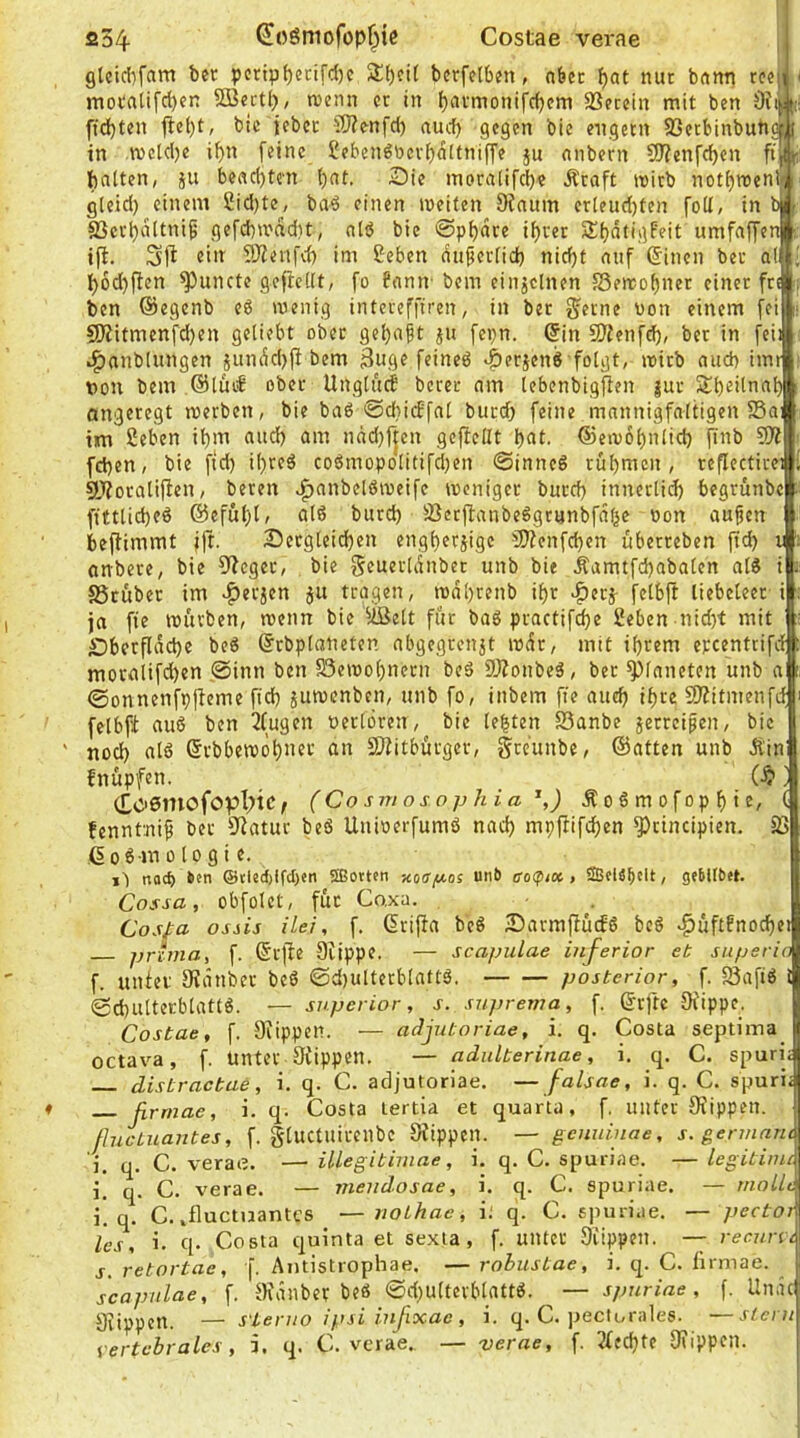 si34 (Joöniofop^ic Costae verae glcid^fam ber pcripf)ecifd)c Streit bcrfetbjn, nbec bot aut bann t?«| i motfliifcl)en Süßectl), njcnn er in Ijavmonifcbcm SSetein mit ben 5i)?i||(:: ffd)ten flet)t, bic jeber SÖ?enfd) auch gegen bie engem 83etbinbub«( in metelje i^n [eine 2ebenöbcvf)atfni[fe ju nnbern ?D?enfcf)en [^ t; ftntten, ju beac()tc'n t)nt. Sie moralifcb? Äcaft wirb notf)roenif i gleid) einem 2id)te, ba^ einen weiten Oinum crleud)ten fo(I, in « f SSerbnttniß gefcbwadit, nlö bic ©pbdre i^rer SbdtigFeit umfaffeni:: ifi. eilt TOieufd) im ßeben du^ertid) nicht nuf ©inen ber a(Ui I)6d}flen ^uncte gejteUt, fo fcinir bem einjclnen 5Sewof)ncr einer fr»; ben ©egenb eö wenig intereffiren, in ber fjerne von einem fei 9Ritmenfd)en geliebt ober gehabt fepn. ©in SÄenfeh/ ber in feil ^nnblungen jundd>jl bem Buge feineö ^erjenS folgt, wirb ciitd) imr von bem ®lfu€ ober Ungturf berer nm Icbenbigfien |ur Sl)eilnab angeregt werben, bie baö @d}icEfal butd) feine mannigfaltigen S5a; im ßeben it)nt uud) am ndd)fjen gcflcllt huf- ©ewohnlid) finb 50? fd)cn, bie ftd) ihreä co6mopolitifd)en ©inncö rühmen, reflectirei 5Woraliflen, bereit ^anbelöweifc weniger burch innerlich begrünbe fiftlicheö @eful)l; alö burd) SScrjlanbeggmnbfdhe von aujien beflimmt ift. Scrglcidjen engherzige 50?enfchen uberreben fich v anbere, bie 5?cger, bie gcuerldnber unb bit Äamtfd)abalen al8 i SSruber im ^erjen ju tragen, wdhrcnb ihr |)crz felbft liebeleer i ja fie würben, wenn bie ^iäelt für baS practifche 2eben nid)t mit Sberfldche beö ©rbplaneten abgegrenjt wdr, mit ihrem epeentrifd movalifd)en 0inn ben S3ewohnern beS SÄonbeg, ber Planeten unb a ©onnenfpjleme [ich juwenben, unb fo, inbem fie auch ihte 50?itmenfd felbfi auö ben 2Cugen verlören, bie lebten 23anbe jerreipen, bic ' noch alö ©rbbewöhuet an 3)iitbürger, greunbe, ©atten unb Äin fnüpfen. ] (Toemofopl^tcf (Cosmosophia ^,) Äoßmofophic, ( fenntnip ber 9?atur beö Uuiverfumö nad) mpfiifchen *3)rincipien. 23 ©oßmologi c. i'l nad) 6cn @ded)ffd)en SEotten Kosp-os unb ao(pio(. > SBfiä^cIt, gebllbet. Cossa, obfolct, für Co.xa. Cosfa ossis üei, f. ©rijfa be« SarmffüifS bcö <^üftfnochei prima, f. ©rfie Cfippe. — scapulae inferior et superio f. unter 9?dnber bc6 ©d)ulterblattö. posterior, f. 25aftö l (gchultecblatfö. — superior, s. suprema, f. ©rftc Ofippe. Costae, f. Olippeti. — adjutoriae, i. q. Costa septima^ octav^a, f. unter Stippen. — adulterinae, i. q. C. spuri; distractae, i, q. C. adjutoriae. —falsae, i. q. C. spuri; ßrrnae, i. q. Costa lertia et quarta, f. unter Stippen. ßucLiiantes, f. gluctuirenbc Stippen. — genninae, s. germarit i. q. C. verae. — illegitimae, i, q, C. spuriae. — legitime i. q. C. verae. — mendosae, i. q. C. spuriae. — mollt i. q. C. .fluctuantes —nothac, i; q. C. spuriae. — pector les, i. q- Costa quinta et sexta, f. unter Stippen. — recuni s. retortae, f. Antistrophae. — robustae, i. q. C. ürmae. scapulae, f. Stdnber beö ©d)ultcrblattö. — spuriae, [. Undcl Stippen. — s'lenio ipsi infixae , i. q. C. peclornles. —stern