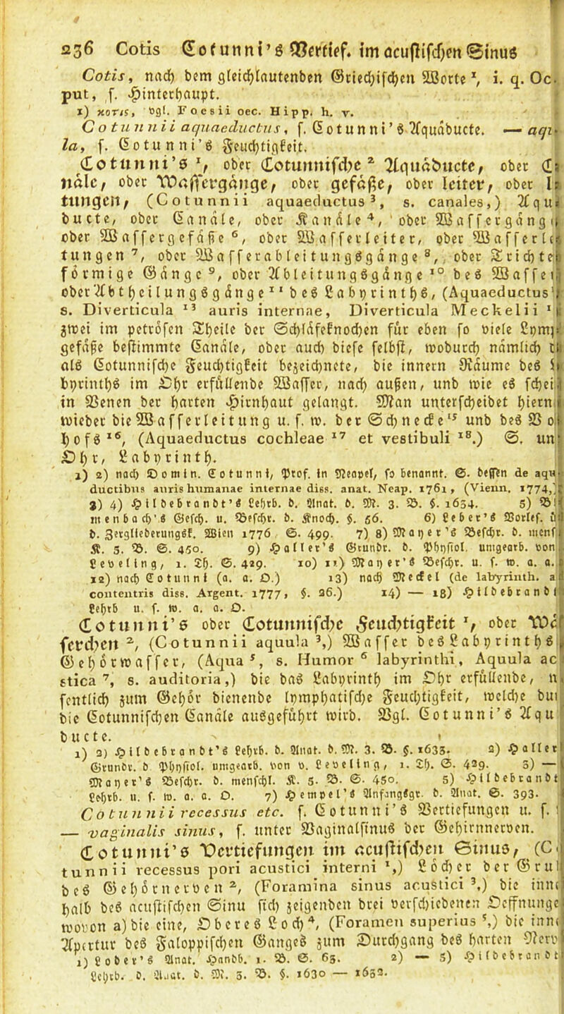 *236 Cotis (Eof utint’g 0[?eff{ef. tmöcuj}ifc0m@inu6 Cotis, nadf) bjm g(eid)Iautenben ©tied^ifc^cii SÜ3orte ^ i. q. Oc. put, ,f. «^inter()aupt. x) xor/s, 09I. Foesii oec. Hipp. h. v. C o tunnii aquaeductiis, f. d 01U n n i ’ Ö TTqudbuCte. —aqi> la, f. dotunni’6 geudjtigfeit. (£ottiiini’0 % ober Cotunmfdjc ^ ^tquabucte/ ober d» nalc/ ober 'Vürtiycrgöiige; ober gefef^e; ober leitet*/ ober It tungeit/ (Cotunnii aquaeductus *, s. canales,) 2£qui bu cte, ober dctndle, ober Ä a 11 d [ c ■*, ' ober SQ3 a f fer gd ng u ober 9B a ff c rg cf d fj e ober Söaffetleitcr, ober ^affertc^ t u n g c n , ober 9ßafferab(citungögdnge ®,. ober Ä r I d) t efc förmige @dngc ®, ober 3fbleitung6gdngc beö Sßaffeiij ober‘2fbtfjcilungßgdnge^' beö £abt)rtnt{)6, (Aquaeductus'; 8. Diverticula auris internae, Diverticula Meckelii ‘s jtrei im petrofen 2!^eite ber ©c^Idfefnodjen für eben fo niete 2pm)s gefdpe befiimmte Sandte, ober and) biefe fetbjt, moburd) ndmtid) ch atß dotunnifdje geud)tigfcit bejeid)nete, bie innern 0idumc beö 5>- bprintl)^ im £)t)r erfültenbe 5Baffcr, nad) ou^en, unb ivie eS fd)ci:j| in 83enen ber t)arten >^irnt)aut getangt. 5Wan unterfd)cibet t)icrmj wieber bieSBafferleitung u. f, m. bet ©djnccSe'^ unb be6 S3 ojf I)of6‘®, (Aquaeductus cochleae et vestibuli ©. un:(’ Sl)r, Sabprintf). ; j) 2) naci) ©omin. ffotunnt, qjcof. in SfJeopel, fs) benannt. ©. betftn de aq»r ductibus auris humanae internae diss. anat. Ncap. 1761, (Vienn. 1774,' ji j) 4) Jp il b eb t a n b t ’« £ef)tb. b. Slnat. b. SDt. 3- 5Ö- 1654. s) ?5i( incnboct)’« ©efeb. u. iöefebt. b. Änoeb. $.56. 6) Ce bet’Ä SBotlef. ö|l b. Sergllcbetunggf. 2Bien 1776 ©. 499. 7) 8)TOai)et’ö iöefcbr. b. nicnfij Ä. 5. ©.450. 9) ^)atlet’ä ©tunbt. b. ‘Pbbfiol. unigeatb. ooni. 5 cti e( in g, 1. £b- ©• 4*9. *0) *’) et’5 iöefcbt. u. f. 1». a. a..i *2) nach S0tunni (a. 0. D.) 13) nac§ 2)iecfel (de labyrimh. aJ coiitentris diss. Argent. 1777, §. 36.) 14) — 18) ^»ilbebtanbfjl Ce^tb u. f. w. a. a. O. (£otunni’0 ober dotuunifd)C ^cudjtigt'cit V fftd^CIt (Cotunnii aquula ^,) SOSnffet beö2abprintt)gjj S5 c t) 6 r » a ff er, (Aqua^, s. Humor® labyrinthi, Aquula ac i stica s. auditoria,) bie baö iJabprintt) im £)bt erfültenbe, n» fentticb 5um ©ctjor bienenbe tpmpl)atifd;e g«!Wd;tigEeit, tnetd)e bui^ bie dotunnifdjen Sandle au6gcfüt)ft wirb. 23gt. Sotunni’6 2fqu’ b u c t c. ' i) 3) /pllbebtanbt’« Ce^tb. b. 5Inat. b. OT. 3. 95. §. 1635. a) ^»anerl ©vunbv. b ipboriol- uingeatb. bon 0. Ceseling, 1. 2f;. 0. 429. 3) —( SOtaget’S 95efd)t. b. menfcbl. Ä. S. ©■ 45o. 5) ^p 11 6 eb t a n b t|: Ce^ib. u. f. m. 0. 0. O. 7) Jg) cmpel’« 3Infang<gt. h. 2Inot. ©. 393. i Co tunnii recessus etc. f. Sotunni’S 23ertiefungcn u. f. i, — vaginalis siniis, f. unter $Baginatfinuö ber S5et)irnnctnen. (Totunni’e 1Dci*tiefmtgcii im ccufHfdjcn ©ijtiiS/ (C j tunnii recessus pori acustici interni *,) S6d)cr ber S5rul| beö ©et)Drnerocn (Foramina sinus acuStici ^) bie innci l)alb beö acujiifcben ©inu ftd) jeigenben brei nerfd)iebenen iDcffnungei U'oron a)bie eine, Dbcreö eod)^ (Foramen superius',) bie inntji Tfpertur beö Satoppifd)en ©angcö ptm £utrd)gang beö barten 9?ern> OCobev’S ainat. Jpnnbb. 1. 5Ö. 0. 63. 2) — s) Jp i t b c b t an b t,i