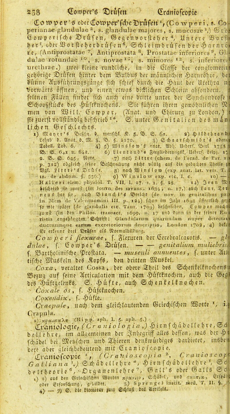 Co n> p c V’ 6 obccCon)pet‘’f<^>t’ iDnifcn(C o w p e r i, s. Coi- perianae glandulae s. glanclulae majores, s. mucosae^,) ®r'6|{ Goivp erifd)e Bcöfen, @cg chöorl^el) er ^ ilntcre Sßorfty ^ e r ^ ober 23 01 jl e f) c r b r ü fc n @ d) l e i mb rufcnber|)arnrc)i re, (Antiprostatäe Antiprostata ®, Prostatae inferiores®, G]?l dulac rotundae s. novae**, s. minores s. iiiferioreai ureihrae,) jtoei fleine runblici^e, in bie ßlgffe ber congtomerioi gcl)6rige Strafen hinter bem Sutbu^ bei mnnnlid)en .^anir6l)ve, bei banne 3fusfni)run96gdnge ftd) fdjief burd; bie -^aut ber Ucet()ra ni torrodrtö offnen, nnb einen ettvaS bicf(id)en @d)(eim abfonbern. j fcltnen gdüen ftnbet fid) nn^ eine b'ri'tte unter ber ©i;nd)onbrofe lii ©d)oofllTüife bed ^üfrfnodjerid. ©ic füf)rcn i()ren gcu)6l)nlid)en men non 2Bin.‘ Goivper, (?(nnt. unb (5l)irurg sußonbön, )1J ffe juerjt uoUfrdnbig befdjrieb©.unter ©.enitalicn bed mdnii li^en @efd),(ed)td. i) ?0too<^r’^ 5Bcfc[;v. 6. .t?. g. ?ö. ©. 6*. a) .?iir6ebtant)| , Ccf)Vb b. Qlnat. b. ?)t. 5. §. 2570. 5) 0 cb a a t ftl) m i b t'e abeni; 2abel(. 2ab. 6. ' 4) 5) iffi i n 6 f 0 lo ’ ä nnot. 91bfj. Uobetf. 5öitl 17551 5Ö. 0. 641 u. 642. 6) CNutüiib’« SerglifbamiäSf, Ueberf. Cflpj. i; Q. Vt. 0. 645, 9?otf. .7) lucl) filttre (chera. de l’acad. de Par. lilj p. 312) obgleich feine SSefchvetbung nlcljt ööulg oiif bie gcba'.bten Xheife j 58gl. üittte’S Dviife. noch SB i ti S I 0 to (exp. auat. lat. vers. T.i ir. de abdoin. $. 556.) 9) 'Winelovc' exp. etc. I. c. 10) —1 , H aller! elem. p>hy.fi61. T. VII. 1. 27. s. 1. 5. 28. 14) Dean !9i| befthfieb (ie juetft (im Journ. des savans. 1634,'u. 17,1 and) £ a ut. Seti neuß hat fie, liocf) fSiondji’ß föcrlcht (de nov. in genitallbus paj iii IVIcm. de V'aiiitniomini HI. p. 124) f(i)oii im 169,3 6ffpntiid) goj| fo wie tpiltcc (de glandulis etc. Taur. 1709) 6efd)rieben. CüWpet madjti juct(b (in ben Pliilds. traiisact. 1699. n. 17 unb bann in bet feiner Etfj xistia ongeb'lngt.in ' 0ci)tlft: Glanduiarum mi.aruiidara iiuper dctcctai) ductuumqiie earum excretorioruin dc.scriptio, London 1702, 4) betfl & erftnnt btel tDtüfen alß SJotmalbilbung. Cowperi ßexurae, f. gieruren ber Gcrebratcarotid. — gl- drilae, f. üoioper’d 3)ru[en. — — genitalium muliebr in f. 58nrtf)olinird)e ^roflata. — musculi annuentes, f. unter tifd)c CSJ^udfeln bed Äopfd, ben britten SJJudfel. i Coxa, üeraltet Gossa, bet obere 2il)cil bed ©d)enfelfnod)endii 25ejug auf feine 2frticu(ntion mit bem v^nftfnod)cn, auc^ bie ©egll bed '•^uftgclcnfd. @. >|)üfte, aud; © clj cn tel£n 0 d; en, » Cox nie OS, f. Inif'tfnodjen. j Cpxendix , f. »^uffe. _ ' CraepuLe, nac^ bem g(cid)fautenben ©ried)ifd)en Sßorte S i.^ Crapula. [ 1) -xPKieroeX»; (Hip^. aph. 1, 5. aph. 5.) ^ ^ ( Crianiologic, f 6V ß n j o / o z« ^ i t n f df) n b e I i e () r e, © df belichte, im adgemetnen ber c 'V'iö ber ,^1 fd)dbel bei 5)?cj'ifd)en unb 5Ü()iercn benfmüibiged barbietet, indbci- bepe aber gleidibebeutcnb mit C i n n i c f cop i e. ^ ^ f ClVHliofcoptC 'V ( C r ahio s c 0]>i n Cranioscop^ GalLinna \) © di d b e 11 e () r e ^3 i r n f d; d b e 11 c h v e ©df beltf)Corie®,'£irganenlel)re'^, ©nU’d ober ©alld ©df= 1) o) ouß beit ®iied)ifd)»n SBovten r.^xviov, 0chÄöi[, unb uy.omx, €c|piSlS ober fftfotfehung, g'Lilbet. 5^ Sprengel insüt, «cd. T. II. .,'t- 7) 0, bie Sitetatuv juin ©thluß beß QlttiUtJ.