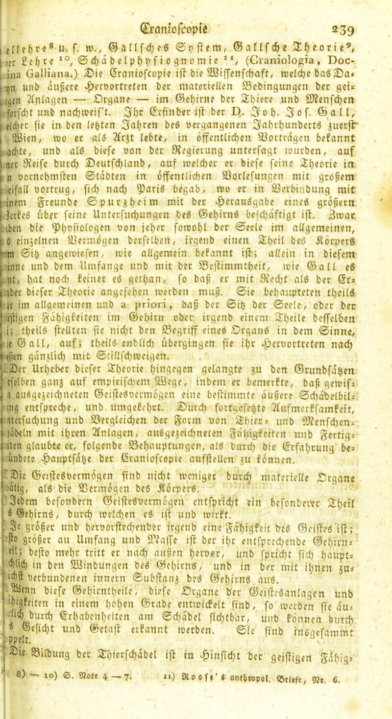 I elf cM« ® f- @ ft ft f cf) cö @p fl em, ® atff c^) e 3!^ eo ti j)cr£cf)te^°, ©d)abcfpf)i)riognomic“, (Craniologia , Doc- ; ina Galliana.) 3)ie dmiitofcopic bie 2Biffenfcf)aft, roelcf)c baS Sfl* [ nn unb ^upcte «^fcoortrcten ber materiellen SSebingungen bec gei* i^cn 3(nlngen — £)rgane — im ©e^irne bet 2;t)iere unb 9J?enfd)ett . fotfcbt unb nad)t»eif’t. ©rfinbet ift ber E). S^of). 5of- ©alt, I elciier ffe in ben lebten Sftf)c«n beä »ergangenen Saf)rl)unbertö juerfi“ j SKicn, wo et alö 2(rjt lebte, in 6ffentlid)en lüottriigcn befannt i fldite, unb alß biefc »on ber SHegietung unterfagt mürben, auf I ncc 9ieife butd) 35eutfd)lanb, ouf roe[d)er et biefe feine 3!l)eorie iti i n »orncl)m|Ten ©tabten in 6ffcntlid)en SSorlefungen mit gröfem [,.cifall »ertrug, fid) nad) ^ariß begab, reo et in SJerbinbung mit I iiiem §reunbe ©putj^^iiu niit bet «^eraußgabe eineß gtbfettt f.Jccbcß über feine Unterfud)ungen beß @el)irnß befd)dftigt ijl. 3n>ac !.(ben bie *’Pl)»fio(ogen »on jebet fomof)l ber ©eele im allgemeinen, tß einzelnen SjetmOgen bcrfcLbcn, irgenb einen Sbeit beß Jforperß ©ib angemiefen, mie allgemein begannt i)T; allein in biefem I iiinc unb bem Umfange unb mit ber SSejUmmtbeit, t»ie ©all eß | ut, bftl nod) feiner eß getban, fo ba§ er mit 9ied)t alß bet ©rs (:ibec biefer Sbeori^ angefeben »»erben mup. ©ie bebaupteten tbcilß f it iin allgemeinen unb a priori, baf bet ©ib ber ©eele, ober bec ! iftigen gdbigfeiten im ©ebirn ober irgenb einem Sl)cile bcffelben ; i; tbcilß ftellten fie nid)t ben 93egriff eineß Drganß in bem ©inne, jieöall, auf; tbcilß enblid) übergingen fie ibr vpcr»ortreten nach j tfen gdu5lid) mit ©tillfcbmeigen. |;2)er Utbelver biefer Stbeorie biugegen gelangte ju ben ©runbfdben rfelben ganj auf empirifdiem ööege, inbem er bemerfte, ba^ gemifs .1 außgejeiebneten ©ci|leß»crm6gcn eine beftimmte äußere ©cbdbelbils , mg entfpeeebe, unb umgefebrt. 2)urd) fortgefebte 'Üufmerffamfetf, i uerfuebung unb Söcrgleid)cn ber gorm »on Sbiec= unb i)Jlcnfd)cni I fabeln mit ihren 2fnlagen, außgejeidfneten unb §crtig= j:iten glaubte er, folgenbc 55ebauptungcn, alß burd) bie ©rfabrung be= I ünbctc >^auptfdbe ber ©raniofeepie aufftellcn ju fonnen. Organe rSic ©eijfeßoermögen finb nid)t meniger bürö^ materielle ^idfig, alß bie 23erm6gcn beß Äorperß. I 3ebcm befonbern ®eiffeß»ermogen entfprid)t ein befonbevtr Sbcil ^©ebirnß, bureb mclcbcn eß i|1 unb r»irft. Se größer unb bet»orfled)enber irgenb eine gabigfeit beß ©eiffeß ijf; ffo größer an Umfang unb 5Walfe ift ber ibr entfprcd)enbe ©ebirus dl; befto mehr tritt er nad) außen b^roer, unb fpri^t fid) bftupt= cblid) in ben SBinbungen beß ©ebirnß, unb in ber mit ihnen jus ■>'bff »erbunbenen innern ©ubjfani beß ©ebirnß auß. \5üfnn biefc ©ebientbeile, biefc £:’tganc bec ©eifteßanlagen unb ‘bigfeiten in einem hoben ©cabe entmicfelt finb, fo »»erben fie du= •lieb burd) ©cbabcnbeltcn am ©d)dbcl ftd)tbdr, unb fönnen butd) , « ©efiebt unb ©eta)l evfannt »»erben. ©ie finb nißacfammt , PPclt. |fÖie «Silbung ber STbietfcbabel ijl in ^in|Td)t ber geifligen ^dbig-' 0) ■— 10) ©. gjote 4 —7. r>) Otoof«’« ontbtopol. QStiif«, 9?r, 6.