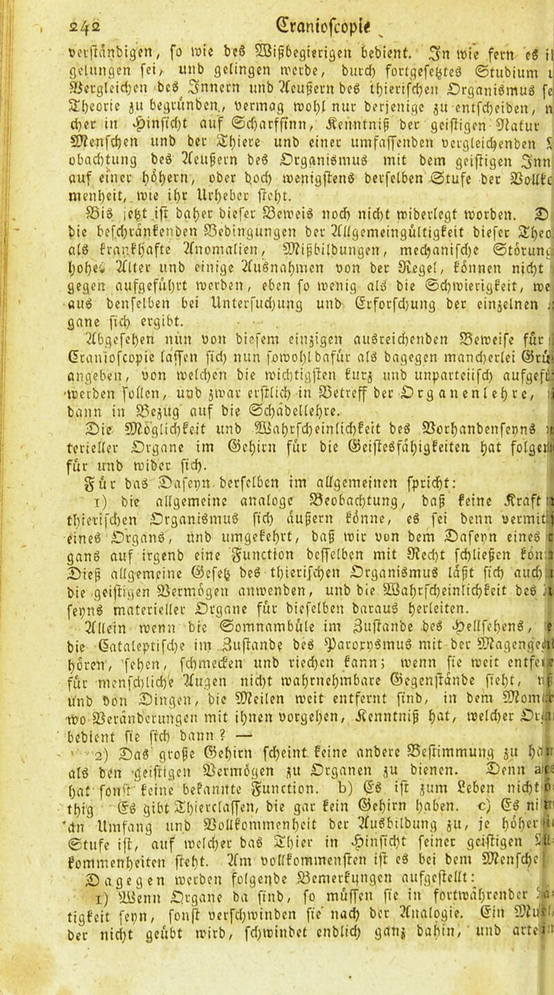 vei'jldnbigfn/ fo wie be6 2Bip6egi«ttgen bcbicnt, ;3n wie fern e§ il gelungen [ci/^ unb gelingen wccbe, bucd) fortgefc^teä ©fubium i 3jevgleic(;en bc6^ Snnctn unb ?tcufeni bee tljierifcljen £)rgani6mug SHjeocie ju begvunbcn., vermag wol)l nur berjenigc jn cntfcfjeiben, n d}er in ^in[icf)t auf (Siijntfftnn, Äenntnip bcc gcijiigen 9ia(ui 5D?enfcf)en unb ber St)iecc unb einer umfaffenben vergleic^enben S übacbtung beä 3(eufern beö £?tganibmuS mit bem geifligcn Sun ouf emcc l}ß^ern, ober bocl) wenigjlenö berfelben-Stufe ber jßolltc inenl)eit, wie i^r llrl)ebet f?d;t. SSiö iebt.ift baljer biefer S3ewei6 notf) nicht wiberlegt worben. X) bie bef,d)idnfenben SSebingungen ber ^Hlgemeingültigfeit biefer 2!l)eo] alö franf'ljnfte 2(nomalien, CO?ipbilbungen, medjnnifdje ©torungj l;ol}ei 3{Uer unb einige ‘.2fuSnaf)mcn von ber Siegel, bdnnen nidjt gegen aufgeful)rt werben, eben fo wenig al» bie ©chwierigfeit, we, «u6 benfelben bei Unterfud)ung unb Giforfd)ung ber einjclnen gane fiel) ergibt. '2(bgefel)en nun von biefem einjigen auöreid)enben SSeweife für i Graniofeopie laffen fidj nun fowol)lbnfur nlö bagegen mandjerlei @r«! angeben, von weld)cn bie widitigjlen £urj unb unparteiifd) aufgefi^ •werben füllen, uob jwar erfrlicl) in fSetreff ber £)rg auenl el) vc, )j bann in SSejug' auf bie ©djdbellehre. Sie SÄö'glidifeit unb 2Bal)tfd)einlid)feit beö SJorhanbenferm« ;t: terieller Srgane im @el;irn für bie @eifteöfdl)igfeiten hat folgctli für unb wibet ftd). gür baä .Safepn. berfelbcn im allgemeinen fprichf: t) bie allgemeine analoge Beobachtung, bap feine .^raft tl thierifdjen Srgani6mu6 ffd) dupern Bünne, c6 fei benn vermitlf eines SrganS, unb umgeBehvt, bap wir von bem Safevn eines t ganS auf irgenb eine gunction bcffclbcn mit Siecht fchliepen Bbtra Siep allgemeine ©efefj beS tl)terifchen SrganiSmuS idpt ftch auch j bie geiftigen Vermögen anwenben, unb bie SöahrfdjeinlichBeit beS ,i fepnS materieller £)rgane für biefelben batauS hfi'lßitca- hinein wenn bie ©omnambüle im SujTanbe beS ^ellfehenS, |i bie (5atateptifd)e im Suftanbf beS S^arorpSmuS mit ber Sliagengeiiil hören, fchnn-’cf«» ried}cn Bann; wenn fte weit entfei| für menfd)lich'e ?Xugen nidjt wahrnehmbare ©egenftdnbe fieht, np unb Von Singen, bie SJfeilen weit entfernt finb, in bem 5)iom(;r ■Wo Berdnberungen mit ihnen Vorgehen, Äenntnip hat, welcher Srii- bebient fte freh bann ? — ’ 2) SaS'grope ©ehirn fcheint feine anbere Beftimmung ju hap als ben •geifiigen Bermogen i(U Srganen 5U bienen. Senn ai{« hat- fonif- Beine befannte Sunction. b) ®S ift jum ?eben nicht'^^ thig @S gibt Shievetaffen, bie gar Bein ©ehirn haben, c) ©S ni m Mn Umfang unb BollBommenheit ber ^uSbilbung ju, je hoh«‘‘;'' ©tufe iff, auf welcher baS Shier in ^inftdit feiner griffigen S'l! fommenheiten freht. 2fm vollBommenften ift eS bei bem Bienfche Sag egen werben folgenbe BemerBungen aufgcjfellt: i) Bienn Srgane ba ftnb, fo müffen fie in fortwdhrenber h- tigfeit fepn, fouff verfchwinben fie nach ber 3(nalogie. ©in ber nicht geübt wirb, fd^winbet enblid; ganj bahin,' unb artc«a