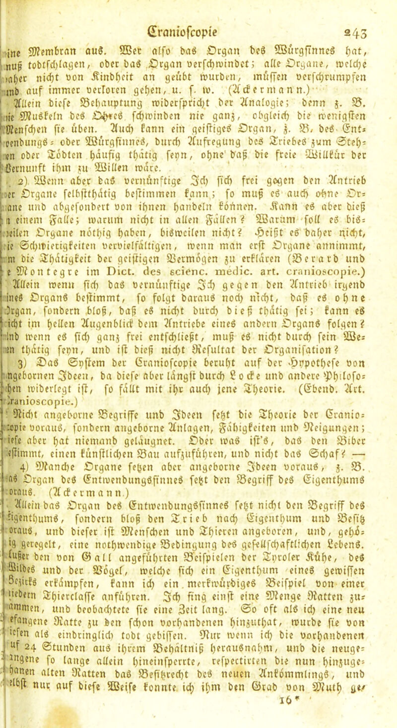 Sraniüfcopie 243 ' ine 9/?embrnn auS. 9Bec cilfo baö .Organ bc8 SBiirgfinncö t)at, ' ober baö Organ oer('(f)n)inbcti alle Organe, tDcIdje ^n()er nidjt non Äinb^cit an geiibt rourbeii, muffen ocrfdjrumpfen ■’ inb auf immer oerroren gefjen, u. f. tv. C4'cf e r m a n n.) ■■ ' 3flletn biefe ©ebauptung roiberfprid)t ber '.ü^nalogie; benn }. S5. ()ic 9J?u6Fefn bcö O^cö fd)Winben nie ganj, obgleich bie menigffen ^ Wenfeben fie üben. 2fud) fann ein geiffiged Organ, j. 5^, bed- «Snta I peiibungd; ober SSürgftnned, burd) 3fuftegung bed Slriebed jum 0teb- , en ober Sobten [«pn, o|>ne b'ap bie freie SBillFur ber l^ßernunft if)m ui SBillen roate. i2). Sßenn aber ba§ uernünftige ^d) ftd) frei gegen ben 3fnfrieb l.jcr Organe fclbfftf)atig beffimmen fann j fo mup cd aud) O'bne Or; I, ane unb abgefonbert oon if)nen ba^’beln Fönnen. Äann cd aber biefj [11 einem marum nicht in alten 55^5den ? SBaram foU ed bid: l.jcilen Organe notl)ig hoben, bidmcilen nicht? c&eifjt ed baher nicht, ie ©d)ii)ierigfeiten «crüielfdltigen, menn man erff Organe annimmt, :m bie jÜh^^iißbeit ber geiftigen SSermogen 511 crf'ldren (S3erarb unb e9)Jontegre im Dict. des scienc. medic. art. cranioscopie.) Mein roenn fid) bad vernünftige gegen ben ‘^(nfrieb irgend iiied Organd beftimmt, fo folgt barnud nod> nicht, bap ed ohne ■5rgan, fonbern blo^, bap ed nicht burd) bieji tbdtig fei; fann ed :icht i.m hellen ■2fugcnbticf bem 2fntricbe eined anbern Organd folgen? ;;lnb trenn ed fid) ganj frei cntfchlie^t, muf ed nicht burd) fein SBes in tl)dtig fepn, unb ifl biefi nid)t Ovcfultat ber Organifation ? 3) Oad ©pficm ber (5raniofcopie beruht auf ber >Öppotl)cfe von .ngebornen Sbceu, ba biefe aber idngft burd) 2 0 cFe unb andere 'Philofo^ h<n triberlegt ift, fo fallt mit ihr aud) jene Siheorie- (®benb. 2(rt. ’Oranioscopie.) I' 91id)t angebornc SSegriffe unb Sbeen fe^t bie 3!heoric ber Granio= j-Utpic üoraud, fonbern angeborne 2lnlagen, gvlhigfeiten unb Oleigungen; ■iffc aber hol niemanb gelaugnet. Ober trad ift’d, bad ben Jöibcr effimmt, einen funfilid)cn Sau auf^uführen, unb nid)t bad ©d)af? — 4) 5)?and)e Organe fehen aber angeborne Sbeen voraud, j. S. Organ bed (fntirenbungdfinned fc(5t ben Segriff bed ßigenthumd ornud. (21 cf e rm a n n.) _ 2(licin bad Organ bed (5ntirenbungdfinned feht nicht ben Segriff bed tigenthumd, fonbern blop ben Srieb nad) lS'igcntl)um unb Sefi§ ocoitd, unb biefer ijl SlJlenfcbcn unb 5thieren angeboren, unb, gehi^ 19 geregelt, eine nothmenbige Sebingung bed gefeUfchafttid)en hebend. luScr ben von ©all angeführten S'cifpiclen ber Äprolcr Äühe, bed Bitbed unb ber Sogef, mcld)c ftd) ein ßigenthum eined getviffen Sejitfd erfeSmpfen, fatin id) ein. merftvürbiged Seifpiel von einer ' liebem 2:hicrclaffe anführen. Sd) fing einft eine Ofenge Oiatten ju? onimen, unb beobad)tete fie eine 3cit lang. ©0 oft atd id) eine neu ' efangene DCatte ju feen fcf)on vorhanbenen hinjuthot, rourbe fie von ■ icfen atd cittbringlidt tobt gebiffen. 9?ur trenn id) bie vorhanbenen , of 24 ©tunben aud ihrem Schattnip h^raudnahnt, unb bie neuge: ■ iogene fo lauge allein hi»«i»fprrrte, refpectirten bie nun hinsuflf’ Olten Oiatten bad Sefihrecht bed neuen 2fnfömmlittgd, unb Idb[t nur auf biefe SJeife fonnte. id; ihm ben ©tab von SÄuth ge.' 1 16’' ' I