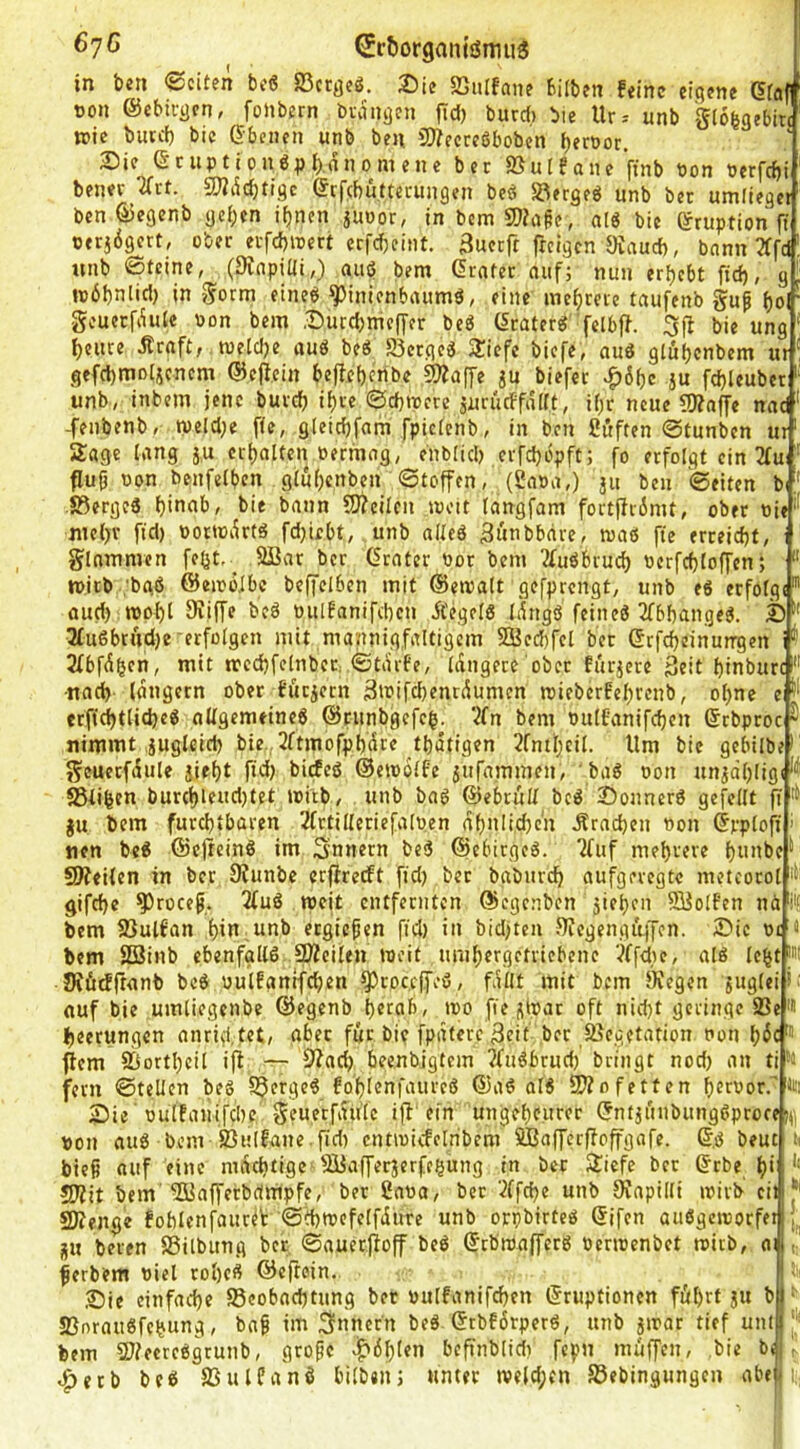 6'jO €rt»organiönni5 in bcn ©citfn bc6 SScr^sö. iöie SSulfdii? bilbfit feine eigene dfaf oon ©ebivgen, foJtbern bi-vingcn ftd) burd) bie Uv-- unb giobgebm wie butd) bic ß^-benen unb ben 5)?ecccöboben beroor. Die ©cuptionö^)l)dnomene ber ißutfane ftnb bon berfdji bener ^rt. 2}?dd)tigc ©cfcbuttecungen beö SRergeö unb bec umlieget ben ©egenb gci;en if>nen juDor, in bem 9}?apc, alö bie ©ruption ft perjdgcrt, ober ei-fd)ujcrt erfebeint. 3uccfr freigen Oiaud), bann 3ffd nnb Steine, (Slnpidi,) aiiö bem Crnfer nuf; nun ergebt ftd), g reöbntid) in Sorm eineö ^inicnbiuimö, eine inebme taufenb gup ()o geuerfduie Pon bem .Ducebmeffer beö (5caterg 'felbff. gfi bie ung beute Ärnft,. tpeldje uuö beS S3crgeä 3!icfc biefe, nud glubenbem ur gefcbmDljcncm ©ejfein beffeberibe 5Waffe ju biefer ^6bc ju fd)leubcr unb, inbem jene butcb ib« ©ebtpere jurijcffairt, i()r neue SKaffe naef -fenbenb, tveld)e fie, gleicbfam fpictcnb, in ben ßuften Stunben ut ‘ Sage lang j.u crbolten Permag, eitbüd) erfebopft; fo erfolgt ein 3tu: flufi Pon benfelben glubenben Stoffen, (Sapa,) 311 ben Seiten b I SSergeS bitttib, bie bann SJfcilcn tpctt tangfam fortffrimt, ober Pie nicbr fiel) Portodrtä fd)tebt, unb allcö Biifbbnrc, tpaß fte erreicht, glommen febt,_ SBor ber (Srotcr Por bem 2fußbrucb Pcrfcbloffen; tpjcb 'bgö ©eiPüJbc beffelben mit ©etpalt gefprengt, unb eß erfolgt' oud) tpobl Sriffe beß PulEonifcbcn Äegelß Idngö feineö 2fbbangeß. ® 3fu6btnd)e‘erfolgen mit mannigfaltigem SBecbfel bet ©rfcbeinungeti i 2fbfdben, mit trecbfelnber. Stdrfe, idngere ober fur3ere geit binburc •noeb langem ober füc3ern 3tPifcbenrdumcn roieberfebrenb, ohne eJ' crficbtlicbeß nUgemeineß ©runbgefeb. '■^fn bem Pulfanifcben ©rbproc ^ nimmt ^uglcid) bie,2ftmofpbdr« tbdtigen 2[nil;eil. Um bic gebilbe' geuetfdule siebt ftd) biefeß ©etpolfc sufammen, baß Pon unsdbligt SStiben burcblcud)tet ipftb, unb baß ©ebruU beß 2)onnerß gefeilt fi gu bem furchtbaren 2frtil(eriefalPen dbnli.cbc'n Ärncben Pon ©pplojt nen beß ©cjteinß im Snnern beß ©ebitgeß. 2fuf mehrere hi*»be^ fJJfeilen in ber 0funbc erffrerft fid) bet babitrcb aufgeregte metcorol gifebe ^rocep. 2(uß weit entfernten ©egenben 3teben 53olfcn nä i'S bem 23ulfan bin,unb ergiefen fid) in bid)ten Sfegengiijjen. ^Dtc Pi ä bem Sßinb ebenfgllß .SWcilen »eit nmbergetriebene ^ffdtc, alß lc§t|»t JJförffronb beß pulfanifcben QJroceffeß, fallt mit bem JKegen gugleiii ouf bie umliegenbe ©egenb herab, tpo fie glpat oft nid)t geringe 93e'# beerungen anrid.tet, aber für bi? fpdterc 3eit ber Vegetation Pon bdc' flcm Vortbcil ijl 92ad) beenbjgtcm jftißbrud) bringt nod) an ti fern Stellen beß SJergeß fo'bienfanrcß ©aß alß 9Wo fetten berpor.” iei Sie pulfaiiifcbe geuerfdülc ifl ein ungeheurer ©nt3unbungßprore fn pon auß bem Vulfane.fid) cntipicfelribcm SBafferffoffgafe. ©ß beut ii bieg «uf eine mdebtige SJJaffec3erff^ung in ber Siefe bet ©rbe b‘ ‘‘ 5Dfit bem'5üafferbdmpfe, ber 2aPO, bet 2(fd)e unb 0?apilli ipirb ciij*' SKenge foblcnfaureV StbtpcfelfduTc unb orpbirteß ©ifen außgcmorfetjl^ gu beten SSilbung ber Sauerftoff beß ©tbmafferß PeriPenbet reirb, a ferbem Piel rol)cß ©eftoin. Sie einfache 95eobnd)tung bet pulfanifd)cn ©ruptionen führt 31t b SBoraußfe^ung, baf tm Innern beß ©rbfdrpcrß, unb 3»ar tief uni bem SUfecreßgrunb, grofe v^öblen befifnblid) fcpn muffen, bie 4>etb beß SSulfanß bilben; unter «veld;en S5ebingungen abe