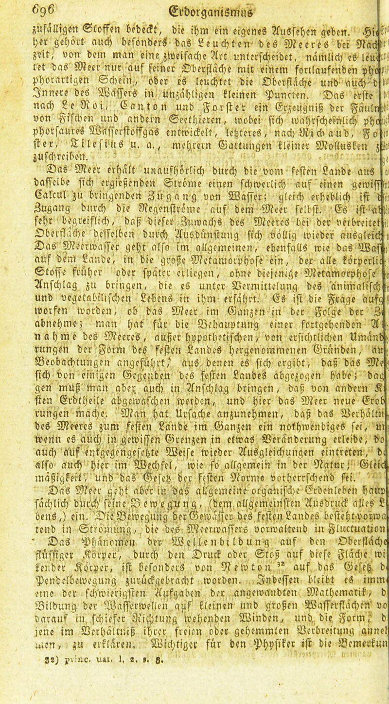 ^9® @i‘&organi5muö siifrtirigcn ®foff?n bfbccft, bie ibm ein eigene« 3Xu«fe^cn geben, l;ei- geboi-t aud) befonber«-bnä Seuebten^ be« CDJeer«« bei ?Rnd «■ jeit, non bein man eine jWeifad)e ?fcC unferfd)eibct, näitliiri) e«-leui m fet bn« ?0?eet nur^nuf fcincc Öberfjfddje mit einem fortiaufenben pl)'c fi;' pboravtigen ©d)ein,, ober e« Icucbtet bie IDberfldcbc unb-aud)-'b W innere be« ^ffirffTer« in. unädbltflf** flcinen ^uncten. iOn« erffe M nad) S^e Oiüi, (5anton unb ein (Jr^ciigni^ ber 55«tdn liJ nen §ffd)en unb anbetn 0cetl)ietcn, toobei- fid) ina()rfd)evnlicb ?)botfaure« 5ß<1|yerfloffga« enttridelt, le^teve«, und) 9H dVa u'b, g o ii« fie r, Si tcfi‘ii« u, a., mebrein ©attungen tleinev SJZoHuöEen sSj! jufebreiben. ' ‘ , ■ . j, 2)a« 9}?eer cr^dft unauff)5r[id) biicd) bie nom fef?en Sanbe au« ci baffeibe fid) ergic^enben ©trome einen fd)n>evtid) auf‘einen getniff int Galcul ju bvingenberi 3ügdng non SBaffet; gteid) evbeblid) ,i^ i m Zugang burd) bie 9?egenfu-6me auf behi iD'icei- felbfl. ■©« ijl'a{|ä( febr begi-eiflid), baf biefee Buinadj« bc6 Wiener bei bet verbreitet li Dberflütbe bc'(Tf[bcn buid) 'ifufbunftung ffd) völlig ivicbec aii6g(citf n 2)a«' 9J?eenva|Jec geljt aifo im allgemeinen, ebcnfall« reie ba« ®af t auf bem Sanbe, in bie grojie 9}?etamorpf)afe'6in, bei- alle forpertic: Stoffe fvubcc ober fpdtcc cilicgen, ohne biejeni^e 9J?etamorpbofe' u 2fnfd)lag 511 bringen, bie c<3 unter SSerpiittelung beö dnimali'fcfi j unb vegetnbi(ifd)cn £ebcn« in iljm erfgOrt. ifl bie §cage aufg S ivotfen tvorben, ob ba« 50?ecc im ©auäen in ber f^olge ber 3i 1 abnebme; man l)at für bie SSebauptung einer fortgel^cnbch nal;me be« 9??eete«, außer l;ppotl)etifd)en, von erftd)tlid)cn Umdnb Hingen ber gobni bc« feflcn Sanbe« l)ergenommenen ©ruhben, au [ S3cobacbtungen angeful;)i;fau« benen e« ficb-ergibt, baß baö3)?e; ftd) Von einigen ©egenbe.n bc« feflen Sanbe« abgewogen gen muß'man aber aud) in 2fnfdjlag bringen, baß von anbern ^ fielt ©rbtljeile abge'tvafd)cn iverbcn, unb l)i?>^ ba« 9)?ecr neue ©rob cungen niad;e. S)?an ^at Urfgdje anjunef)men, baß ba« SJerbdltn be« 5)?eere« jum ,fe(ten ?a'nbe im ©an^en ein nofbivcnbige« fei, ut merin e« aUd; in gemiffen ©renjen in etreaö SSerdnberung etleibe, bo aud) auf enigegengefebte 2Beife tvieber 3fu«gleid)ungen eintreten', b< alfo- aud» t)ier im flBed)fel, _ ivie fo allgemein in bet 9iatucj ©leie mäßigfeif r unb ba«'©efefi tjer fefien S^orme Vorl)crrfd)enb fei.' - 23a« 9??ebr gel)t abc'r in boo allgemeine orgaUifd)c ©rbenleben baup fdd)lid) bur>b‘ fcine';S en),cg'ung, (bem nllg'cmcin'ften ^u«brucf alle« t ben«,) ein. '23’ie'fÖeiveg'ung'ber‘©,eivd^^ be«,'feftenSanbe« befießt-voi-iva tenb in ©trömUng, bie be.« S'iemvaffer« vorivaltcnb in §(uctuatjon ■ 23a« *J)l)dnomeu ber 5B e( te n bi Ib u n-g auf ben £)berfldcbe flüfftger ..Körper’, burcl) ben 2)rucB ober Stoß auf biefe g(dd)c tvi ienber .Körper, ifi befonber« von fJietvton,’* auf ba« ©efeg b ^cnbelbcivegung jurüefgebraebt morben. 3nb«ffen bleibt e« imm eine ber fci)’n.ue'rigtien '.^fufgaben ber angeivanbten 9)?atl)cmatif, b Silbung ber flSafferivellen auf' fl.eincn unb großen 3BafJevfIdd)en' vo barauf in, febiefer 9üdptung ivel^enben SBinben, unb,. bie S^orm,; jene im 23erl)dltniß i^rct freien ober gcl)emmten 93erbreitung aiine men, ju erfldren. SfBid;tigct für ben «fi bie ^emerfun 8*) ■gxhic. uai. 1. a. >. a*