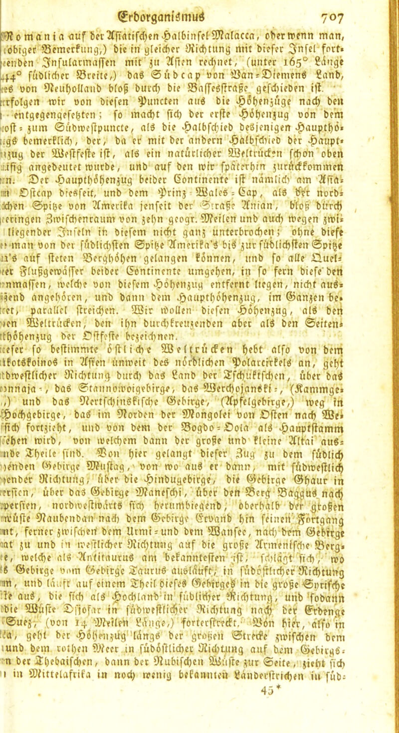 0 mfl n t a <iuf berXffrttifdjen 3??atacco, ober wenn man, ('obiger S3emerfung,) bic in gleicher JKid)tung mit biefer 5'nfe( fort» [tenben Snfulannaffen mit'ju 2Tften redjnet, (unter 165° Sange 44° fttbli(^)er S3reite/) ba6 @ubcnp non S5an»25iemen6 Sanb, ce« üon 9?euf)olIanb blo^ burd) bie 55affeöf?ra^e gefd)ieben i)I • rrfolgen wir öon biefen ^mieten auö bie .^obenjuge nad) bcu [ - entgegengefebten ; fo mad)t ftd) ber er(te ^Öbenjug ton be'm icofl 5 jum ©ubwefipuncte, alö bie ^albfd;ieb beöjenigen ^auptbö» i^gö bemerflid), ber, ba er mit ber dnbern >6fi(bfdiie0 ber >|)aupt« Miug ber Süeftfeftc ifl, alö ein natucltcber SSeltriicfen fdibn oben •lifig angebeutet wiirbe, unb anf ben wir-fpiiterbin jiirurffornmen f.n. 35er ^auptb6f)en}ug beiber ßontinente i|l ndmlid) am 'Äfta» nn £)(tcap bie^feit, unb bem 'Prinj Söalce^Gap, alö tft'r notb» :dd)en ©piöe ton Tfmerifa jenfeit ber ?rrafe 2fnian, b'lop burdj , l.'ecingen Swifdienraum ton jel)n geogr. Weilen unb aud) wegen jwü lliegenber Unfein in öiefem nicht ganj unterbrochen; ohne biefe .'»•man ton ber fublid)tfen @pihe 2fmetifa’ö bi6 jur fublichflen 0pige jj’6 auf jfeten S3erghdh?*^ gelangen fdnnen, unb fo alle £lueU leer glufgeweiffer beiber (Kontinente umgehen, in fo fern biefe'ben •rnmaffen, wcld)e ton biefem «^ohenjug entfernt liegen, nicht auö» «?enb angeboren, unb bann bem ^aupthohenjug, im ©anjen be» !ret> parallel ftreichen. 93ir Wollen biefen ^ohenjug, alö ben 'Jen SO^eltrucfcn, ben il)n burd)frcujenben ober al3 ben 0erten* ithöhenjug ber r'fffefle be5eid)nen. icefet fo beftimmtc ßfllichc Söeltrficfen h^^t '’on bem lifotöfoinoö in ‘äfften unweit bcö ndrblichen ^o'larcirfelö an, geht itbwef!lid)er Diichtung burd) baö Sanb ber S?fchuftfd)en, über bai nnnajuw ba6 0tnunowoigebirge> baö 9Serd)ojanefi r, '(Jlammgc» .,) unb baö 9(ertfd)inö6ifd)c ©ebivge-, ('^fpfelgebrrge,) weg fn (i^othgebirge, baö im 9forben ber Wongolei ton £>|fen nach ®e* iftd) fortjii’ht, unb ton bem ber SSogbo £)ola al6 ^aupfpomm f:'(?hen wirb, ton welchem bann ber große unb fleine vfltai auSs iinbe biefer i^ug ju bem füblich ')enben (Gebirge Wuftag,' ton wo ati6 er bann, mit fübweftli<h 'i)cnber SHiditung,- über bie v^inbugebirge, bie ©ebirge ©hdur in rerften, über baö ©ebiege Wanefchi,' über ben S?erg 'S8ag;^ud nach .’perfien, norbiveflwdvtS fich h?t»nlbiegenb, Oberhalb ber flößen 'wufte €?aubenban nad) bem ©ebirge (5’rtanb hin feinen’Fortgang int, ferner jwifcbeif bem Urmiiunb bem 2öanfee, nadrbem ©^bfege 'lat ju unb in weftlicher 9iid;tung auf bie große ?rrmenifdK fßerg. ;e, welche al€ ?(ntitauru6 am befannteften ;ift, fcljldot fid),- wo ‘8 ©ebirge tom ©ebirge ^auruö aueli^üftv in fübcftlichcr Wichtung im, unb Idnfr auf einem SheifpiefeS ©ebirgeö in Me große 0i)riffhc :t'e au^, bie fich ald ^ochlanb-in'füblid^er ?!^td)tung, unb’fobann ^bie füJüftc 2>fjofar in fübweftlidher Widjtung nach ber ©rbenge -0uejv (ton 14 Weilen Sdiige,) forterftreeff.' öli(5n hie'r, dffo in Ud, geht ber >^6heii5Üg''ldngb ber großen 0trei#e jwifchen bem lunb bem rothen Weer in fübolllicher Wicht4ing auf hem ©ebirgö: n ber S^hebaifchen, bann ber Wubifd)en fÖ^üfte j^ur 0eite, jiebt fid) I in Wittelafrifa in nod) wenig befanmeii Sdnberjtrichen in füb; 45*