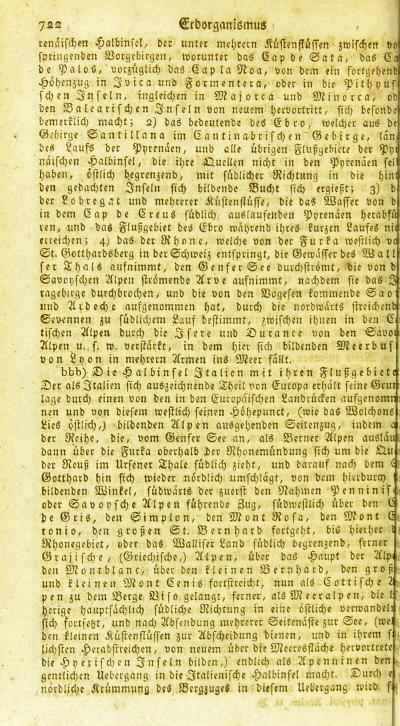 rcnaifcf)en ^albinfcl, bec ttnter mcljrcrn ituflenpfifTen jtt)ifd)Crt Do fpciit.qfnben Jßorgcbirgcn, iiporuntet baö (Snpbe @atn, baö 6a bc ^aloß/ uorji'tglicb bnö 6ap (a i>oti bcm ein fortgebenb ^iSbcnjUg in 3uica unb gorinentcia, ober in bie ^i£(;i;uf fd)en Snfcln, ingieid^en in 9JZajorca unb SÄinorca, ob ben S3a (cartfd;en Snffin bon neuem l)ecoortritt, ftd) befonbe bemecflid) mad)tj 2) bab bcbeutenbe bcö 6b ro, weld)ec auö be ©ebirgc ©antiltcina im 6 an tin abcifd)en @ebi rge, fdni be^ Saufb bec ^prenden, unb öite übrigen gln^gebicte bcr ^pi ndifd)en «^nlbinfel, bic ihre fi,ucUen nicf^t in ben s})prendcn feil bflbcn, ofi(id) begrenjenb, mit fäbiid)ec 9^id)twng in bie f)inl ben gebnd)ten Snfeln fid) biibenbe Sud)t ftd> ergieft; 3) b ber Sobceg.U unb mehrerer Änftcnfli'iffe, bie ba« ®affec »on b in bem Gap be Greuö fublid). au6(aufenben ^prcnden ven, unb baö giu^gebiet beö 6bro tvdt)renb ii}reö furjcn 2aufeS ni( ccreidjcn; 4} baß bei Ofi)one, tueld)e »on bec SurBa roeftiid) oc @t. ©ottbarbßberg in bec©d)u?cij entfpvingt, bic ©emdffer beß Söoll fer aufnimmt, ben ®enfec0ee buvd)ftrömt/ bie »on b ©abopfdjen 'i’fipen ftrdmenbe 2frPe aufnimmt, nadjbem fte baß 3 vagebirge burdjbcocben, unb bie oon ben SSogefen fommenbe @ao unb 2ftbcd)c aufgenommen bat, burcf) bie norbrodrtß fireichenb ©ebennen ju füblid;em j2auf beftimmt, f,roifd)cn if)nen in ben 6 tifd;cn 2flpen burd) bie 3 ff re «nb 2)urance uon ben ©aooi 2fipen u. fi n>. berfldrft, in bem f)icr fid) bilbcnben 5D?eerbuf p 0 n 2 p 0 n in mei)rern 2frmen inß 9)2cer fdift. bbb) Sie »^aibinfel Italien mit if)ren ^iupgebiete ■Der aißStcilien fid) außjeicbnenbe Sbeil Pon Gnropa erf)dlt feine ®rut läge burd) einen üon ben in ben 6uropdifd)en 2anbrficfen aufgenomn nen unb non biefem we|Kid) feinen ^^öbepunct, (roie baß 5Bold)onß 1 2ieß ojitid),) bitbenben 2fipen außgel)enben ©eitenjug, inbem a bec 9?eif)e, bic, Pom ©enfer ©ee an, alß S3ernec 2f(pcn außidu bann über bie Surfa oberhalb Jber fKi)onemunbung ftcb um bie Äu ber 9ieug im Urfenec Si)a(e füblid) ^iel)t, unb barauf nad) bem <i @ottt)arb bin ftd) tpieber ndrblid) umfd)ldgt, Pon bcm hierburep 1 bitbenben ffijinfef, fübipartß bec guerf^ ben Sabinen ^enninifui ober ©apopfebe 2ftpcn fui)renbc 3w3/ fübtoeftlid) über ben G be ®ciß, ben ©implon, ben 5Kont 9iofa, ben fWont Gj ronio, ben grofen ©t. Sernbnrb fortgct)t, biß bif^bfr 9it)onegebict, ober baß Söattifer 2anb füblid) begrenjenb, ferner ®rajifd)e, (®cicd)ifd)e,) 2flpcn, über baß .^aupt ber 2l’lpi;i; ben S)fontbtanc, über ben fleinen fSernbnrb, ben grof:t unb Blei neu 2Äont Gen iß fortftrcid)t, nun alß Gottifd)c 2]) pen ju bcm 23crge S}ifo gelangt, ferner, alß SJfecralpen, bic t' berige l)nnpffdd)lid) füblid)c 9fid)tung in eilte iftlid)c perroanbeli fid) foetfebt, unb nad) 2fbfenbung mcl)cfret: ©eitendfte jur @ee, (toel ben fleinen jtü|tenflüffcn }ur 2fbfcbeibung bienen, unb in ihrem f:» lid)(icn vf)crabffreid)en, Pon neuem über bie S??ccreßfldd)e brrvortretcw bie ^ p e V i f d) e n 5 n f e ln bilben,) enblicb alß 2fpenninen ben; gentlid)cn Uebergang in bie 3talienifd)e 4)albinfel mad)f. Surd) e ; n6rblid)c dfrümmung beß SSergjugeß in biefem Uebergang tvicb. f f