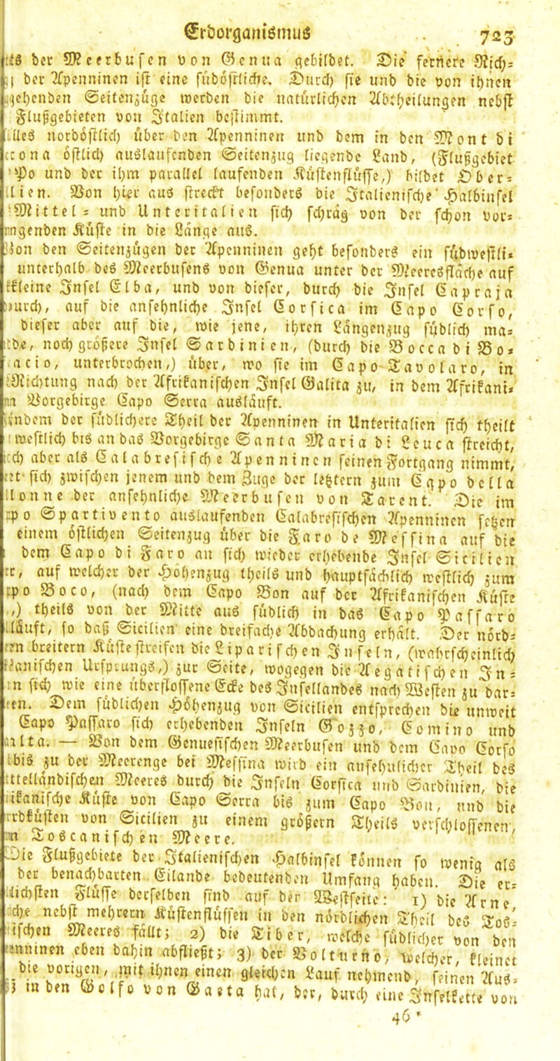 725 2)ie fernere Siirf;: ni7 €röorgam‘ömuö :fS ber 5D?cerbufcn wen (?icni:a flcbUbet. ;i ber 2fpenninen i(t eine fiibojrfiche. ^tird) fie unb bie pon tbnen iijcbcnben ©citenjuge roerben bie natudiefjen 2fbt()eüungen nebft ^lupgebieten von StaÜcn bciTiinmt. LÜeö norbofilid) über ben 2fpenninen unb bem in ben -^Wont bi (cona 6(!tid) nuölaufcnben ©eiten^ug [iegenbe 2anb, (^iufgebiet unb bec il)m parallel laufenben Äüfienflüffe,) bifbet £ber = Uten. 5Bon l;Ur aus firceft befoubecö bie Stalicnifdje' .^albiufel ■CDiittel: unb Unteritalien ftdj fcljrdg oon ber fdjon Poi's genben Äüfie in bie 2dnge nuö. ion ben ©eitenjugen bec 'ifpenninen gef)t befonber^ ein fübive|t(i* unterhalb beö g^eeebufenö pon @enua unter ber g)ieereSfIäd)e auf ffleine Snfel ©Iba, unb Pon biefer, burdj bie Snfel Gap ca ja !)ucd), auf bie anfetjnlidje Snfel Gorfica im Gapo Gorfo, biefer aber auf bie, roie jene, ibren langen,utg füb(id) mas ;be, nocbgtbfece ^nfel ©arbinien, (burd) bie Socca bi SSo» acio, unterbrochen,) über, mo fie im Gapo-Sap o l a ro, in j3Jid)tiing nach^ber '.^rfiüanifchen Snfel ©alita 311, in bem 2ffrifani. ni Ujoegebitge Gapo ©erra auölduft. ivnbom bec fablid)ere 2t)fU 3fpenninen in Unteritalien ftef) tf)eilt imcftlid) biöanbaö SSovgebirge ©anta 9j3acia b: ?euca ficeicht, cd) aber alg Gala brefifd) c 2fpennincn feinen j^octgang nimmt! tet fid) iioifd)en jenem unb bem 3ugc bec le^tecn juin Ggpo bella llonne ber anfet)nlid)e 5j?eerbufcn Pon Sparent. 2)tc im epo ©partipento auälaufenben Galabrefifchen 3fpenninen fegen einem ojllichcn ©eiteujug über bie garo be COfeffina auf bie bem Gapo bi garo an ftd) tvicber ergebenbe Snfel ©icilien rc, auf welcher ber ^^obenjug tl)cild unb bauptfdeblid) rcejllich jura epo 5Soco, (nad) bem Gapo 55on auf bec ^Tfrifanifchen .Rüfre ,) tgeilö Pon ber S)iitte ouö füblidj in baö Gapo *3.'affaro Uduft, fo baß ©icilien' eine breifadje 3fbbad)ung erhalt ,©er norb^ :en breitem Äüfiegreifen bie £ ip a r i f d) en 3 n fe ln, (irabcfcheinltd) t^unifdjen Urip^ung^,) juc ©eite, toogegen bie 2fegatifd)en '^ns in fid) wie eine übecfTojfene Gebe bed ,3^lfe[lanbe6 nadiSöefien ju'bari un. Sein füblid}en »^obenjug von ©icilien cntj’prcdl}en bi^ umreit Gapo fpnffaro fid) erl)ebenben Unfein ©osio, Gomino unb alta. — sßon bem ©enueftfehen gßeerbufen unb bem Gaoo Gorfo biä au ber gjfecccnge bei iUfeffina wirb ein nnfel)u(id)cr :i'beil be§ :ttellanbtfcf)en gjfcereb burefj bie Snfeln Gorffea unb ©arbinien, bie :iteanifd)c Äufie Pon Gapo ©erra bi6 jum Gapo ^ion, unb bie irrbfullen Pon ©icilien ju einem grdßern S(;eilö PcrfdilofTenetr, cin.Ao6canifd)eng)feere. ■ .Die glußgebiete bec ■ Stalienifd)en ^albinfel Eonnen fo wenfg alä >'<»• benad)bacten. Gilanbe bebeutenben Umfang haben. Sie cr= •iticblien glüffe becfelben finb auf ber : i) bie 3frne dje nebp mehrecn ÄüftenfTüffen in ben mJcblifhen Shcil beC »oö- ifchen SfKeereö faüt; 2) bie Siber, .reiche füblichcr pon ben :mnmen eben baf)in abfließt; 3> ber »oltiirno> Speicher, fleinct t^in LT ©‘Vrfüauf nehmeub, feinen 3fud. } m ben ©clfo pon ©aeta hat, ber, burd) eine SnfelEette pou 46 *