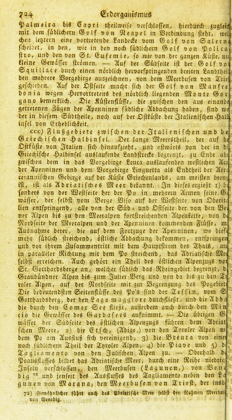 ^almetra biö dapti tJjelüücife t)cifd)(o(yen, Ijierburd) juglctd mit bem fübltc^ern ®o(f üon 9?eapel in Sßccbinbung jlcf)t, lucl' djen [extern «ine »octietenbe Sanbetfe »om Qöotf non ©alerni, fd)cibft, in ben, roic in ben nod) fub(id)ern @olf non 'J)oIico; fit Oy unb ben non @t. dufemie, [o »nie non bet ganjen Jtufie, nu,| fleinc ©erodffet jirbmen. — 2(uf bet ©übfeite ijl bet ©olfnoi ©quillace burej} einen nocblid^ ^etnotfpringenben bteiten fianbtbeilf ben mef)rete SSotgebirge auäjcid)nen, non bem SKeetbiifen non Sttie , gefc^ieben, 2(uf bet iDfifeite nind;t fi'd) bet ©olf non 9Jianfre|j bonia incgen v^etnortretenß beö noeblid) (iegenben SOionte @ot, gnno bemerflid). 2Die Äüjienfluffe, bie jtnifd)en ben au6 einanbeij gettetenen Bügen bet 2fpenninen füb[id)e 2fbbad)ung t)aben, finb n>e j bet in biefem ©übtfjeite, nod) auf bet bfibüfie bet Stulienifc^en «§»aiC, infel non drl)eblid)feit. tj ccc; glufgebiete jinifd)en bet 3tuiienifcf)en unb belj @tied)ifd)en vf)nlbinfel. 2)et lange 2Jieeteötl)ei(, bet auf bjJ| Dfrfüjie non Italien fic^ l)inaufjief)t, unb ojhoättö non bet in bi, ®tied)ifd)e ^atbinfel auölaufenbe Sanbfttecfe begrenjt, ju dnbe abc c jinifd)en bem in baS SSorgebitge Scuca auölaufenben tt)efilid)en 2(ti bet 'iipenninen unb bem SSotgebitge Singuetta alö dnbtljeU bet 2fcrc j cerannifd)en ©ebitge aufbetÄüfie @tied)enlanbß, am meifien beenj,, ifi, iji al6 3fbtiatifdieö fOieet begannt. Sn biefe^ecgiept i) bi/ fonbetö non bet Söefifeite f)et bet ^o in mebretn iCtmen feine @i, inäffet, bet felbfi nom S3erge 23ifo auf bet Söefifeite non £>betiti ^ lien cntfptingenb, alle non bet ©üb; unb £)(ifeite bet non ben SSei net ?flpen biö ju ben SKeetalpen for(fiteicf)enbcn 3llpenBette, non bi 5iorbfeite bet fWeetalpen unb bet 2lpenninen bommenben glüffe, m 2luSnal)mc betet, bie auf bem gortjuge bet 2fpenninen, n?o l>ief<|J| meht füblid) |ircid)enb, 6fllid)e 2lbbad)ung bebommen, entfpringen unb not ibtem Bufammenttitt mit bem >^auptfitom beb Sbfitß, un J in patalleler JRiebtung mit bem ^o jiteii^enb, bab 2lbriatifd)e SJicijj! felbji etteid)en. 2fud) gel)6tt ein S^eil beb ofllidbcn Jllpen^ugb noi ©t. ©ott^atbbberge an, tneld)er füblid) bab 9ii)eingebict begrenzt, b *; ©taubünbnet 2flpcn bib jum Suliet SSerg unb non ba bib ju ben rolet 2([pen, auf bet fJiorbfeite mit jut Segtenjung beb ^Pogebict ' 2I)ie bebeutenbften ©eitenfiüffe beb ^Po’b ftnb bet Sefftn, nom ©^® @ottl)atbbberg, bet ben Sago m a g g i o t e butd)fliept, unb bie 3f b b c ' bie burd) ben dornet ©ee fliept, aupetbem aud) bued) ben SJitn'’ cio bie ©ca'äffer beb ©atbafeeb aufnimmt. — Sic übtigen @ wäffer bet ©übfeite beb bfilid)en 2llpcujugb fül)ten bem Tfbtiat fd)en SOiecce, 2) bie dt.fd), (3fbige,) non ben j^nrolet 2flpen m '* bem ^Po am 2fubfiup ftd) neteinigenb, 3) bie JSreuta non f>nci^ nod) füblid)crn 2;bfil bet Sproler ^Ipen, 4) bie ^iane unb 5) b Sagliamento non ben Sulifd)en 2flpen ju. — £)berl)atb -b(,|'’ ^oaubfUiffeb bilbet bab 3fbtiatifd)c Süeet, butc^ eine 9ieil)c nicbrtg Snfeln ncrfd)lo|fcn, ben Slieetbufen (Sagunen,) non 2Scn('> big unb jenfeit beb 2lubfluffeb beb SJagliamento neben ben gunen non SWarana, ben 9)?eetbufen non Äriefi, bet inbb “'S 72) @f»o6tinlitpet füjtt oueb bfl# Qlbclatiftb* ben 5?abmtn SÄetrbuf, bei) a)encblg. 