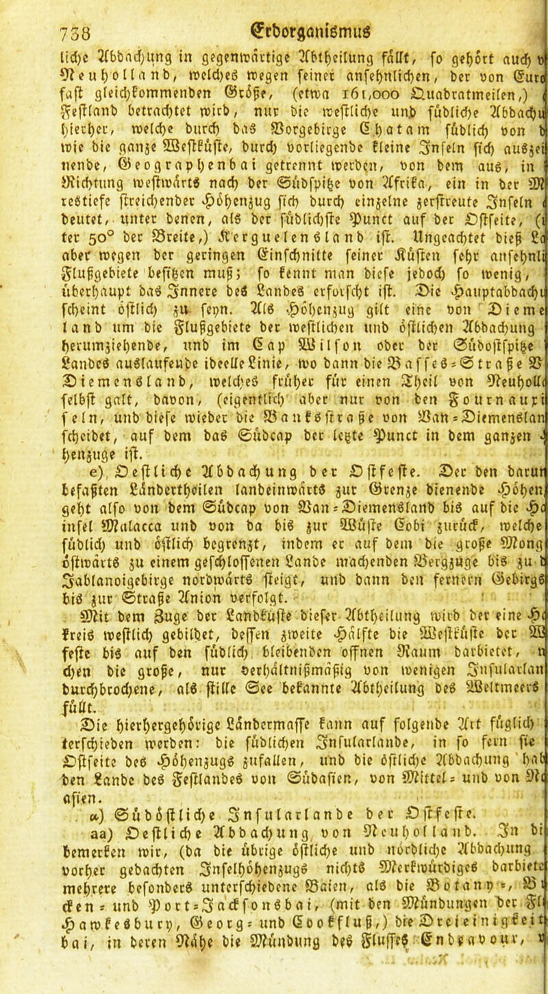 lid)c JTböadfjimg in gfgeniravtige 3fbt^eilung fnlft, fo gef)6tt nudf) d 9J(?uf)ona nb, roeldjeö recgcn feiner an[ei)nlid}en, ber «on @uto fafl gleid;fommenben ®t6fe, (etwa i6t,ooo £lnabrnttneilcn,) i JfejKanb betrnd)tct reich, nur bic reeftlidjc unb fubiid)e Tfbbacb« l}ierl)cr, ree(d)e bnrd) baS Vorgebirge föblicb »on b reie bie gnnje SBeftfufie, bnrd) oorlicgenbe fteine Snfeln ffc^ auSjei iienbe, @eograpl)enbai getrennt reerben, bon bem aug, in yiid}tung reefirei^rtS nad) ber ©iibfpi^e bon 2ffrit’a, ein in ber 9Ä reötiefe ftreidjenber vg)6i)en3ug fid) bnrd) einzelne jerfrreute Snfetn i beutet, unter benen, cii« ber fi'ib(id)fbc ^unct auf ber Sfffeite, (i ter 50° ber Sreite,) Ä'crguelen ö ln nb ifr. Ungeachtet bief 2c aber reegen ber geringen öinfehnitte feiner jtöften fe()r anfet)nli glupgebiete beftben muf; fo fennt man biefe jebod) fo reenig, itberl)aupt baö Snncre bed 2anbed erfovfeht ifl. 2)ic >^auptabbacf)i fcheint bjtlid) ^iv fepn. 3((d .^6t)cnjug gilt eine bon Dieme lanb um bie Flußgebiete ber reeftlichen unb öftlichen 2fbbad)ung J)evumjiel)enbe, unb im (5np SUJilfon ober ber 0ubojtfpi^e Sanbeö au6laufenbe ibeelle2inie, reo bann bie VaffcÖ50traße V Diemenßlanb, reeldreö früher für einen Sheil bon 9feuhoU( felbfl galt, bnoon, (eigentlich’ aber nur pon ben Fournaupi fein, unb biefe reieber bie Vanfßfrrope bon Vah = Diemenßlan fcheibet, auf bem baß ©übcap ber legte ^unct in bem ganjen - henjuge ifl. e),Defflidhc 2(6bnchung ber Dfifcffe. Der ben barur tefaften 2iinbcrthoilen lanbeinreartd jur ©renje bienenbe «^ohen geht alfo bon bem ©übcap bon Van = Diemenßlanb biß auf bic v^c infei ?D?atacca unb bon ba biß ?ur 5öü|Ie 6obi iuruef, reelchc füblid) unb ofilid) begrenzt, inbem ec auf bem bie grope SÄong ojiibdvtß ju einem gefchloffenen 2anbe mad)enben Vergjuge biß ju l Sablanoigebirge norbredrtß fteigt, unb bann ben fernem ©ebirgß biß iur ©traße Tfnion berfolgt. 9}?it bem 3ugc ber 2anbbüjfe biefer 3fbtheilung reiib ber eine freiß recfllich gebildet, beffen ^reeite -^dlfte bie VietlfüÜe ber V3 fefic biß auf ben füblid; bleibenben offnen 0^aum bavbietet, n d;en bic grope, nur oerhdltnipmafiig won reenigen S»fularlan burd;brod;ene, alß flilfe ©ec befannte 2fbtheilung beß VJeltmeerß füttt. Die hierhergehSrige 2dnbcrmaffe fann auf folgenbe 3fct füglid) terfchieben reerben: bie füblichen ^nfularlanbe, in fo fern fic Dfifeite beß »^ohenjugß Unfällen, unb bic öftlid;c 3Cbbachung hal ben 2anbc beß FefUunbeß von ©übafien, »on SÄittels unb uon flfien. ») ©üb6fllid)e Snfulaclanbe ber Djlfcftc. aa) Deflliche 2fbbad)ung Pon O^euhol lanb. 3u bi bemerben reir, (ba bie übrige dfiiiche unb norblidjc ?fbbad;ung vorher gebadeten 3ufelhbhenjugß nid)tß SJferfreürbigeß barbiefe mehrere befonberß unterfchiebenc Vaien, olß bic Votanp », Vi den* unb S'PortsSncffonßbai, (mit ben VZunbungen ber gb .^arefeßbuep, ©eorg^ unb (5oofflu§,) bie DccicinigScit bai, in beren 9^dhc bie 2}?ünbung bfß gluffe? ©nbeabour, r