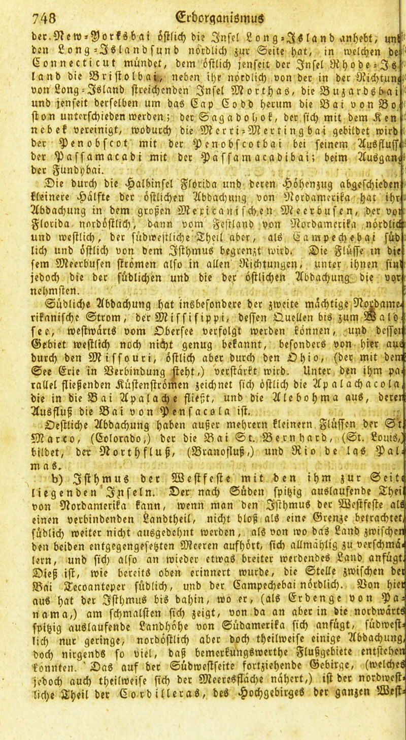 bcc.9?ctt)»2)otfö6at 6fl(id) bie 2ong>3^lanb vinf)ebt, un^ i* bcn £otig=3^l«nbfnnb nocblid) juc ©eite l)at, in tveldjen be Connecticut mitnbet; bem 6jKid) jenfcit ber ^nfct i)J^obe = 3e; ■ lanb bie S5rijtotbai., neben. U)u nöcbiicl) »on ber in ber €?id)tun(!l( «on 2ong = 3ölanb jlceid)cnben 3nfe( SÄoctbaö, bie 58ujarböb*ai unb jenfeit berfelben um baä Cap Cobb b«cum bie S5ai oon S5o. i |l0n untcrfd)ieben werben ; ber ©ag a b o t; ob, ber ftd) mit bemÄen ' ncbef Oereinigt, woburcl) bie 9)?errii9ii erting bai gebUbet wirb : ber ^enobfcot mit ber ^jOenobfcotbai bei feinem 2fuöfluff ber ^affamacabi mit ber ffam ocabibai; beim Jfuöganjl ber günbpbai. Sie burd) bie «^albinfel g^föriba unb beten »^^obenjug abgefebicben {feinere bet 6ji[id)eti 2fbbad)ung oon 9torbametifa fjat if)r a 2(bbadjung in bem großen ficani fd).en SSJteerbufen, :b.er t>o» gforiba nnrbofifidj, bann oom gcftlanb ,pon 9?ocbamcrifa norbtidc unb wefifid), bet fübwcjtfidje'Sbcif aber, alö Camped)eba,i füb :■ lid) unb üfHid) von bem begrenzt wirb. S)ie giüffe tn bie: fern SOleerbufen fltomen atfo in affen JKiebtungen, unter ihnen finl: jebod) bie ber fübtidjen unb bie bet dfHicben 2fbbad)ung: bie ogr nebmffen. 'SoübIid)e 5fbbocbung {>at inöbefonbere bet jweite mächtige Oi^bame- rifnnifche ©trom, ber 5Kiffifippi, beffen £luelfen biö jum SSalb fee, weilwdrtö oom £)berfee berfotgt werben Eönnen, unb bejfei ©ebiet wefiftch noch niii)t genug befannt, befonbetö oon- hier aus burd) ben SWiffouti, 6|Kich ober burd) ben bhiO' (ber mit bew ©ee Crie in SSetbinbung |ieht,) oerftdrft wirb. Unter ben ihm pa^ rnffel fliepenben .Sufienfirdmen jeid)net fid) ofifid) bie 2fp alachacota bie in bieSSai 2(palad)e fliegt, unb bie 2(lebohma aud, beter 3fu§fluf bie S5ai 0 on ^enf aco la ifi. . £)ejitid)e 2fbbachung h®^>en auger mehrern {feinem gföffen ber ©*t CiJlacco, (Colorabo,) ber bie ^ai ©t. 58ern bntb, (©t. 2omö,j bifbet, bet 9^orthflup/ (SSranoflug,) unb Diio be laö ^af; m n 8. b) bet 5S3eflfefle mit ben ihm jur ©eit( li eg en be n ' fein. J)er nad> ©üben fpifjig ouöfaufenbe S^hei oon 9lorbametifa fgnn, wenn man ben Stihtnuö bet 5Bejtfefle all einen oerbinbenben 2anbtheif, nid)t bfop alö eine ©renje betrachtet fubtid) weitet nid)t auggebchnt werben, of8 oon wo ba8 2anb jwifchen ben beiben entgegengefehten 9)?eeren aufhdrt, (td) affmdhlig ju oerfchmd« lern, unb ftd) alfo an wieber etwaö breiter werbenbeö 2aub anfügt, iDieg ijf, wie bereits oben erinnert würbe, bie ©teffe jwifdhen bei 5J?ni SJecoanteper fübfid), unb ber Campechebai ndrblid). 33on hi«> nuS hat 3fU)mii8 bis bal)in, wo er, (alS Crbenge »on ^a = nnma,) am fd)mafflen fid) jeigt, oon ba an aber in bie norbwdrtS fpihig auSfaufenbe 2anbl)6he oon ©übamerifa ftd) anfügt, fübwefi: fid) nur geringe, norbofltid) aber bod) theifweife einige ?fbbad)ung, bod) nirgenbS fo Diel, bag bemer{üngSwerthe gfußgebiete entP^chen tonnten. ' 2)aS auf ber ©übwePfeite forfiiehenbe ©ebirge, (welches jeboch auch theifweife fid) ber gjleeteSfrdd)e nähert,) iP bet norbwep. fid)e Sh^’l CorbifteraS, beS Hochgebirges ber ganjcn SBcP=